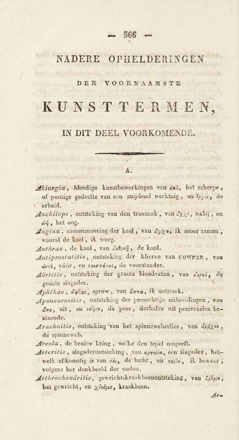 S66 NADERE OPHELDERINGEN DER V O O E. N A A M S T E KU N S T T E R M E 1\% IN DIT DEEL VOORKOMENDE. A. Ahiurgia^ bloedige kuDstbewerkingen vsn sè*», IieÉ scberj>c ^ of pimlige gedeelte van een snijdend verktuig, ea de \ arbeid. Anchilo^s ^ ontsteking van den traanzak, nabij , en ©4, het oog. jingina , zamensnoering der keel, van snoer zamen , vooral de keel, ik wurg. Anthrax , de kool , van , de kool. , ^ontsteking der klieren van CoWr£R , van tèyT-i, vóór, en ^^oa-TdruQ, de voorstander. Aörtitis ^ ontsteking der groote bloedvaten, van c:’o3t>i, de groote slagader. Aphthae ^ spruw, van a^r-r®, ik ontsteek. Apouearositis ^ ontsteking der peesaclitige uitbreidingen, van aTTo, nit, en yeufiy, de pees, derhalve uit peesvezelcn be¬ staande. Arachnitis ^ ontsteking van het spinnewebsvlies , van ■> de spinneweb. Areola , de bruine krinir, we'ke den tepel omgeeft. Arteritis y slagaderoiitsteking , van stpT-wtj'ct, een slagader, het¬ welk abkomstig is van o-wp, de lucht, en -r^pia', ik bewaar , volgens het denkbeeld der ouden. Arthrochondritis ^ gewrichtokraakheenontsteking, van wp9/)3>', bet gewricht, en kraakbeen, Ar-m