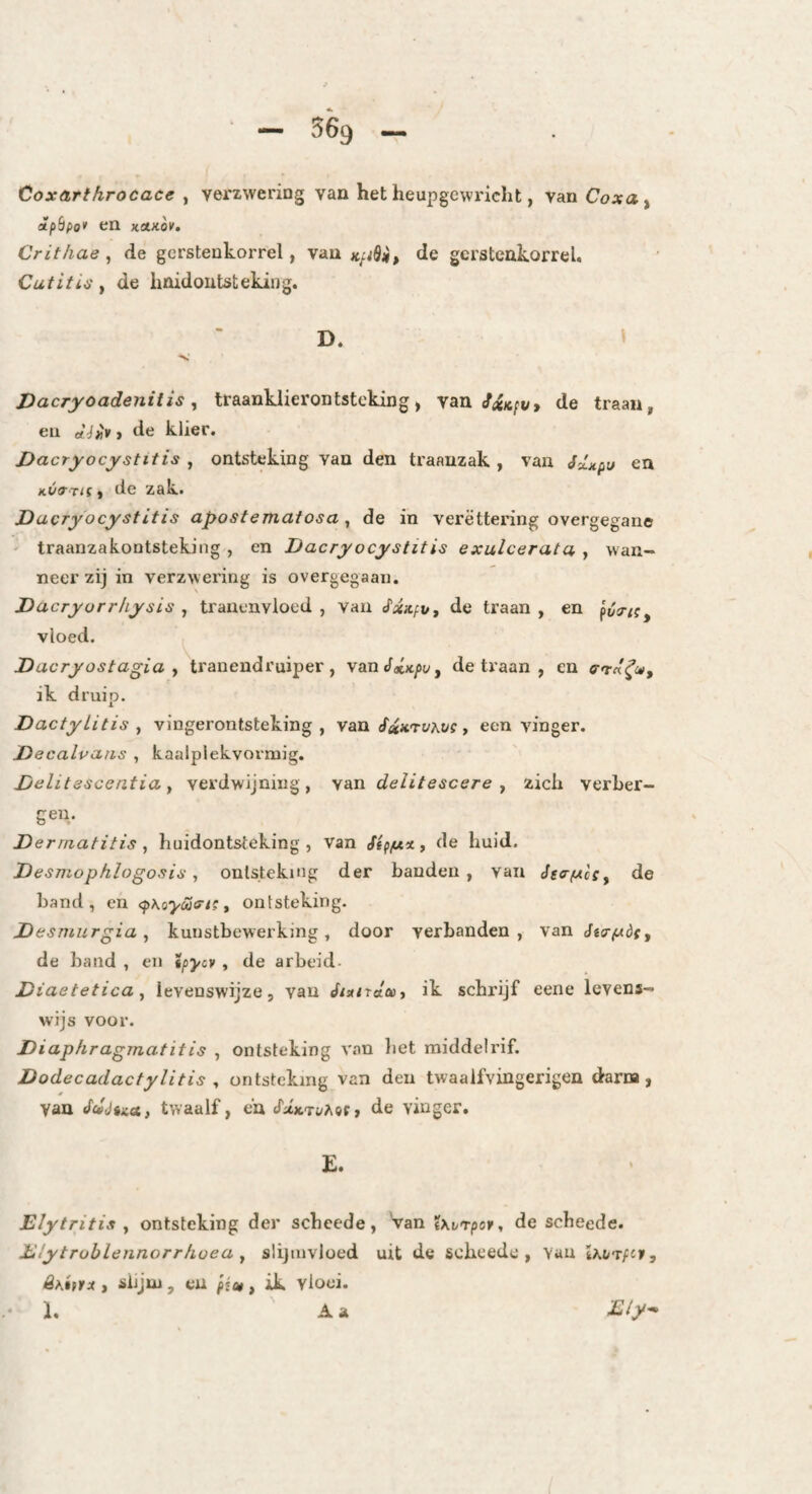 Coxarthrocace , verzwering van het heupgewricht, van Coxa^ ipSpo* en kakov. Crit/iae, de gcrsteukorrel, van KfiSip de gersteakorrel. Cutitis f de hnidoutsteking. D. » Dacryoadenitis, traanklierontsteking, vau/«/c/i/» de traan, en et é^i* > de klier. Dacryocystitis , ontsteking van den traanzak , van en kvath , de zak. Dacryocystitis apostematosa ^ de in verëttering overgegane ' traanzakontsteking , en Dacryocystitis exulcerata , wan¬ neer zij in verzwering is overgegaan. Dacryurrhysis , tranenvloed, van ^xnfv, de traan, en vloed. Dacryostagia y tranendruiper, vanJatx/iy, de traan , en e-TrtY®» ik druip. Dactylitis y vingerontsteking, \an fau'toKvs y een vinger. Decalvaas , kaalplekvormig. Dclitescentia y verdwijning, ydiii delitescere y zich verher- geu. Dermatitis , huidontsteking , van Sipfx%, de huid. Desmophlogosis y ontsteking der banden, van Js<rfAcSy de band, en <p\oycairi; y ontsteking. Desmurgia y kunstbewerking, door verbanden, van éta-fAÖfy de band , en tpycv , de arbeid- Diaetetica y levenswijze, van «f/a/raa, ik schrijf eene levens¬ wijs voor. Diaphragmatitis , ontsteking van bet middelrif. Dodecadactylitis y ontsteking van den twaalfvingerigen darna, van twaalf, en SIktuMh, de vinger. E. Elytritis y ontsteking der scheede, Van Xxv'rpofy de scheede. Etytroblennorrhoea y slijmvloed uit de scbcedc , Van Ihvrfci, êKttrx , siijui, eu pim , ik vloei. * 1. Aa E/y-*