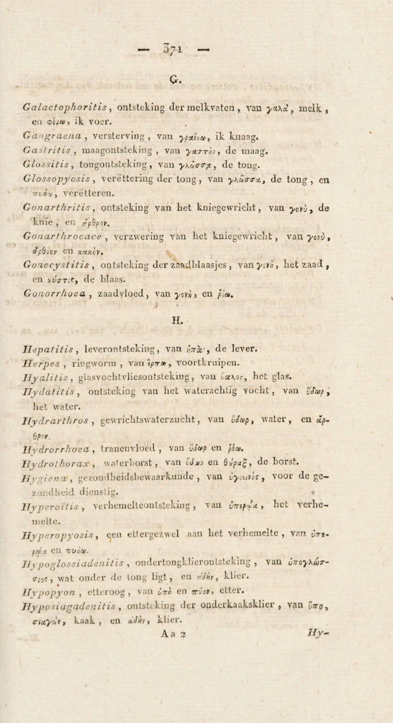 G. Galactophoritis ^ ontsteking der melkvaten , van melk, en ik voer. Gaograena , versterving , van ypaiimi ik knaag. Gastritis ^ raaagontsteking , van yetTrhi de maag. Glossitis, tongontsteking , \s.n'yKü<r<r^, de tong. Glossopyosis ^ verëttering der tong, van y\ua-a-Xt de tong, en 1T^(7ï, veretteren. Gonarthritis y ontsteking van het knicgewricht, van yovi/^ de knie , en it'pSpov. Gonart/irocace ^ verzwering van het kniegewricht, van j'spy, aföicv en xüKtv. V Gonecystitis , ontsteking der zaadhlaasjes , van het zaad , en jtj/7T.'f, de blaas. Goiiorrhoea j zaadvloed, van , en p'a, ) H. Hepatitisleverontsteking, van de lever. Herpes , ringworm , van j/jt» , voortkruipen. Jfyalitis, glasvochtvliesontsteking, van i’a\or, het glas. ITydatitis, ontsteking van het waterachtig vocht, van ; liet water. Ifydrarthros , gewrichtswaterzucht, van iJefap, water, en ap- Hrdrorrhoea , tranenvloed , van vSa? en piu. Hydrothorax , waierl>orst, van iJaia en de borst. Jiy^iena ., gezondheidsbewaarkuude , van Cymvli, voor de gc- zuinilieiti dienstig. ♦ Hvpcroïtisverhemellcontsteking, van CiTTifda ^ het verhe¬ melte. Hyperopyosis j een ettergezwel aan het verhemelte, van Jjr*- fdx en wócjo. Jft'pofriossiadenitis^ ondertongklieroutsteking , van CvoyXuT- (Tio^ ■, wat onder de long ligt, en dj»r, klier. « Hvpopyon , etteroog, ^au Ctto en •tt'joii etter. Jlyposiart^denitis y ontsteking dex' oüderkaakskliei', van üto, ciciydit kaak, en klier. Aa JJy-’