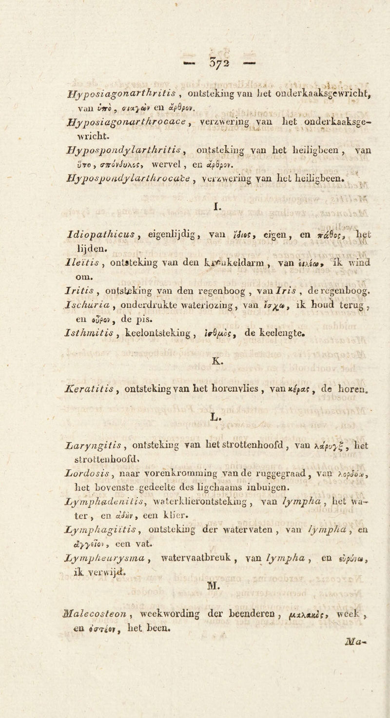 W.Ï ' * ■ Hyposiagonarthritis ^ ontsteking van het onderkaaksgewricht, van vno ^ cri'x’^ui* en olpBpov. JJyposiagonarthrocace y verzwering van het onderkaaksge- •wi'icht. Byp ospondylarthritis ^ ontsteking van het heiligbeen, van uTo , arTróvJuAoSy wervel, en Bypospoadylart/irocace , verzwering yaa het heiligbeen, ’ Idiopathicus y eigenlijdig, van i'd/öf, eigen, en rdSoif het lijden. Ileïtis , ontsteking van den kronkeldarm , van \i\ico* '^ik wind om. Iritis y ontsteking van den regenboog, yaniris y de regenboog. Ischuria y onderdrukte wateidozing, van i(r^a>y ik houd terug, eu syfop, de pis. Isthtaitis y keelontsteking, <VÖ/zof, de keelengte. K. Keratitis y ontsteking van het horenvlies , van»é^af, de horen. L. Laryngitis y ontsteking van het strottenhoofd , van hupvy^, het strottenhoofd. Lordosis y naar vorenkromming van de ruggegraad, van ï.opoóxy het bovenste gedeelte des ligchaams inbuigen. Lymphadenitisy watcrklierontstekiug , van lympha , het wa¬ ter , en een klier. Lyjnphagiitis y ontsteking der watervaten, van lympha y eu êyydayi, een vat. Lympheurysma y watervaatbreuk , yaïi lympha y en ilpvm, ik verwijd. M. Malecosteon, weekwording der heendei’en , fAx\xKc(f week, en «V-riöir, het heen. Ma-