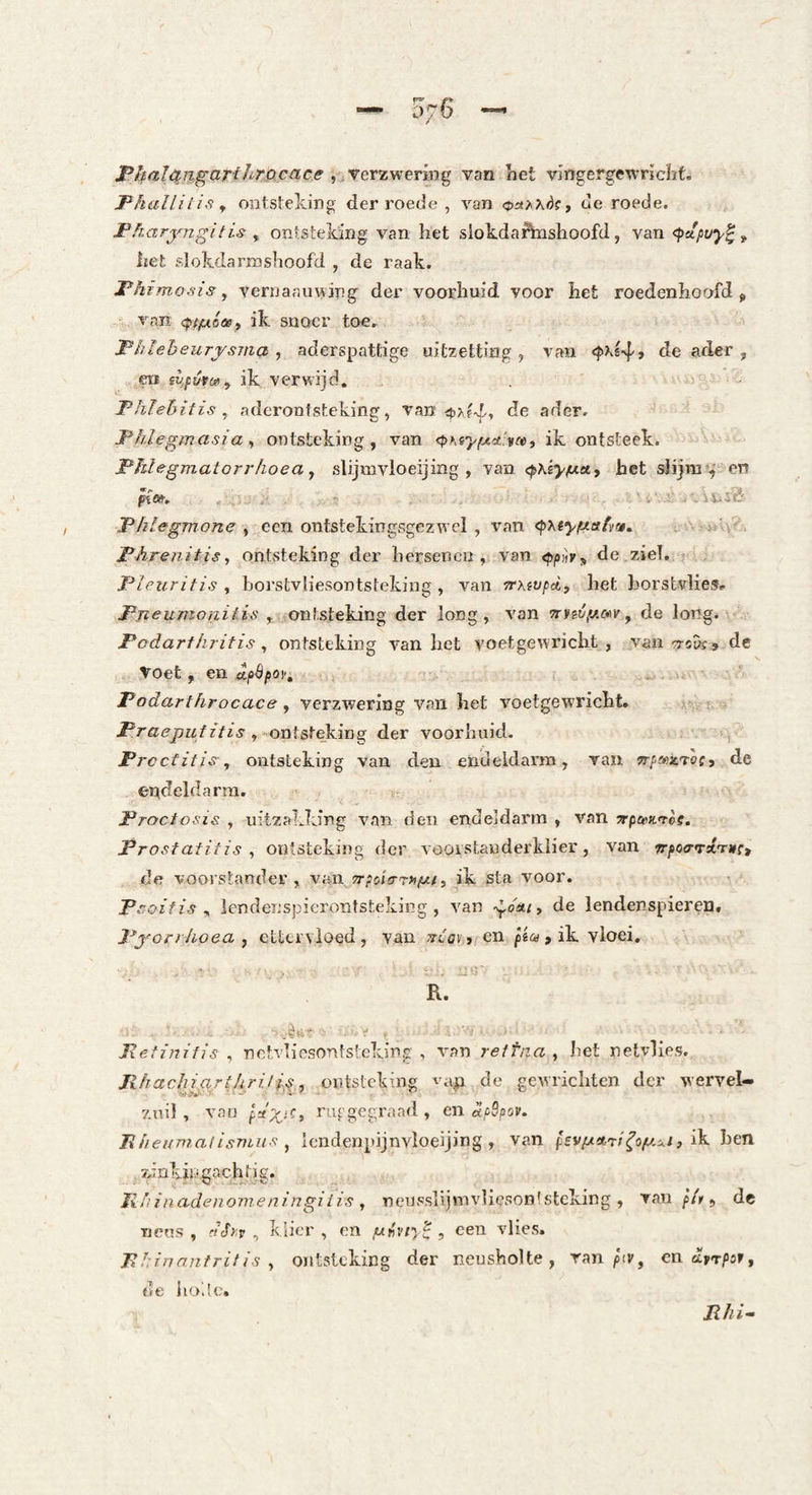 PlfaÏ£^i%gcirtJi'TP.,cace, yevzyieTm^ van het vlngergewrichf. Fkallitis ^ ontsteking der roede , van de roede. FFiaryngitis y ontsteldng van het slokdaftnshoofd, van het slokdarmshoofd , de raak. jPA rmo.'iis y vernaauving der voorhuid voor het roedenhoofd > van (ptfxóoep ik snoer toe. Fhieheurysma y aderspattige uitzetting, van 4iX.ê4» de ader, ra fli.fütuiy ik verwijd, - ■ - Thïehitis y aderonfsteking, van de ader. Fhlegmasia y ontsteking, van ik ontsteek. Phlegmatorrhoea y sUjmvloeijing , van c^Xê^^a, het slijm’,' en ' i, . .i! .4 i W JÏi- FhLegmone y een ontstekingsgezwcl , van (pxtyfxecfvrj. ; >'• FArenitis, ontsteking der hersenen, van <f»/»hs de ziel. : Pleuritis , borstvliesontsteking , van Trxfvpd) het horstvlies. Pneitmonitis , ontsteking der long, van 7nnvy,aiv y de long. Fodartkritis , ontsteking van het voetgewricht , van ■jroDf, .de Toet, en «joöfoi'. . .4; Fodarthrocace y verzwering van het voetgewricht. , ontsteking der voorhuid. , FreefitiSy ontsteking van den endeldarm, van srfS’XTOf, de endeldarm, Froctosis , uitzakking van den endeldarm , van TrpamL'tèe. Prostafitis , ontsteking der voorstander klier, van jrpoa-Txrgc, de voorstander, van !T;oiVTa^/, ik sta voor. Fsoifis y lendenspicrontsteking , van youiy de lendenspieren, Fj'orr/ioea f ettervloed, van ^ilavjfen piufïk. vloei, R. ^ .jè‘i' ■ ^ y - Mefi?2ifis , nctvliosontsteking , van reftna y het netvlies. FhachiarthrifiSy ontsteking de gewrichten der wervel- zuil, van ru^gegraad , en dpSpov. BheKTiialisnius y Icndenpijnvloeijing , van pzvgA'ri^oy.i.i, hen zinkijigachtig. Ii//inadeno?neningiiis y neussUjmvUesontsteking , van fit ^ de neus , dSy.v , klier , en y^viy'^ , een vlies. Fl:rnnntritis y ontsteking der neusholte, ran ^'iv, en apT/isr, de hodc.
