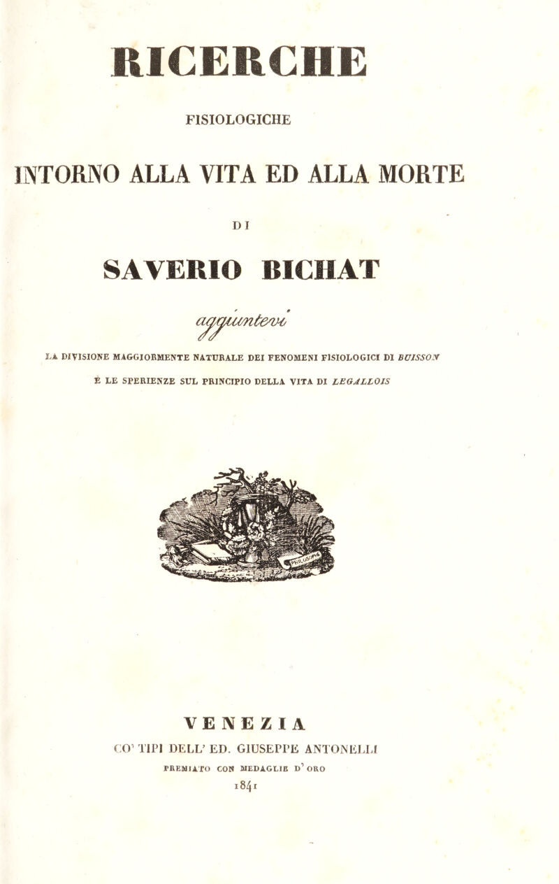 RICERCHE FISIOLOGICHE INTORNO ALLA VITA ED ALLA MORTE DI SAVERIO BICHAT ' 9 LÀ DIVISIONE MAGGIORMENTE NATURALE DEI FENOMENI FISIOLOGICI DI BUJSSOX È LE SFERIENZE SUL PRINCIPIO DELLA VITA DI LEGALLOIS VE NE ZiA CO1 TIPI DELL’ ED. GI USEPPE ANTON ELEI PREMIATO CON MEDAGLIE d’ ORO l84 I