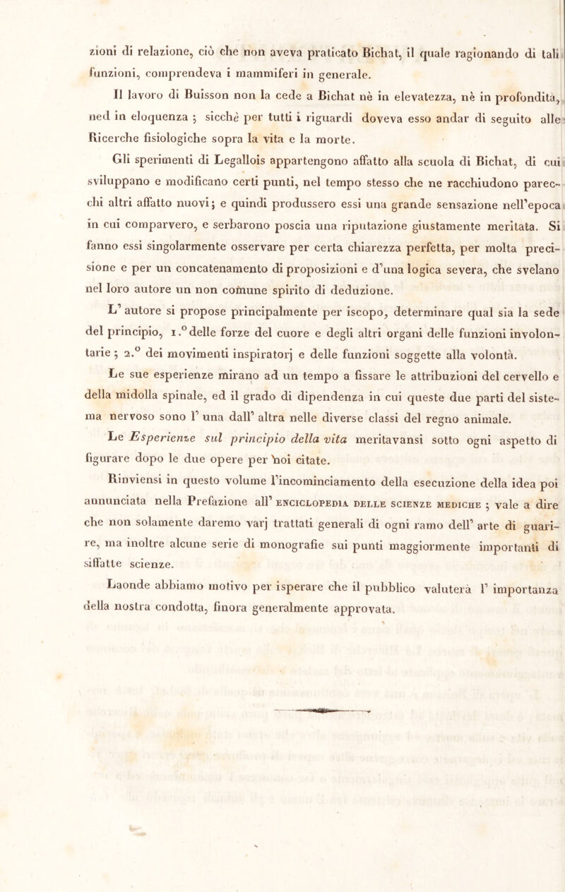 funzioni, comprendeva i mammiferi in generale. Il lavoro di Buisson non la cede a Bichat nè in elevatezza, nè in profondità, ned in eloquenza ; sicché per tutti i riguardi doveva esso andar di seguito alle Ricerche fisiologiche sopra la vita e la morte. Gli sperimenti di Legallois appartengono affatto alla scuola di Bichat, di cui sviluppano e modificano certi punti, nel tempo stesso che ne racchiudono parec- chi altri affatto nuovi ; e quindi produssero essi una grande sensazione nell’epoca in cui comparvero, e serbarono poscia una riputazione giustamente meritata. Si fanno essi singolarmente osservare per certa chiarezza perfetta, per molta preci- sione e per un concatenamento di proposizioni e d’una logica severa, che svelano nel loro autore un non comune spirito di deduzione. Ì-P autore si propose principalmente per iscopo, determinare qual sia la sede del principio, i.° delle forze del cuore e degli altri organi delle funzioni involon- tarie ; 2.0 dei movimenti inspirator] e delle funzioni soggette alla volontà. Le sue esperienze mirano ad un tempo a fissare le attribuzioni del cervello e della midolla spinale, ed il grado di dipendenza in cui queste due parti del siste- ma nervoso sono V una dall’ altra nelle diverse classi del regno animale. Le Esperienze sul principio della vita meritavansi sotto ogni aspetto di figurare dopo le due opere per \ioi citate. Rinviensi in questo volume Fincominciamento della esecuzione della idea poi annunciata nella Prefazione all’ enciclopedia delle scienze mediche 5 vale a dire che non solamente daremo varj trattati generali di ogni ramo dell1 arte di guari- re, ma inoltre alcune serie di monografie sui punti maggiormente importanti di siffatte scienze. Laonde abbiamo motivo per isperare che il pubblico valuterà V importanza della nostra condotta, finora generalmente approvata.