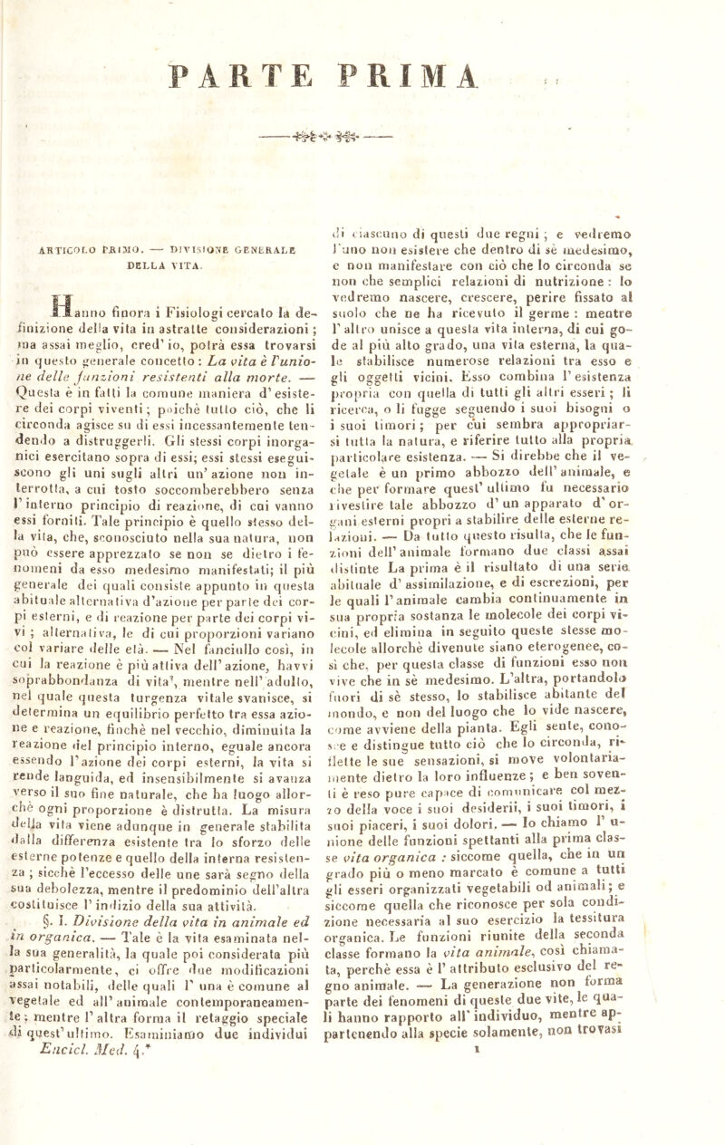 PARTE PRIMA *$• iHN* ARTICOLO PA IMO. DIVISIONE GENERATE DELLA VITA. fiatino finora i Fisiologi cercalo la de- finizione della vita in astratte considerazioni ; ma assai meglio, cred’ io, potrà essa trovarsi in questo generale concetto : La vita è l'unio- ne delle junzioni resistenti alla morte. —— Questa è in fatti la comune maniera d’esiste- re dei corpi viventi; poiché tutto ciò, che li circonda agisce su di essi incessantemente ten- dendo a distruggerli. Gli stessi corpi inorga- nici esercitano sopra di essi; essi stessi esegui- scono gli uni sugli altri un’ azione non in- terrotta, a cui tosto soccomberebbero senza l’interno principio di reazione, di cui vanno essi forniti. Tale principio è quello stesso del- la vita, che, sconosciuto nella sua natura, non può essere apprezzalo se non se dietro i fe- nomeni da esso medesimo manifestati; il più generale dei quali consiste appunto in questa abituale alternativa d’azione per parte dei cor- pi esterni, e di reazione per parte dei corpi vi- vi ; alternativa, le di cui proporzioni variano col variare delle età. •— Nel fanciullo così, in cui la reazione è più attiva dell’azione, havvi soprabbondanza di vita\ mentre nell’ adulto, nel quale questa turgenza vitale svanisce, si determina un equilibrio perfetto tra essa azio- ne e reazione, finché nel vecchio, diminuita la reazione del principio interno, eguale ancora essendo Fazione dei corpi esterni, la vita si rende languida, ed insensibilmente si avanza verso il suo fine naturale, che ha luogo allor- ché ogni proporzione è distrutta. La misura delia vita viene adunque in generale stabilita dalla differenza esistente tra lo sforzo delle esterne potenze e quello della interna resisten- za ; sicché l’eccesso delle une sarà segno della sua debolezza, mentre il predominio dell’altra costituisce l’indizio della sua attività. §. I. Divisione della vita in animale ed m organica. -— Tale è la vita esaminata nel- la sua generalità, la quale poi considerata più particolarmente, ci offre due modificazioni assai notabili, delle quali F una è comune al vegetale ed all1 animale contemporaneamen- te; mentre l’altra forma il retaggio speciale di quest’ultimo. Esaminiamo due individui Elicici. Med. l\d di ciascuno di questi due regni ; e vedremo Fumo non esislere che dentro di sè medesimo, e non manifestare con ciò che lo circonda se non che semplici relazioni di nutrizione : Io vedremo nascere, crescere, perire fissato al suolo ohe ne ha ricevuto il germe ; mentre F altro unisce a questa vita interna, di cui go- de al più alto grado, una vita esterna, la qua- le stabilisce numerose relazioni tra esso e gli oggetti vicini. Esso combina F esistenza propria con quella di tutti gli altri esseri ; lì ricerca, o li fugge seguendo i suoi bisogni o i suoi timori; per cui sembra appropriar- si tutta la natura, e riferire tutto alla propria particolare esistenza. — Si direbbe che il ve- getale è un primo abbozzo dell’animale, e che per formare quest’ ultimo fu necessario rivestire tale abbozzo d’un apparato d’or- gani esterni propri a stabilire delle esterne re- lazioni. —■ Da tutto questo risulta, che le fun- zioni dell’animale formano due classi assai distinte La prima è il risultato di una serie abituale d’ assimilazione, e di escrezioni, per le quali l’animale cambia continuamente in sua propria sostanza le molecole dei corpi vi- cini, ed elimina in seguito queste stesse mo i eco le allorché divenute siano eterogenee, co- sì che, per questa classe di funzioni esso non vive che in sè medesimo. L’altra, portandolo fuori di sè stesso, lo stabilisce abitante del mondo, e non del luogo che lo vide nascere, come avviene delia pianta. Egli sente, cono- sce e distingue tutto ciò che lo circonda, ri- flette le sue sensazioni, si move volontaria- mente dietro la loro influenze ; e ben soven- ti è reso pure capace di comunicare col mez- zo della voce i suoi desideri!, i suoi timori, i suoi piaceri, i suoi dolori. —- Io chiamo 1 u- nione delle funzioni spettanti alla prima clas- se vita organica : siccome quella, che in un grado più o meno marcato è comune a tutti gli esseri organizzati vegetabili od animali; e siccome quella che riconosce per sola condi- zione necessaria al suo esercizio la tessitura organica. Le funzioni riunite della seconda classe formano la vita animale, così chiama- ta, perchè essa è 1’ attributo esclusivo del re- gno animale. — La generazione non forma parte dei fenomeni di queste due vite, le qua- li hanno rapporto alF individuo, mentre ap- partenendo alla specie solamente, non trovasi