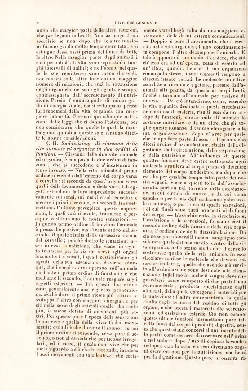 unita alla maggior parte delle altre funzioni, che per legami indiretti. Non ha luogo i! suo esercizio se non dopo che le altre funzio- ni furono già da mollo tempo esercitate ; e si estingue dessa assai prima del finire di tutte le altre. Nella maggior parte degli animali i suoi periodi d1 attività sono separati da lun- ghi intervalli di nullità; e nell’uomo, nel qua- le le sue remittenze sono meno durevoli, non mostra colle altre funzioni un maggior numero di relazioni ; che anzi la sottrazione degli organi che ne sono gli agenti, è sempre contrassegnala dall’ accrescimento di nutri- zione. Perciò 1’ eunuco gode di minor gra- do di energia vitale, ma si sviluppano presso lui i fenomeni della vita organica con mag- giore intensità. Faremo qui adunque astra- zione dalle leggi che ci danno l’esistenza, per non considerare che quelle le quali la man- tengono; quindi a queste sole saranno diret- te le nostre considerazioni. §. il. Suddivisione di ciascuna delle vite animale ed organica in due ordini di funzioni. — Ciascuna delle due vite animale ed organica, è composta da due ordini di fun- zioni, che si succedono e s’incatenano in senso inverso. — Nella vita animale il primo ordine si esercita dall’esterno del corpo verso il cervello ; il secondo da quest’ organo verso quelli della locomozione e della voce. Gli og- getti estendono la loro impressione successi- vamente sui sensi, sui nervi e sul cervello ; e mentre i primi ricevono, e i secondi trasraet- rnettono, I’ ultimo percepisce queste impres- sioni, le quali così ricevute, trasmesse e per- cepite costituiscono le nostre sensazioni. — In questo primo ordine di funzioni l’animale è pressoché passivo; ma diventa attivo nel se- condo, il quale risulta dalla successiva azione del cervello ; poiché dietro le sensazioni na- sce in esso la volizione, che viene in segui- to trasmessa per la via dei nervi agli organi locomotori e vocali, i quali costituiscono gli agenti della sua esecuzione. Avviene adun- que, che i corpi esterni operano sull’animale mediante il primo ordine di funzioni ; e che mediante il secondo, 1’ animale reagisce sugli oggetti esteriori. — Tra questi due ordini esiste generalmente una rigorosa proporzio- ne, sicché dove il primo riesce più attivo, si sviluppa 1’ altro con maggior energia ; e per ciò nella serie degli animali quello che sente più, è anche dotato di movimenti più at- tivi. Per questo pure l’epoca delle sensazioni le più vive è quella della vivacità dei movi- menti; quindi è che durante il sonno , in cui il primo ordine si sospende, cessa pure il se- condo, o non si esercita che per iscosse irrego- lari ; ed il cieco, il quale non vive che per metà riguardo a ciò che lo circonda, incatena i suoi movimenti con tale lentezza che certa- mente vcrrebbegli tolta da una maggiore e- stensione delle di lui esterne comunicazioni. — Doppio è pure il movimento, che si eser- cita nella vita organica ; l’uno continuamen- te compone, l’altro decompone l’animale. E tale è appunto il suo modo d’esistere, che ciò eh’esso era ad un’epoca, cessa di esserlo ad un’altra, quindi, benché il suo organismo rimanga lo stesso, i suoi elementi vengono a ciascun istante variati. Le molecole nutritive assorbite a vicenda e rigettate, passano dall’a- nimale alla pianta, da questa ai corpi bruti, finché ritornano all’animale per uscirne di nuovo. — Da ciò intendiamo, come, essendo la vita organica destinata a questa circolazio- ne continua di materia, risulti essa da un or- dipe di funzioni, che assimila all’ animale le sostanze nutritizie : e da un altro, che gli to- glie queste sostanze divenute eterogenee alla sua organizzazione, dopo d’ aver per qual- che tempo fatto parte di essa. — Il primo, che dicesi ordine d’assimilazione, risulta dalla di- gestione, dalla circolazione, dalla respirazione e dalla nutrizione. AH’ influenza di queste quattro funzioni deve essere sottoposta ogni molecola straniera al corpo prima di divenire elemento del corpo medesimo; ma dopo che essa ha per qualche tempo fatto parte dei no- stri organi, viene a questi tolta dall’assorbi- mento, portata nel torrente della circolazio- ne, in cui circola di nuovo , e da cui viene espulsa o per la via dell’ esalazione polmona- le e cutanea, o per la via di quelle secrezioni, ì di cui fluidi sono tutti evacuali al di fuori del corpo. L assorbimento, la circolazione, I esalazione e le secrezioni, formano così il secondo ordine delle funzioni della vita orga- nica, 1 ordine cioè della disassimilazione. Da ciò ne segue : doversi il sistema sanguigno con- siderare quale sistema medio, centro della vi- ta oigallica, nello stesso modo che il cervello costituisce quello della vita animale. In esso circolano contuse le molecole che devono es- sere assimilate e, quelle che avendo già servi- to all’assimilazione sono destinate alla elimi- nazione. lnjtal modo anche il sangue deve ri- guardarsi come composto di due parti 1’ una ieciementizia , prodotta specialmente dagli alimenti, dalla quale emergono i materiali per la nutrizione : 1 altra escrementizia, la quale risulta dagli avanzi e dal residuo di tutti gli organi, e che presta i materiali alle secrezio- zioni ed esalazioni esterne. Ciò non ostante queste ultime funzioni trasmettono pure tal- volta fuori del corpo i prodotti digestivi, sen- za che questi siano concorsi a! nutrimento del- le parti: come occorre di osservare nell’ urina e nel sudore dopo 1’ uso di copiose bevande ; nel qual caso la cute e i reni diventano orga- ni escretori non per la nutrizione, ma bensì per la digestione. Questo pure si osserva ri-