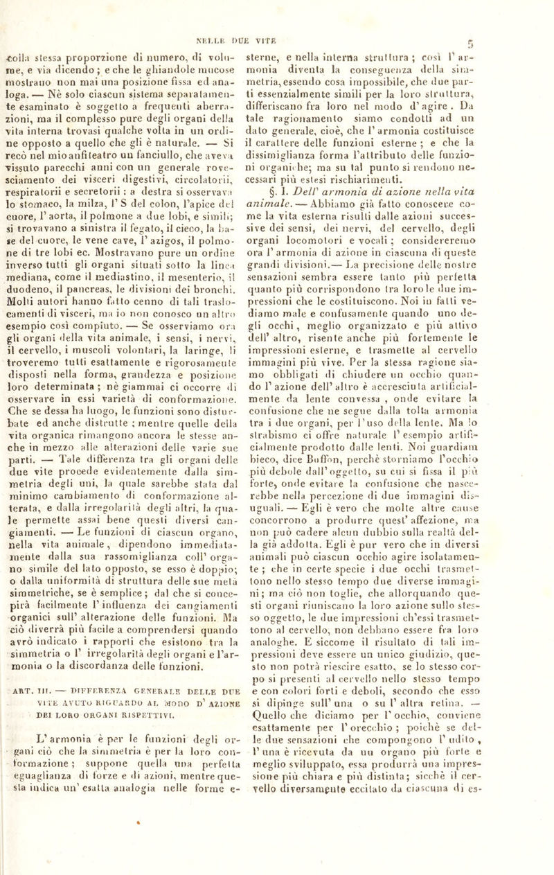 •coila siessa proporzione di numero, di volu- me, e via dicendo ; e che le ghiandole mucose mostrano non mai una posizione fìssa ed ana- loga.— Nè solo ciascun sistema separatamen- te esaminato è soggetto a frequenti aberra- zioni, ma il complesso pure degli organi della V'ita interna trovasi qualche volta in un ordi- ne opposto a quello che gli è naturale. — Si recò nel mioanfiteatro un fanciullo, che aveva vissuto parecchi anni con un generale rove- sciamento dei visceri digestivi, cireolatori!, respiratori! e secretorii : a destra si osservava 10 stomaco, la milza, P S del colon, l’apice del cuore, 1’ aorta, il polmone a due lobi, e simili; si trovavano a sinistra il fegato, il cieco, la ba- se del cuore, le vene cave, 1’ azigos, il polmo- ne di tre lobi ec. Mostravano pure un ordine inverso tutti gli organi situati sotto la linea mediana, come il mediastino, il mesenterio, i! duodeno, il pancreas, le divisioni dei bronchi. Molti autori hanno fatto cenno di tali Iraslo- camenti di visceri, ma io non conosco un altro esempio così compiuto. — Se osserviamo ora gli organi della vita animale, i sensi, i nervi, 11 cervello, i muscoli volontari, la laringe, li troveremo tutti esattamente e rigorosamente disposti nella forma, grandezza e posizione loro determinata ; nè giammai ci occorre di osservare in essi varietà di conformazione. Che se dessa ha luogo, le funzioni sono distur- bate ed anche distrutte ; mentre quelle della vita organica rimangono ancora le stesse an- che in mezzo alle alterazioni delie varie sue parti. —• Tale differenza tra gli organi delle due vile procede evidentemente dalla sim- metria degli uni, la quale sarebbe stata dal minimo cambiamento di conformazione al- terata, e dalla irregolarità degli altri, la qua- le permette assai bene questi diversi can- giamenti. —- Le funzioni di ciascun organo, nella vita animale, dipendono immediata- mente dalla sua rassomiglianza coll1 orga- no simile del lato opposto, se esso è doppio; o dalla uniformità di struttura delle sue metà simmetriche, se è semplice; dal che si conce- pirà facilmente l’influenza dei cangiamenti organici sull’ alterazione delle funzioni. Ma ciò diverrà più facile a comprendersi quando avrò indicalo i rapporti che esistono tra la simmetria o 1’ irregolarità degli organi e l’ar- monia o la discordanza delle funzioni. ART. Tir. DIFFERENZA GENERALE DELLE DITE VITE AVUTO RIGUARDO AL MODO d’ AZIONE DEI LORO ORGANI RISPETTIVI. L’armonia è per le funzioni degli or- gani ciò che la simmetria è per la loro con- formazione ; suppone quella una perfetta eguaglianza di forze e di azioni, mentre que- sta indica un1 esatta analogia nelle forme e- sterne, e nella interna struttura; così P ar- monia diventa la conseguenza della sim- metria, essendo cosa impossibile, che due par- ti essenzialmente simili per la loro struttura, differiscano fra loro nel modo d’agire. Da tale ragionamento siamo condotti ad un dato generale, cioè, che l’armonia costituisce il carattere delle funzioni esterne ; e che la dissimiglianza forma l’attributo delle funzio- ni organiche; ma su tal punto si rendono ne- cessari più estesi rischiarimenti. §. 1. Dell’ armonia di azione nella vita, animale. — Abbiamo già fatto conoscere co- me la vita esterna risulti dalle azioni succes- sive dei sensi, dei nervi, del cervello, degli organi locomotori e vocali ; considereremo ora l’armonia di azione in ciascuna di queste grandi divisioni.— La precisione delle nostre sensazioni sembra essere tanto più perfetta quanto più corrispondono tra lorde due im- pressioni che le costituiscono. Noi in fatti ve- diamo male e confusamente quando uno de- gli occhi, meglio organizzato e più attivo dell’ altro, risente anche più fortemente le impressioni esterne, e trasmette al cervello immagini più vive. Per la stessa ragione sia- mo obbligati di chiudere un occhio quan- do l’azione dell’altro è accresciuta artificial- mente da lente convessa , onde evitare la confusione che ne segue dalla tolta armonia tra i due organi, per l’uso della lente. Ma !o strabismo ci offre naturale P esempio artifi- cialmente prodotto dalle lenti. Noi guardiana bieco, dice Buffon, perchè storniamo l’occhio più debole dall’oggetto, su cui si fissa il più forte, onde evitare la confusione che nasce- rebbe nella percezione di due immagini dis- uguali.— Egli è vero che molte altre cause concorrono a produrre quest’affezione, ma non può cadere alcun dubbio sulla realtà del- la già addotta. Egli è pur vero che in diversi animali può ciascun occhio agire isolatamen- te ; che in certe specie i due occhi trasmet- tono nello stesso tempo due diverse immagi- ni; ma ciò non toglie, che allorquando que- sti organi riuniscano la loro azione sullo stes- so oggetto, le due impressioni ch’essi trasmet- tono al cervello, non debbano essere fra loro analoghe. E siccome il risultato di tali ira- pressioni deve essere un unico giudizio, que- sto non potrà riescil e esatto, se lo stesso cor- po si presenti al cervello nello stesso tempo e con colori forti e deboli, secondo che esso si dipinge sull’ una o su P altra retina. — Quello che diciamo per l’occhio, conviene esattamente per l’orecchio; poiché se del- le due sensazioni che compongono P udito, P una è ricevuta da uu organo più forte e meglio sviluppato, essa produrrà una impres- sione più chiara e più distinta; sicché il cer- vello diversamente eccitato da ciascuna di es* %