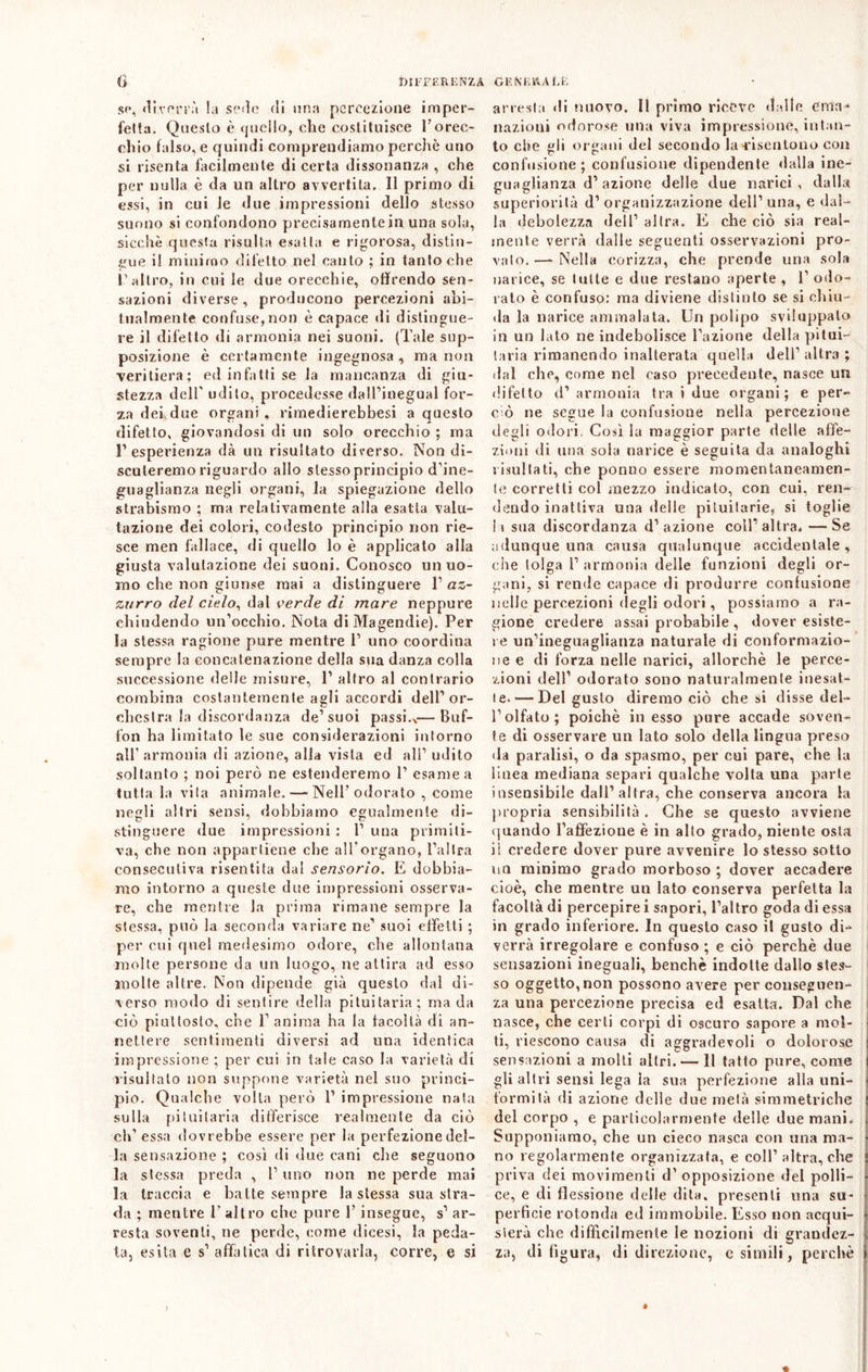 G DIFFER E N Z A GENERAL L se, diverrà ! a sedo di una percezione imper- fetta. Questo è quello, che costituisce l'orec- chio falso, e quindi comprendiamo perchè uno si risenta facilmente di certa dissonanza , che per nulla è da un altro avvertita. Il primo di essi, in cui le due impressioni dello stesso suono si confondono precisamente in una sola, sicché questa risulta esatta e rigorosa, distin- gue il minimo difetto nel canto ; in tantoché l’altro, in cui le due orecchie, offrendo sen- sazioni diverse, producono percezioni abi- tualmente confuse,non è capace di distingue- re il difetto di armonia nei suoni. (Tale sup- posizione è certamente ingegnosa , ma non -veritiera; ed infatti se la mancanza di giu- stezza dell' udito, procedesse dall’inegual for- za dei due organi, rimedierebbesi a questo difetto, giovandosi di un solo orecchio ; ma l’esperienza dà un risultato diverso. Non di- scuteremo riguardo allo slessoprincipio d’ine- guaglianza negli organi, la spiegazione dello strabismo ; ma relativamente alla esatta valu- tazione dei colori, codesto principio non rie- sce men fallace, di quello lo è applicato alla giusta valutazione dei suoni. Conosco un uo- mo che non giunse mai a distinguere 1’ az- zurro del cielo, dal verde di mare neppure chiudendo un’occhio. Nota di Magendie). Per la stessa ragione pure mentre P uno coordina sempre la concatenazione della sua danza colla successione delle misure, P altro al contrario combina costantemente agli accordi dell1 or- chestra la discordanza de1 suoi passi.,— Buf- fon ha limitato le sue considerazioni intorno all’armonia di azione, alla vista ed all’ udito soltanto ; noi però ne estenderemo P esame a tutta la vita animale. — Nell'odorato , come negli altri sensi, dobbiamo egualmente di- stinguere due impressioni : P una primiti- va, che non appartiene che all'organo, l’altra consecutiva risentita dal sensorio. E dobbia- mo intorno a queste due impressioni osserva- re, che mentre la prima rimane sempre la stessa, può la seconda variare ne1 suoi effetti ; per cui quel medesimo odore, che allontana molte persone da un luogo, ne attira ad esso molte altre. Non dipende già questo dal di- verso modo di sentire della pituitaria; ma da ciò piuttosto, che 1’ anima ha la facoltà di an- nettere sentimenti diversi ad una identica impressione ; per cui in tale caso la varietà di risultalo non suppone varietà nel suo princi- pio. Qualche volta però P impressione nata sulla pituitaria differisce realmente da ciò eh1 essa dovrebbe essere per la perfezione del- la sensazione ; così di due cani che seguono la stessa preda , 1’ uno non ne perde mai la traccia e batte sempre la stessa sua stra- da ; mentre 1’ altro che pure P insegue, s1 ar- resta soventi, ne perde, come dicesi, la peda- ta, esita e s1 affatica di ritrovarla, corre, e si arresta di nuovo. Il primo riceve dalle ema- nazioni odorose una viva impressione, intan- to che gli organi del secondo la-risentono con confusione; confusione dipendente dalla ine- guaglianza d1 azione delle due narici, dalla superiorità d’organizzazione dell’una, e dal- la debolezza dell’ altra. E che ciò sia real- mente verrà dalle seguenti osservazioni pro- valo. —- Nella corizza, che prende una soia narice, se tutte e due restano aperte , 1’ odo- rato è confuso: ma diviene distinto se si chiu- da la narice ammalata. Un polipo sviluppato in un lato ne indebolisce l’azione della pitui- taria rimanendo inalterata quella dell’altra; dal che, come nel caso precedente, nasce un difetto d’ armonia tra i due organi; e per- ciò ne segue la confusione nella percezione degli odori. Così la maggior parte delle affe- zioni di una sola narice è seguita da analoghi risultati, che ponno essere momentaneamen- te corretti col mezzo indicato, con cui, ren- dendo inattiva una delle pituitarie, si toglie h sua discordanza d’azione coll’altra. —Se adunque una causa qualunque accidentale, che tolga 1’ armonia delle funzioni degli or- gani, si rende capace di produrre confusione nelle percezioni degli odori, possiamo a ra- gione credere assai probabile , dover esiste- re un’ineguaglianza naturale di conformazio- ne e di forza nelle narici, allorché le perce- zioni dell’ odorato sono naturalmente inesat- te.— Del gusto diremo ciò che si disse del- l’olfato; poiché in esso pure accade soven- te di osservare uu lato solo della lingua preso da paralisi, o da spasmo, per cui pare, che la linea mediana separi qualche volta una parte insensibile dall’altra, che conserva ancora la propria sensibilità . Che se questo avviene quando l’affèzioue è in allo grado, niente osta il credere dover pure avvenire lo stesso sotto un minimo grado morboso ; dover accadere cioè, che mentre un lato conserva perfetta la facoltà di percepire i sapori, l’altro goda di essa in grado inferiore. In questo caso il gusto di- verrà irregolare e confuso ; e ciò perchè due sensazioni ineguali, benché indotte dallo stes- so oggetto, non possono avere per conseguen- za una percezione precisa ed esalta. Dal che nasce, che certi corpi di oscuro sapore a mol- ti, riescono causa di aggradevoli o dolorose sensazioni a molti altri.— Il tatto pure, come gli altri sensi lega la sua perfezione alla uni- formità di azione delle due metà simmetriche del corpo , e particolarmente delle due mani. Supponiamo, che un cieco nasca con una ma- no regolarmente organizzata, e coll’ altra, che priva dei movimenti d’opposizione del polli- ce, e di flessione delle dita, presenti una su- perfìcie rotonda ed immobile. Esso non acqui- sterà che difficilmente le nozioni di grandez- za, di figura, di direzione, esimili, perchè \ « !