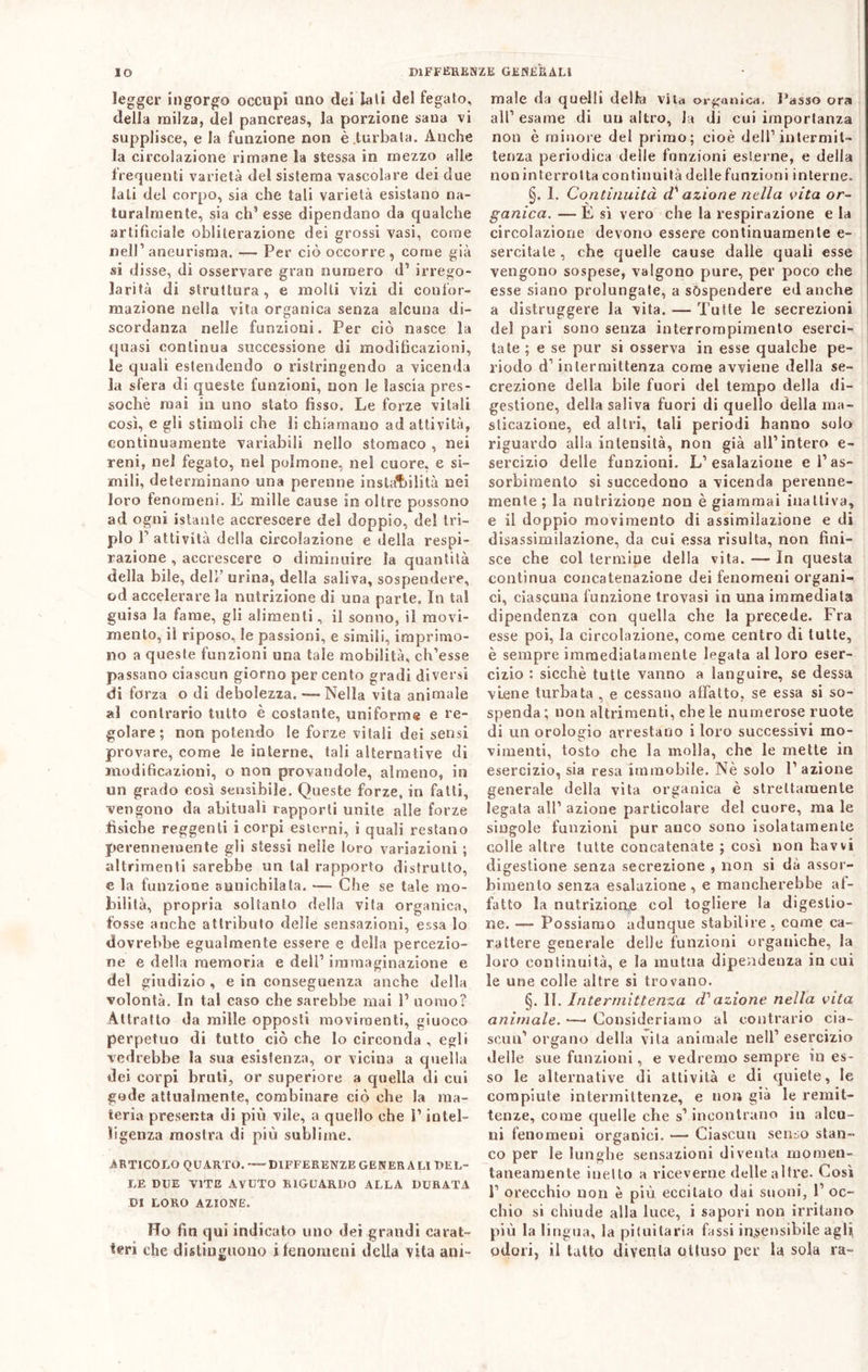 legger ingorgo occupi uno dei lati del fegato, della milza, del pancreas, la porzione sana vi supplisce, e la funzione non è .turbala. Anche la circolazione rimane la stessa in mezzo alle frequenti varietà del sistema vascolare dei due lati del corpo, sia che tali varietà esistano na- turalmente, sia ch’esse dipendano da qualche artificiale obliterazione dei grossi vasi, coinè nell1 aneurisma. — Per ciò occorre, come già si disse, di osservare gran numero d’ irrego- larità di struttura, e molli vizi di confor- mazione nella vita organica senza alcuna di- scordanza nelle funzioni. Per ciò nasce la quasi continua successione di modificazioni, le quali estendendo o ristringendo a vicenda la sfera di queste funzioni, non le lascia pres- soché mai in uno stato fisso. Le forze vitali così, e gli stimoli che li chiamano ad attività, continuamente variabili nello stomaco , nei reni, nel fegato, nel polmone, nel cuore, e si- mili, determinano una perenne instabilità nei loro fenomeni. E mille cause in oltre possono ad ogni istante accrescere del doppio, del tri- plo P attività della circolazione e della respi- razione , accrescere o diminuire la quantità della bile, deli’ urina, della saliva, sospendere, od accelerare la nutrizione di una parie. In tal guisa la fame, gli alimenti, il sonno, il movi- mento, il riposo, le passioni, e simili, imprimo- no a queste funzioni una tale mobilità, ch’esse passano ciascun giorno per cento gradi diversi di forza o di debolezza. —- Nella vita animale al contrario tutto è costante, uniforme e re- golare ; non potendo le forze vitali dei sensi provare, come le interne, tali alternative di modificazioni, o non provandole, almeno, in un grado così sensibile. Queste forze, in fatti, vengono da abituali rapporti unite alle forze fìsiche reggenti i corpi esterni, i quali restano perennemente gli stessi nelle loro variazioni ; altrimenti sarebbe un tal rapporto distrutto, e la funzione annichilata. — Che se tale mo- bilità, propria soltanto della vita organica, fosse anche attributo delle sensazioni, essa lo dovrebbe egualmente essere e della percezio- ne e della memoria e dell’immaginazione e del giudizio , e in conseguenza anche della volontà. In tal caso che sarebbe mai 1’ uomo? Attratto da mille opposti movimenti, giuoco perpetuo di tutto ciò che lo circonda , egli vedrebbe la sua esistenza, or vicina a quella dei corpi bruti, or superiore a quella di cui gode attualmente, combinare ciò che la ma- teria presenta di più vile, a quello che l’intel- ligenza mostra di più sublime. ARTICOLO QUARTO.—DIFFERENZE GENERALI DEL- LE DUE VITE AVUTO RIGUARDO ALLA DURATA DI LORO AZIONE. Ho fin qui indicato uno dei grandi carat- teri che distinguono i fenomeni della vita ani- male da quelli della vita organica, l’asso ora all1 esame di un altro, la di cui importanza non è minore del primo; cioè dell1 intermit- tenza periodica delle funzioni esterne, e della non in terrò Ita continuità delle funzioni interne. §. I. Continuità d' azione nella vita or- ganica. — È sì vero che la respirazione e la circolazione devono essere continuamente e- sercitale , che quelle cause dalle quali esse vengono sospese, valgono pure, per poco che esse siano prolungate, a sospendere ed anche a distruggere la vita. — Tutte le secrezioni del pari sono senza interrompimenlo eserci- tate ; e se pur si osserva in esse qualche pe- riodo d1 intermittenza come avviene della se- crezione della bile fuori del tempo della di- gestione, della saliva fuori di quello della ma- sticazione, ed altri, tali periodi hanno solo riguardo alia intensità, non già all’intero e- sercizio delle funzioni. L’esalazione e l’as- sorbimento si succedono a vicenda perenne- mente ; la nutrizione non è giammai inattiva, e il doppio movimento di assimilazione e di disassimilazione, da cui essa risulta, non fini- sce che col termine della vita. — In questa continua concatenazione dei fenomeni organi- ci, ciascuna funzione trovasi in una immediata dipendenza con quella che la precede. Fra esse poi, la circolazione, come centro di tutte, è sempre immediatamente legata al loro eser- cizio : sicché tutte vanno a languire, se dessa viene turbata , e cessano affatto, se essa si so- spenda ; non altrimenti, che le numerose ruote di un orologio arrestano i loro successivi mo- vimenti, tosto che la molla, che le mette in esercizio, sia resa immobile. Nè solo 1’ azione generale della vita organica è strettamente legata all1 azione particolare del cuore, ma le singole funzioni pur anco sono isolatamente colle altre tutte concatenate ; così non havvi digestione senza secrezione , non si dà assor- bimento senza esalazione , e mancherebbe ai- fatto la nutrizione col togliere la digestio- ne. — Possiamo adunque stabilire, come ca- rattere generale delle funzioni organiche, la loro continuità, e la mutua dipendenza in cui le une colle altre si trovano. §. II. Intermittenza d? azione nella vita animale. •—* Consideriamo al contrario cia- scun’ organo della vita animale nell’ esercizio delle sue funzioni, e vedremo sempre in es- so le alternative di attività e di quiete, le compiute intermittenze, e non già le remit- tenze, come quelle che s’incontrano in alcu- ni fenomeni organici. — Ciascun senso stan- co per le lunghe sensazioni diventa momen- taneamente inetto a riceverne delle altre. Così 1’ orecchio non è più eccitato dai suoni, 1’ oc- chio si chiude alla luce, i sapori non irritano più la lingua, la pituitaria fissi insensibile agli odori, il tatto diventa ottuso per la sola ra-