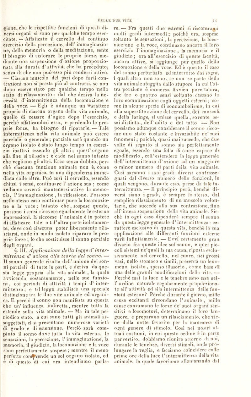 DELLE gìone, che le rispettive funzioni «li questi di- versi organi si sono per qualche tempo eser- citate. — Affaticato il cervello dal continuo esercizio della percezione, dell1 immaginazio- ne, della memoria o della meditazione, sente il bisogno di ristorare le proprie forze, me- diante una sospensione d’azione proporzio- nata alla durata d1 attività, che ha preceduto, senza di che non può esso più rendersi attivo. — Ciascun muscolo del pari dopo forti con- trazioni non si presta più al contrarsi, se non dopo essere stato per qualche tempo nello stato di rilassamento : da! che deriva la ne- cessità d1 intermittenza della locomozione e della voce. —* Egli è adunque un Carattere proprio di ciascun organo della vita animale, quello di cessare d’agire dopo l’esercizio, perchè affaticandosi esso, e perdendo le pro- prie forze, ha bisogno di ripararle.—-Tale intermittenza nella vita animale può essere parziale o generale ; parziale sarà quando un organo isolato è stato lungo tempo in eserci- zio inattivi essendo gli altri ; quest’ organo alla fine si rilascia ; e cade nel sonno intanto che vegliano gli altri. Ecco senza dubbio, per- chè ciascuna funzione animale non è, come nella vita organica, in una dipendenza imme- diata colle altre. Può così il cervello, essendo chiusi i sensi, continuare l’azione sua ; come vediamo soventi mantenersi attive la memo- ria, l’immaginazione, la riflessione. Possono nello stesso caso continuar pure la locomozio- ne e la voce; intanto che, sospese queste, possono i sensi ricevere egualmente le esterne impressioni. E siccome P animale è in potere di affaticare tale o tal’altra parte isolatamen- te, deve così ciascuna poter liberamente rila- sciarsi, onde in modo isolato riparare le pro- prie forze ; lo che costituisce il sonno parziale degli organi. §. 1ÌE Applicazione della legge d'inter- mittenza d1 azione alla teoria del sonilo. —» Il sonno generale risulta dall’unione dei son- ni parziali di tutte le parti, e deriva da que- sta legge propria alla vita animale , la quale avvicenda costantemente, nelle sue funzio- ni , coi periodi di attivila i tempi d’ inter- mittenza ; e tal legge stabilisce una speciale distinzione tra le due vite animale ed organi- ca. E perciò il sonno non manifesta su questa òhe un1 influenza indiretta, mentre tutta la estende sulla vita animale. —- Ma in tale pe- riodico stato, a cui sono tutti gli animali as- soggettati, ci si presentano numerose varietà di grado e di estensione. Perciò sarà com- piuto il sonno dove tutta la vita esterna, le sensazioni, la percezione, P immaginazione, la memoria, il giudizio, la locomozione e la voce sono perfettamente sospese ; mentre il meno perfetto contende un sol organo isolato, ed è di questo di cui ora intendiamo parla- due vite i t re.-—Fra questi due estremi si riscontrano molti gradi intermedi ; poiché ora, sospese soltanto le sensazioni, la percezione, la loco- mozione e la voce, continuano ancora il loro esercizio P immaginazione , la memoria e ii giudizio; ora all1 esercizio di queste facoltà, ancora attive, sì aggiunge pur quello della locomozione e della voce. Ed è questo il caso del sonno perturbato ed interrotto dai sogni, i quali altro non sono, se non se parte della vita animale sfuggita dallo stupore in cui l’al- tra porzione è immersa. Avvien pure talora, che tre o quattro sensi soltanto cessano la loro comunicazione cogli oggetti esterni; co- me in alcune specie dì sonnamholismo, in cui alla superstite azione del cervello, dei muscoli e della laringe, si unisce quella , sovente as- sai distinta , dell’ udito e del tatto —- Nora possiamo adunque considerare il sonno sicco- me uno stato costante e invariabile ne1 suoi fenomeni ; poiché, quasi mai succede, che due volte di seguito il sonno sia perfettamente eguale, essendo una folla di cause capace di modificarlo , coll1 estendere la legge generale dell’intermittenza d’azione ad un maggiore o minor numero di parti della vita animale. Così saranno i suoi gradi diversi contrasse- gnati dal diverso numero delle funzioni, le quali vengono, durante esso, prese da tale in- termittenza. — Il principio però, benché di- versi siano i gradi, è sempre lo stesso, da! semplice rilasciamento di un muscolo volon- tario, che succede alla sua contrazione, fino all’intera sospensione della vita animale. Sic- ché in ogni caso dipenderà sempre i! sonno da questa legge generale d’intermittenza: ca- rattere esclusivo «li questa vita, benché la sua applicazione alle differenti funzioni esterne varii infinitamente. — Evvi certamente gran divario fra queste idee sul sonno, e quei pic- coli sistemi ne’quali la sua causa, riposta esclu- sivamente nel cervello, nel cuore, nei grossi vasi, nello stomaco e simili, presenta un feno- meno isolato , spesso illusorio , come base di una delle grandi modificazioni delia vita. — Perchè mai la luce e le tenebre sono esse nel- 1’ordine naturale regolarmente proporziona- te all’attività ed alla intermittenza delle fun- zioni esterne? Perchè durante il giorno, mille cause eccitanti circondano l’animale, mille cause consumano le forze de’ suoi organi sen- sitivi e locomotori, determinano il loro lan- guore, e preparano un rilasciamento, che vie- ne dalla notte favorito per la mancanza di ogni genere di stimolo. Così nei nostri at- tuali costumi, in cui questo ordine è in parte pervertito, «lobbiamo riunire attorno «li noi, durante le tenebre, diversi stimoli, onde pro- lungare la veglia, e facciamo coincidere colle prime ore «Iella luce l’intermittenza della vita animale, la quale favoriamo allontanando dal