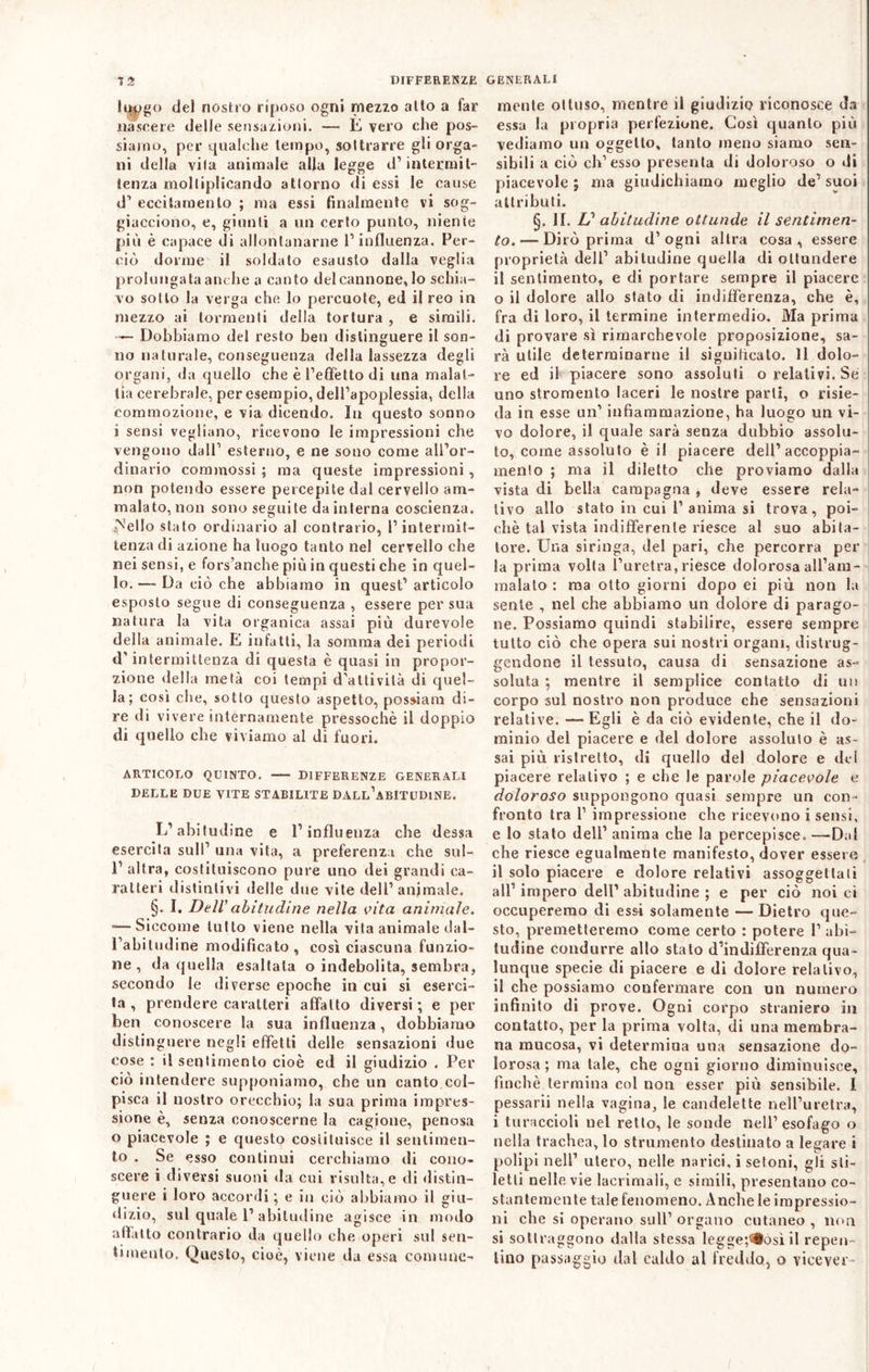 lWg° del nostro riposo ogni mezzo alto a far nascere delle sensazioni. — E vero che pos- siamo, per qualche tempo, sottrarre gli orga- ni della vita animale alla legge d1 intermit- tenza moltiplicando attorno di essi le cause d1 eccitamento ; ma essi finalmente vi sog- giacciono, e, giunti a un certo punto, niente più è capace di allontanarne 1’ influenza. Per- ciò dorme il soldato esausto dalla veglia prolungata anche a canto del cannone, lo schia- vo sotto la verga che lo percuote, ed il reo in mezzo ai tormenti della tortura , e simili. ■— Dobbiamo del resto ben distinguere il son- no ria turale, conseguenza della lassezza degli organi, da quello che è l’effètto di una malat- tia cerebrale, per esempio, dell’apoplessia, della commozione, e via dicendo. In questo sonno i sensi vegliano, ricevono le impressioni che vengono dall’ esterno, e ne sono come all’or- dinario commossi ; ma queste impressioni , non potendo essere percepite dal cervello am- malato, non sono seguite da interna coscienza, ^'ello stato ordinario al contrario, l’intermit- tenza di azione ha luogo tanto nel cervello che nei sensi, e fors’anche più in questi che in quel- lo. — Da ciò che abbiamo in quest’ articolo esposto segue di conseguenza , essere per sua natura la vita organica assai più durevole della animale. E infatti, la somma dei periodi d’intermittenza di questa è quasi in propor- zione «Iella metà coi tempi d’attività di quel- la; così che, sotto questo aspetto, possi a m di- re di vivere internamente pressoché il doppio di quello che viviamo al di fuori. ARTICOLO QUINTO. — DIFFERENZE GENERALI DELLE DUE VITE STABILITE DALL’ABITUDINE. L’abitudine e l’influenza che dessa esercita sull’ una vita, a preferenza che sul- 1’ altra, costituiscono pure uno dei grandi ca- ratteri distintivi delle due vite dell’animale. §. I. DelV abitudine nella vita animale. •—Siccome tutto viene nella vita animale dal- l’abitudine modificato, così ciascuna funzio- ne, da quella esaltala o indebolita, sembra, secondo le diverse epoche in cui si eserci- ta , prendere caratteri affatto diversi ; e per ben conoscere la sua influenza, dobbiamo distinguere negli effetti delle sensazioni due eose : il sentimento cioè ed il giudizio . Per ciò intendere supponiamo, che un canto col- pisca il nostro orecchio; la sua prima impres- sione è, senza conoscerne la cagione, penosa o piacevole ; e questo costituisce il sentimen- to . Se esso continui cerchiamo di cono- scere i diversi suoni da cui risulta,e di distin- guere i loro accordi ; e in ciò abbiamo il giu- dizio, sul quale 1’abitudine agisce in modo affatto contrario da quello che operi sul sen- timento. Questo, cioè, viene da essa comune- mente ottuso, mentre il giudizio riconosce da essa la propria perfezione. Così quanto più vediamo un oggetto, tanto meno siamo sen- sibili a ciò eh’esso presenta di doloroso o di piacevole 5 ma giudichiamo meglio de’ suoi attributi. §. II. L? abitudine ottunde il sentimen- to.— Dirò prima d’ogni altra cosa, essere proprietà dell’ abitudine quella di ottundere il sentimento, e di portare sempre il piacere 0 il dolore allo stato di indifferenza, che è, fra di loro, il termine intermedio. Ma prima di provare sì rimarchevole proposizione, sa- rà utile determinarne il significato. 11 dolo- re ed il piacere sono assoluti o relativi. Se uno stromento laceri le nostre parti, o risie- da in esse un’ infiammazione, ha luogo un vi- vo dolore, il quale sarà senza dubbio assolu- to, come assoluto è il piacere dell’ accoppia- mento ; ma il diletto che proviamo dalla vista di bella campagna , deve essere rela- tivo allo stato in cui 1’ anima si trova, poi- ché tal vista indifferente riesce al suo abita- tore. Una siringa, del pari, che percorra per la prima volta l’uretra, riesce dolorosa all’am- malato : ma otto giorni dopo ei più non la sente , nel che abbiamo un dolore di parago- ne. Possiamo quindi stabilire, essere sempre tutto ciò che opera sui nostri organi, distrug- gendone il tessuto, causa di sensazione as- soluta ; mentre il semplice contatto di un corpo sul nostro non produce che sensazioni relative. — Egli è da ciò evidente, che il do- minio del piacere e del dolore assoluto è as- sai più ristretto, di quello del dolore e del piacere relativo ; e che le parole piacevole e doloroso suppongono quasi sempre un con- fronto tra 1’ impressione che ricevono i sensi, e lo stato dell’ anima che la percepisce. —Dal che riesce egualmente manifesto, dover essere il solo piacere e dolore relativi assoggettali all’impero dell’abitudine ; e per ciò noi ci occuperemo di essi solamente — Dietro que- sto, premetteremo come certo : potere 1’ abi- tudine condurre allo stalo d’indifferenza qua- lunque specie di piacere e di dolore relativo, il che possiamo confermare con un numero infinito di prove. Ogni corpo straniero in contatto, per la prima volta, di una membra- na mucosa, vi determina una sensazione do- lorosa ; ma tale, che ogni giorno diminuisce, finché termina col non esser più sensibile. 1 pessarii nella vagina, le candelette nell’uretra, 1 turaccioli nel retto, le sonde nell’esofago o nella trachea, lo strumento destinato a legare i polipi nell’ utero, nelle narici, i setoni, gli sti- letti nelle vie lacrimali, e simili, presentano co- stantemente tale fenomeno. Anche le impressio- ni che sì operano sull’ organo cutaneo , non si sottraggono dalla stessa leggetesi il repen- tino passaggio dal caldo al freddo, o vicever-