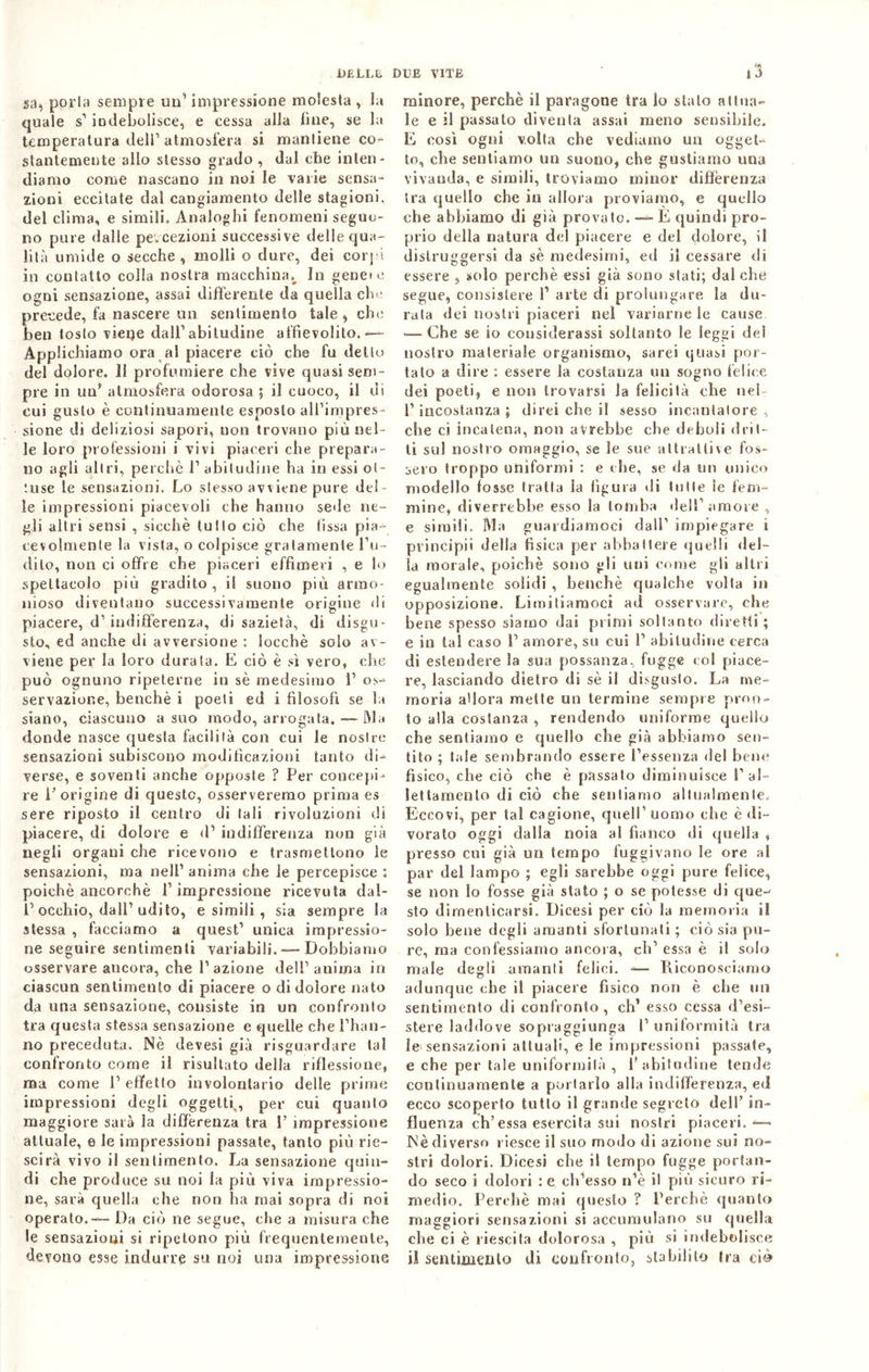 sa^ porla sempre uu’ impressione molesta , la quale s'1 indebolisce, e cessa alla fine, se la temperatura dell’atmosfera si mantiene co+ stantemente allo stesso grado , dui che inten- diamo come nascano in noi le varie sensa- zioni eccitate dal cangiamento delle stagioni, del clima, e simili. Analoghi fenomeni seguo- no pure dalle percezioni successive delle qua- lità umide o secche , molli o dure, dei corpi in contatto colla nostra macchina^ In genet e ogni sensazione, assai differente da quella clnt precede, fa nascere un sentimento tale , che ben toslo viene dall1 abitudine affievolito.-— Applichiamo ora al piacere ciò che fu dello del dolore. Il profumiere che vive quasi sem- pre in uu’ atmosfera odorosa ; il cuoco, il di cui gusto è continuamente esposto all’impres- sione di deliziosi sapori, non trovano più nel- le loro professioni i vivi piaceri che prepara- no agli altri, perchè l1 abitudine ha in essi ol- :use le sensazioni. Lo slesso avviene pure del- le impressioni piacevoli che hanno sede ne- gli altri sensi , sicché tulio ciò che fissa pia- cevolmente la vista, o colpisce gratamente l’u- dito, non ci offre che piaceri effimeri , e lo spettacolo più gradito, il suono più armo- nioso diventano successivamente origine di piacere, d1 indifferenza, di sazietà, di disgu- sto, ed anche di avversione : locchè solo av- viene per la loro durala. E ciò è sì vero, che può ognuno ripeterne in sè medesimo 1’ os- servazione, benché i poeti ed i filosofi se la siano, ciascuno a suo modo, arrogata. — IVI a donde nasce questa facilità con cui le nostre sensazioni subiscono modificazioni tanto di- verse, e soventi anche opposte ? Per concepi- re l’origine di queste, osserveremo prima es sere riposto il centro di tali rivoluzioni di piacere, di dolore e d’ indifferenza non già negli organi che ricevono e trasmettono le sensazioni, ma nell’ anima che le percepisce : poiché ancorché P impressione ricevuta dal- P occhio, dall’udito, esimili, sia sempre la stessa , facciamo a quest1 unica impressio- ne seguire sentimenti variabili. — Dobbiamo osservare ancora, che l’azione del!1 anima in ciascun sentimento di piacere o di dolore nato da una sensazione, consiste in un confronto tra questa stessa sensazione e quelle che l’han- no preceduta. Nè devesi già riguardare tal confronto come il risultato della riflessione, ma come P effetto involontario delle prime impressioni degli oggetti,, per cui quanto maggiore sarà la differenza tra P impressione attuale, e le impressioni passate, tanto più riu- scirà vivo il sentimento. La sensazione quin- di che produce su noi la più viva impressio- ne, sarà quella che non ha mai sopra di noi operato.— Da ciò ne segue, che a misura che le sensazioni si ripetono più frequentemente, devono esse indurre su noi una impressione minore, perchè il paragone tra lo stato attua- le e il passalo diventa assai meno sensibile. E così ogni volta che vediamo un ogget- to, che sentiamo un suono, che gustiamo una vivanda, e simili, troviamo minor differenza tra quello che in allora proviamo, e quello che abbiamo di già provato. — E quindi pro- prio della natura del piacere e del dolore, il distruggersi da sè medesimi, ed il cessare di essere , sedo perchè essi già sono stati; dal che segue, consistere P arte di prolungare la du- rata dei nostri piaceri nel variarne le cause <— Che se io considerassi soltanto le leggi del nostro materiale organismo, sarei quasi por- talo a dire : essere la costanza un sogno felice dei poeti, e non trovarsi la felicità che nel l’incostanza; direi che il sesso incantatore, che ci incatena, non avrebbe che deboli drit- ti su! nostro omaggio, se le sue attrattive fos- sero troppo uniformi : e che, se da un unico modello fosse fratta la figura di tutte le fem- mine, diverrebbe esso la tomba dell’amore , e simili. Ma guardiamoci dall’ impiegare i principii della fisica per abbattere quelli del- la morale, poiché sono gli uni come gli altri egualmente solidi , benché qualche volta in opposizione. Limitiamoci ad osservare, che bene spesso siamo dai primi soltanto diretti ; e in tal caso P amore, su cui P abitudine cerca di estendere la sua possanza, fogge col piace- re, lasciando dietro di sè il disgusto. La me- moria a'iora mette un termine sempre pron- to alla costanza , rendendo uniforme quello che sentiamo e quello che già abbiamo sen- tito ; tale sembrando essere l’essenza elei bene fisico, che ciò che è passalo diminuisce P al- lettamento di ciò che sentiamo allualmcnle. Eccovi, per tal cagione, quell’ uomo che è di- vorato oggi dalla noia al fianco di quella , presso cui già un tempo fuggivano le ore al par del lampo ; egli sarebbe oggi pure felice, se non lo fosse già stato ; o se potesse di que-' sto dimenticarsi. Dicesi per ciò la memoria if solo bene degli amanti sfortunati ; ciò sia pu- re, ma confessiamo ancora, eh’ essa è il solo male degli amanti felici. =— Riconosciamo adunque che il piacere fisico non è che un sentimento di confronto, eh’ esso cessa d’esi- stere laddove sopraggiunga l’uniformità tra le sensazioni attuali, e le impressioni passate, e che per tale uniformità , P abitudine tende continuamente a portarlo alla indifferenza, ed ecco scoperto tutto il grande segreto dell’ in- fluenza eh’essa esercita sui nostri piaceri.*— Nè diverso riesce il suo modo di azione sui no- stri dolori. Dicesi che il tempo fugge portan- do seco i dolori :e ch’esso n’è il più sicuro ri- medio. Perchè mai questo ? Perchè quanto maggiori sensazioni si accumulano su quella che ci è riescila dolorosa , più si indebolisce il sentimento di confronto, stabilito Ira ciò