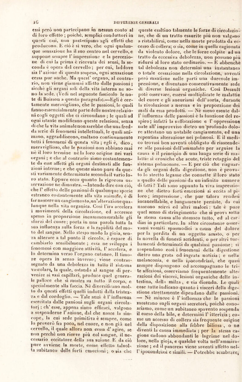 / DIFFERENZE GENERALI iG essi però non parlecipano in nessun conto al di loro effetto ; poiché, semplici conduttori in questi casi, non partecipano agli effetti che producono. E cioè sì vero, che ogni qualun- que sensazione ha il suo centro nel cervello, e suppone sempre P impressione e la percezio- ne di cui la prima è ricevuta dei sensi, la se- conda è opera del cervello ; per cui, laddove sia l’azione di questo sospesa, ogni sensazione cessa pur anche. Ma quest1 organo, al contra- rio, non viene giammai affetto dalle passioni ; sicché gli organi soli della vita interna ne so- no la sede. (Vedi nel seguente fascicolo le no- te di Buisson a questo paragrafo).—Egli è cer- tamente meraviglioso, che le passionale quali fanno essenzialmente parte delle nostre relazio- ni cogli oggetti che ci circondano ; le quali ad ogni istante modificano queste relazioni, senza di che la vita animale non sarebbe che una fred- da serie di fenomeni intellettuali, le quali ani- mano, aggraddiseono, esaltano continuamente tutti i fenomeni di questa vita ; egli è, dico, meraviglioso, che le passioni non abbiano mai nè il loro termine nè la loro origine nei vari organi ; e che al contrario siano costantemen- te da esse affetti gli organi destinati aile fun- zioni interne; e che queste siano pure da que- sti variamente determinate secandoli vario lo- ro stato. Eppure ecco quanto la rigorosa os- servazione ne dimostra.—Intendo dire con ciò, che P effetto delle passioni di qualunque specie estraneo costantemente alla vita animale, è di far nascere un cangiamento,un’alterazionequu- Junque nella vita organica. Così Pira accelera ì movimenti della circolazione, ed accresce spesso in proporzione incommensurabile gli sforzi del cuore; porla in una parola tutta la sua influenza sulla forza e la rapidità del mo- to del sangue. Nello stesso modo la gioia, sen- za alterare a tal punto il circolo, è capace di cambiarlo sensibilmente ; essa ne sviluppa i fenomeni con maggiore attività, P accelera, e lo determina verso Porgano cutaneo. Il timo- re opera in senso inverso; viene contras- segnato da una debolezza in lutto il sistema vascolare. Sa quale, ostando al sangue di per- venire ai vasi capillari, produce quel genera- le pallore che si mostra su tutto il corpo, e specialmente alla faccia. Nè diversificano mol- to da questi effetti quelli indotti dalla tristez- za e dal cordoglio. — Tale anzi è P influenza esercitata dalle passioni sugli organi cireola- tori ; eh’ esse, appena siano efficaci, valgono a sospenderne l’azione, dal che nasce la sin- cope, la cui sede primitiva è sempre, come lo proverò fra poco, nel cuore, e non già nel cervello, il quale allora non cessa d’ agire, se non perchè non riceve più col sangue, il ne- cessario eccitatore della sua azione E da ciò pure avviene la morte, come effetto talvol- ta subitaneo delle forti emozioni; o $ia che queste esaltino talmente le forze di circolazio- ne, che di un tratto esaurite più non valgano a ristabilirsi, come nella morte prodotta da ec- cesso di collera; o sia, come in quella cagionata da violento dolore, che le forze colpite ad un tratto da eccessiva debolezza, non possano più ridursi al loro stato ordinario. —E abhenchè lai debolezza non determini una instantanea o totale cessazione nella circolazione, soventi però mantiene nelle parti una durevole im- pressione, e diventano consecutivamente sede di diverse lesioni organiche. Così Desault potè osservare, essersi moltiplicate le malattie del cuore e gli aneurismi dell’aorta, durante la rivoluzione a norma e in proporzione dei mali da essa prodotti. — Nè meno esente dal- P influenza delle passioni è la funzione del re- spiro; infatti la soffocazione e l’oppressione nate all’improvviso dietro un‘profondo dolo- re attestano un notabile cangiamento, ed una repentina alterazione nei polmoni. E il medi- co trovasi ben soventi obbligato di riascende- re alle passioni delPammalalo per arguire la causa e il principio di una lunga serie di ma- lattie sì croniche che acute, triste retaggio del sistema polmonare. — E per ciò che riguar- da gli organi della digestione, non è prova- to lo stretto legame che connette il loro stato a quello delle passioni da un infinito numero di fatti ? Tali sono appunto la viva impressio- ne che dietro forti emozioni si eccita al pi- loro ; impressione, che pur talora rendesi incancellabile, e lungamente persiste, da cui nascono scirri ed altri malori : tale è pure quel senso di stringimento che si prova sotto la stessa causa allo stomaco tutto, ed al car- dias in particolare. In altre circostanze osser- vansi vomiti spasmodici a causa del dolore per la perdita di un oggetto amato, o per la novella di funesti accidenti, o per altri tur- bamenti determinati da qualsiasi passione; si sospendono così i fenomeni della digestione dietro una grata od ingrata notizia ; e nella melanconia, e nella ipocondriasi, che quasi sempre dispongono od accompagnano le tri- te affezioni, osserviamo frequentemente alte- razioni dei visceri, lesioni organiche delle in- testina, della milza , e vìa dicendo. Le quali cose tutte indicano quanto i visceri della dige- stione strettamente dipendano dalle passioni. —• Nè minore è l’influenza che le passioni mostrano sugli organi secretori, poiché cono- sciamo, come un subitaneo spavento sospenda il corso della bile, e determini l’itterizia ; co- me un accesso di collera sia frequente origine della disposizione alla febbre biliosa , o ne diventi la causa immediata ; per la stessa ca- gione cadono abbondanti le lagrime nel do- lore, nella gioja, e qualche volta nell’ammira- zione ; ed il pancreas viene soventi affetto nel- T ipocondriasi e simili. — Potrebbe sembrare,