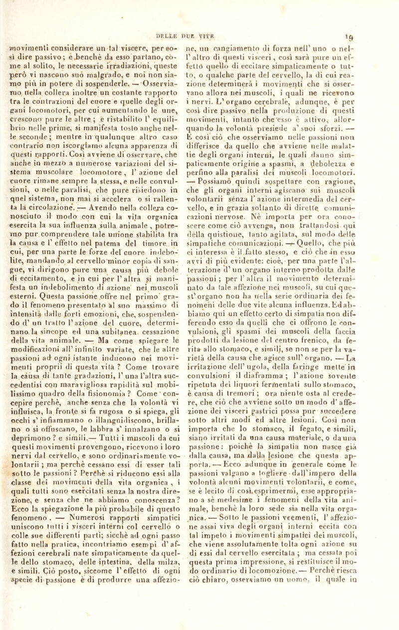 BELLE BCE VITE ife movimenti considerare un tal viscere, pereo- sì dire passivo; e.benché da esso partano, co- me al solito, le necessarie irradiazioni, queste però vi nascono suo malgrado, e noi non sia- mo più in potere di sospenderle. — Osservia- mo nella collera inoltre un costante rapporto tra le contrazioni del cuore e quelle degli or- gani locomotori, per cui aumentando le une, crescono pure le altre ; e ristabilito l’ equili- brio nelle prime, si manifesta tosto anche nel- le seconde; mentre in qualunque altro caso contrario non iscorgiarno alcuna apparenza di questi rapporti. Così avviene di osservare, che anche in mezzo a numerose variazioni del si- stema muscolare locomotore , 1’ azione del cuore rimane sempre la stessa,e nelle convul- sioni, o nelle paralisi^ che pure risiedono in quel sistema, non mai si accelera o si rallen- ta la circolazione*. —- Avendo nella collega co- nosciuto il modo con cui la vita organica esercita la sua influenza sulla animale , potre- mo pur comprendere tale unione stabilita tra la causa e V effetto nel patema del timore in cui, per una parte le forze del cuore indebo- lite, mandando ai cervello minor copia di san- gue, vi dirigono pure ama causa più debole di eccitamento, e in cui per l’altra si mani- festa un indebolimento di azione nei muscoli esterni. Questa passione offre nel primo gra- do il fenomeno presentato 'al suo massimo di intensità dalle forti emozioni, che, sospenden- do d’ un tratto V azione del cuore, determi- nano la sincope ed una subitanea cessazione della vita animale. — Ma come spiegare le modificazioni all’infinito variate, che le altre passioni ad ogni istante inducono nei movi- menti proprii di questa vita ? Come trovare la càusa di tante gradazioni, 1’ una l'altra sqc- eedentisi cqn maravigliosa rapidità sul mobi- lissimo quadro della fisionomia ? Come con- cepire perchè, anche senza che la volontà vi influisca, la fronde si fa rugosa o si spiega, gli occhi s’infiammano o illanguidiscono, brilla- no o si offuscano, le labbra s’ innalzano o si deprimono ? e simili.— Tutti i muscoli da cui questi movimenti provengono, ricevono i loro nervi dal cervello, e sono ordinariamente vo- lontari! ; ma perchè cessano essi di esser tali sotto le passioni ? Perché si riducono essi alla classe dei movimenti della vita organica , i quali tutti sono esercitati senza la nostra dire- zione, e senza che ne abbiamo conoscenza? Ecco la spiegazione la più probabile di questo fenomeno . — Numerosi rapporti simpatici uniscono tutti i visceri interni col cervello o colle sue differenti parti; sicché ad ogni passo fatto nella pratica, incontriamo esempi d’af- fezioni cerebrali nate simpaticamente da quel- le dello stomaco, delle intestina, della milza, e simili. Ciò posto, siccome l1 effetto di ogni specie di passione è di produrre una affezio- ne, un cangiamento dì forza nell1 uno o nei- 1’ altro di questi visceri, così sarà pure un ef- fetto quello di eccitare simpaticamente o tut- to, o qualche parte del cervello, la di cui rea- zione determinerà i movimenti che si osser- vano allora nei muscoli, i quali no ricevono i nervi. L'organo cerebrale, adunque, è per così dire passivo nella produzione di questi movimenti, intanto che’esso è attivo, allor- quando la volontà presiede a’suoi sforzi.— b così ciò che osserviamo nelle passioni non differisce da quello che avviene nelle malat- tie degli organi interni, le quali danno sim- paticamente origine a spasmi, a debolezza e perfino alla paralisi dei muscoli locomotori, —* Possiamo quindi sospettare con ragione, che gli organi interni agiscano sui muscoli volontarii sènza l'azione intermedia dei cer- vello, e in grazia soltanto di dirette comuni- cazioni nervose. Nè importa per ora cono- scere come ciò avvenga, non trattandosi qui dèlia quistioue, tanto agitata, sul modo delle simpatiche comunicazioni. — Quello, che più ci interessa è il.fatto stesso, e ciò che-in esscs avvi di più evidente: cioè, per una parte l’al- terazione d’un organo interno prodotta dalie passioni; per l’altra il movimento determi- nato da tale affezione nei muscoli, su cui que- st’organo non ha nella serie ordinaria dei fe- nomeni delle due vite alcuna influenza. Ed ab- biamo qui un effetto certo di simpatia non dif- ferendo esso da quelli che ci offrono le con- vulsioni, gli spasmi dei muscoli della faccia prodotti da lesione del centro frenico, da fe- rita allo stomaco, e simili, se non se per la va- rietà della causa che agisce sull’organo. —Lai irritazione dell’ugola, della faringe mette in convulsioni il diaframma ; l’azione sovente ripetuta dei liquori fermentati sullo stomaco, è causa di tremori ; ora niente osta al crede- re, che ciò che avviene sotto un modo d’ affe- zione dei visceri gastrici possa pur succedere sotto altri modi ed altre lesioni. Così non importa che lo stomaco, il fegato, e simili, siano irritati da una causa materiale, o dauna passione: poiché la simpatia non nasce già dalla causa, ma dalla lesione che questa ap- porta.-—-Ecco adunque in generale come le passioni valgano a togliere • dall’impero della volontà alcuni movimenti volontarii, e come, se è lecito di così.esprimermi, esse appropria- no a sè medesime i fenomeni della vita ani- male, benché la loro sede sia nella vita orga- nica. — Sotto le passioni veementi, 1’ affezio- ne assai viva degli organi interni eccita eoa tal impeto i movimenti simpatici dei muscoli, che viene assolutamente tolta ogni azione su di essi dal cervello esercitala ; ma cessata poi questa prima impressione, si restituisce il mo- do ordinario di locomozione.—Perchè riesca ciò chiaro, osserviamo un uomo, il quale in