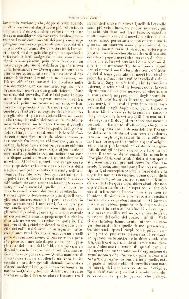 Dr modo varialo ; che, dopo d1 aver fornito molte divisioni, il simpàtico è più voluminoso di prima eh’ esso dia alcun ramo.? —Queste diverse considerazioni provano evidentemen- te, che i rami comunicanti dei gangli non sup- pongono un nervo più continuo dei rami che passano da ciascuno dei paia cervicali, lomba- ri o sacri, ai due paia che gli sono superiori e inferiori. Difatti, malgrado le sue comunica- zioni, viene ciascun paio considerato in un modo separato, nè si stabilisce già un nervo dalla loro unione.— Deve quindi ciascun gan- glio essere considerato separatamente e si de- vono descrivere i rami che ne nascono. — Dietro ciò d’ora innanzi io dividerò nelle mie descrizioni, in cui finora ho seguilo la via ordinaria, i nervi in due gradi sistemi : l’uno emanato dal cervello, l’altro dai gangli ; que- sto così presenterà un gran numero di centri; mentre il primo ne riconosce un solo.—-Esa- minerò da principio le divisioni del sistema cerebrale, tratterò in seguito del sistema dei gangli, che si possono suddividere in quelli della testa, del collo, del torace, dèli’ addorni- nc e della pelvi. — Al capo trovasi il ganglio lenticolare,quello di Meckel,quello della ghian- dola sublinguale, e via dicendo.- E benché que- sti centri non siano uniti da alcuna comuni- cazione sia fra loro, sia col preteso gran sim- patico, la loro descrizione appartiene ciò non ostante a quella dei nervi dalla di-cui unione esso risulta, poiché le comunicazioni non sono che disposizioni accessorie a questo sistema di nervi. — Al collo hannovi i tre gangli cervi- cali e qualche volta un quarto sui lati della trachea ; nel petto i dodici toracici ; nell’ad- domine il semilunare, i lombari, e simili; nel- la pelvi i sacri. Ecco i diversi centri, le cui ra- mificazioni devono essere isolatamente esami- nate, non altrimenti di quello che si conside- rino l'e ramificazioni del centro cerebrale. —- Per esempio io descriverò da principio il gan- glio semilunare, come si fa per il cervello : in seguito esaminerò i suoi rami, fra i quali tro- vasi anclie quello per cui comunica coi gan- gli toracici, cioè di grande splancnico; essendo una espressione-assai impropria quella che in- dica tale nèrvo come origine del ganglio. Del pari verrà da principio descritto ciascun gan- glio del collo e del capo : e in seguito tratte- rò de’ suoi rami, fra cui si annoverano quelli pure di comunicazione. E così essendo a pres- s’ a poco’comune tale disposizione per gan- gli tuttr del petto, dei lombi, .della pelvi, je via dicendo, anche la descrizione per ciascuna re- gione diverrà generale. — Questa maniera di considerare i nervi stabilendo un vero limite sensibile tra i due grandi sistemi, presenta i sistemi medesimi tali.quali sono realmente in i natura.—Qual anatomico, difalli, non è stato sorpreso dalle differenze che si trovano tra i nervi dell’ uno e d’ altro ? Quelli del cervello sono più voluminosi, in minor numero, più bianchi, più densi nel loro tessuto, esposti a molte minori varietà. I nervi gangliari al con- trario hanno per canal te re una estrema sotti- gliezza, un numero assai più considerabile, principalmente verso il plesso, un colore gri- giastro, una rioarchevole mollezza di tessuto; eccettuali però i.nervi che servono di comu- nicazione coi nervi cerebrali e qualch’ uno di quelli che uniscono fra loro questi piccoli centri nervosi. — Codesta divisione d’altron- de del sistema generale dei nervi in due altri secondarie s-' accorda assai henecolla divisióne delia vita. Sappiamo infatti , che .le’funzioni esterne, le sensazioni, la locomozione, la vocé dipendono dal.sistema nervoso cerebrale; che al Contrario la maggior parte degli organi in- servienti alle finizioni interne, ottengono i loro nervi, e con essi il principio della loro azione dai gangli. Sappiamo, per ultimo, che la sensibilità e contrattilità animale nascono dai primi, e che havvi sensibilità e contratti- lità organica la dove si trovano solamente i secondi—— Ho del to d’altronde,, che jil ter- mine di questa specie di sensibilità e ì’ origi- ne della contrattilità ad essa corrispondente, tròvansi negli organi .stessi in cui si effettua- no 5 ma torse questo termine e quest’origine sono anche più lontani, ed esistenti nei gan- glii. da cui gli organi ricevono i loro nervi, come il termine della sensibilità animale e l’ origine delia contrattilità della stessa specie si riscontrano sempre nel cervello. Così es- sendo la cosa, siccome i gangli sono assai mol- tiplicati, si concepirà perchè le forze della vita organica non si riferiscano, come quelle della vita animale, ad un centro comune.-—Risulta chiaro da tutte queste.considerazioni, che non esiste alcun nervo gran simpatico ; e che ciò che si indica con tal nome non è se non se 1’ unione di piccoli sistemi nervosi a funzioni isolate, ma a ran;d ehmunicanti. Si intende pure cosa debbasi pensare delle dispute degli anatomici intorno all’origine di questo pre- teso nervo stabilita nel sesto, nel quinto paio, nei nervi del collo, del dorso, e simili.—Mol- ti altri fisiologi hanno avuto intorno ai gan- gli idee analoghe a quelle da me presentate, considerando questi corpi come piccoli cer- velli ; ma è pur cosa necessaria il realizza- re queste viste anche nelle descrizioni, che tali, quali ordinariamente si presentano, .dan- no un’idea assai inesatta di questi centri e dei nervi che ne sortono. —■ L’ espressione di rami nervosi che danno origine a tale o a tal altro ganglio rassomigliano a quella, col- la quale si indicherebbe il cervèllo come nato dai nervi, dei quali è'esso stesso 1’origine. Nota dell’ Autore. ) — l utti sembrano anda- re errati su tal punto per ciò die parago-