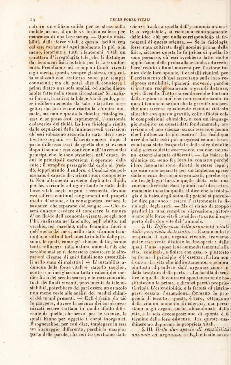 nalzare un edilìzio solido per se slesso sulla mobile .arena, il quale va tosto a cadere per mancanza di una base sicura. —* Questa insta- bilità delle forze vitali, e questa facilità con cui esse variano ad ogni momento in più o in meno, imprime a tutti i fenomeni vitali un carattere d’ irregolarità tale, che li distingue dai fenomeni fisici notabili per la loro unifor- mità. Prendiamo ad esempio i fluidi viventi e gli inert].; questi, sempre gli stessi, una vol- ta analizzati con esattezza sono per sempre conosciuti ; ma chi potrà dire di conoscere i primi dietro una sola analisi, od anche dietro molte fatte nelle stesse circostanze? Si analiz- zi Purina, la saliva, la bile, e via dicendo, pre- se indifferentemente da tale o tal altro sog° getto; dal loro esame risulta la chimica ani- male, ma non è questa la chimica fisiologica , essa è, se posso così esprimermi, T anatomia cadaverica dei fluidi. La loro fisiologia risulta dalle cognizioni delle innumerevoli variazioni eh’ essi subiscono secondo lo stato dei rispet- tivi loro organi. — L’uriria emessa dopo il pasto differisce assai da quella che si evacua dopo il sonno : essa contiene nell1 inverno-dei principi, che le sono stranieri nell’estate, in cui le principali escrezioni si operano dalla cute ; il semplice passaggio dal caldo al fred- do, sopprimendo il sudore, e l’esalazione pol- monale,è capace di variare i suoi componen- ti. Non altrimenti avviene degli altri fluidi, poiché, variando ad ogni*istante lo sta'to delle forze vitali negli organi secernenti, devono essi soffrire continui cangiamenti nel proprio modo d’azione, e in conseguenza variare le sostanze che separane» dal sangue. — Chi o- serà dunque credere di conoscere la natura cT un fluido dell’economia viv.enfe, se egli non P ha analizzato nel fanciullo, nell’adulto, nel vecchio, nel maschio, nella femmina fuori o nell’ epoca dei mesi, nello stato d’animo tran- quillo, o sotto il turbamento indotto dalle pas- sioni, le quali, come già abbiam detto, hanno tanta influenza sulla natura animale ? E che sarebbe mai se si dovessero conoscere le alte- razioni diverse di cui i fluidi sono suscettibi- li nello stato di malattia? — L’instabilità a- dunque delle forze vitali è stato io scoglio , contro cui incagliarono tutti i calcoli dei me- dici fisici del secolo scorso; e le variazioni abi- tuali dèi fluidi viventi, provenienti da tale in- stabilità, potrebbero del pari essere un ostacolo non meno reale alle anàlisi dei medici chimi- ci dei tempi presenti. —- Egli è facile da ciò lo scorgere, dovere la scienza dei corpi orga- nizzati essere trattata in moofo affatto diffe- rente da quello, che serve per le scienze% le quali hanno per oggetto.! corpi inorganici. Bisognerebbe, per così dire, impiegare in essa un linguaggio differente , perchè la maggior parte delle parole, che noi trasportiamo dalle scienze fisiche a quella dell’.ecouomia anima- le o vegetabile , ci richiama continuamente delle idee che per nulla corrispondono ai fe- nomeni di questa scienza. — Se la fisiologia fosse stata coltivata dagli uomini prima della fisica, siccome questa lo fu prima di quella, io sono persuaso, eh’ essi avrebbero fatto molte applicazioni della prima alla seconda, ed avreb- bero veduto i fiumi moversi per l’azione to- nica delle loro sponde, i cristalli riunirsi per l’eccitamento ch’essi esercitano sulla loro re- ciproca sensibilità, i pianeti moversi, perchè si irritano reciprocamente a grandi distanze, e via dicendo. Tutto ciò sembrerebbe lontano dalla ragione a noi che non riconósciamo in questi fenomeni se non che la gravità; ma per- chè non saremo egualmente vicini al ridicolo allorché con questa gravità, colle affinità col- le composizioni chimiche, e con un linguag- gio stabilito su questi dati fondamentali, ar- riviamo ad una scienza su cui esse non hanno che l’influenza la più oscura ? La fisiologia avrebbe fatti assai più progressi se non fosse- ro ad essa state trasportate delle idee dedotte dalle scienze flette accessorie, ma che ne so- no essenzialmente differenti. — La fisica, la chimica- ec. sono fra loro in contatto perchè i loro fenomeni sono diretti le stesse leggi ; ma esse sono separate per un immenso spazio dalla scienza dei corpi organizzati, perchè esi- ste tra le leggi loro, e quelle dèlia vita una enorme diversità. Sarà quindi un’idea estre- mamente inesatta quella il dire che la fisiolo- gia è la fisica, degli animali ; poiché si potreb- be dire pur anco. : essere l’astronomia la fi- siologia degli astri. — Ma ci siamo di troppo perduti in una semplice digressione ; jritor- niamo alle forze vitali considerate sot4o il rap- porto delle due vite dell’ animale. §. 11. Differenza delle-proprietà vitali dalle proprietà di tessuto. —• Esaminando le proprietà d’ ogni, organo vivente, troviamo poter esse venir distinte in due specie: delle quali Tuna appartiene immediatamente alla vita, comincia, e finisce con essa, q piuttosto ne forma il principio e' T essenza ; T altra non è unita alla vita che indirettamente, e sembra piuttosto dipendere dall’ organizzazione e dalla tessitura delle parli. — Li} facoltà di sen- tire c quella di contrarsi spontaneamente Co- stituiscono le prime, e diconsi perciò proprie- tà vitali. L’eslendibilità, e la facoltà di ristrin- gersi cessata T estensione,, formano le pro- prietà di tessuto ; queste, è vero, ottengono dalla.vita mi aumento di energia, ma persi- stono negli orfani anche, abbandonati dalla vita, e la sola decomposizione di questi è il termine della loro esistenza. Tra queste esa- nimeremo dapprima le proprietà vitali. §. III. Delle due specie di sensibilità animale ed organica. — Egli è facile cono-