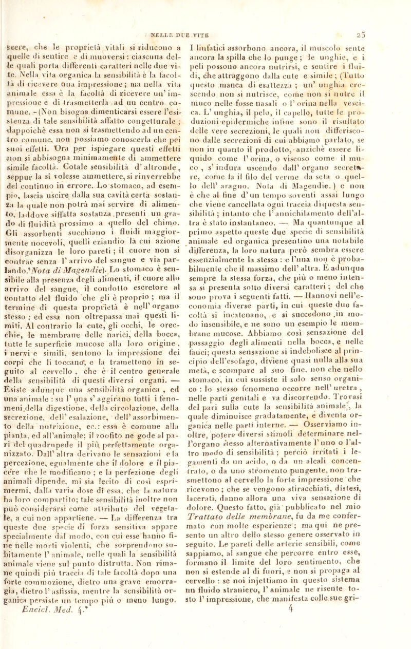 Seere, che le proprietà vitali si riducono a quelle di sentirò e di muoversi: ciascuna del- le quali porta differenti caratteri nelle due vi- te. Nella vita organica la sensibilità è la facol- tà ili ricevere fina impressione; ma nella vita animale essa è la facoltà di ricevere un’im- pressione e di trasmetterla ad un centro co- mune. -(Non bisogna dimenticarsi essere l’esi- stenza di tale sensibilità affatto congetturale ; dappoiché essa non si trasmettendo ad un cen- tro comune, non possiamo conoscerla che pei suoi effetti. Ora per ispiegare questi effetti non si abbisogna minimamente di ammettere simile facoltà. Cotale sensibilità d’altronde., seppur la si volesse ammettere, si rinverrebbe del continuo in errore. Lo stomaco, ad esem- pio, lascia uscire dalla sua cavità certa sostan- za la quale non potrà mai servire di alimen- to, laddove siffatta sostanza .presenti un gra- do ,li fluidità prossimo a quello del chimo. Gli assorbenti succhiano i fluidi maggior- mente notevoli, quelli eziandio la cui azione disorganizza le loro pareti ; il cuore non si contrae senza l’arrivo del sangue e via par- lando.1 Nota di Magendie)- Lo stomaco è sen- sibile alla presenza degli alimenti, il cuore allo arrivo del sàngue, il condotto escretore al contatto del fluido che gli è proprio ; ma il termine di questa proprietà è nell’ organo stesso ; ed essa non oltrepassa mai questi li- miti. Al contrario la ente, gli occhi, le orec- chie, le membrane delle narici, della bocca, tutte le superficie mucose alla loro origine , i nervi e simili, sentono la impressione dei corpi che li toccano*, e la trameltono in se- guilo al cervello , che è il centro generale della sensibilità di questi diversi organi. — Esiste adunque una sensibilità organica , ed una animale : su 1’ una s’ aggirano tutti i feno- meni.della digestione, della circolazione, della secrezione, dell’esalazione, dell’assorbimen- to della nutrizione, ee.ressa è comune alla pianta, ed all’animale; il zoofito ne gode al pa- ri del quadrupede il più perfettamente orga- nizzato. Dall’altra derivano le sensazioni eia percezione, egualmente che il dolore e il pia- cére che le modificano ; e la perfezione degli animali dipende, mi sia lecito di così espri- mermi, dalla varia dose d? essa, che la natura ha loro compartito; tale sensibilità inoltre non può considerarsi come attributo del vegeta- le, a cui non appartiene. — La differenza tra queste due specie di forza sensitiva appare specialmente dal modo, con cui esse hanno fi- ne nelle morti violenti, che sorprendono su- bitamente l’animale, nelle quali la sensibilità animale viene sul punto distrutta. Non rima- ne quindi più traccia di tale facoltà dopo una forte commozione, dietro una grave emorra- gia, dietro 1’ asfissia, mentre la sensibilità or- ganica persiste un tempo più o meno lungo. Ended. Med, /p* I linfatici assorbono ancora, il muscolo sente ancora la spilla che lo punge ; le unghie, e i peli possono ancora nutrirsi, e sentire i flui- di, che attraggono dalla cute e simile ; (Tulio questo manca di esattezza ; un’ unghia cre- scendo non si nutrisce, come non si nutre il muco nelle fosse nasali o l1 orina nella vesci- ca. L’ unghia, il pelo, il capello, tutte le pro- duzioni epidermiche infine sono il risultato delle vere secrezioni, le quali non differisco- no dalle secrezioni di cui abbiamo parlato, se non in quanto il prodotto, anziché essere li- quido come 1’orina, o viscoso come il mu- co , s’ indura uscendo dall’ organo secreta- re, come fa il filo del verme da seta o quel- lo dell’ araguo. Nola di Magendie. ) e non è che al fine d’ un tempo soventi assai lungo che viene cancellata ogni traccia diquesta sen- sibilità; intanto che l’annichilamento dell’al- tra è stato instantaneo. — Ma quantunque al primo aspetto queste due specie di sensibilità animale ed organica presentino una notabile differenza, la loro natura però sembra essere essenzialmente la stessa : e l’ima non è proba- bilmente che il massimo dell’ altra. È adunque sempre la stessa forza, che più o meno inten- sa si presenta sotto diversi caratteri ; del che sono prova i seguenti fatti. —- Hanno vi nell’e- conomia diverse parti, in cui queste due ta~ coita si incatenano, e si succedono .in mo- do insensibile, e ne sono un esempio le mem- brane mucose. Abbiamo così sensazione del passaggio degli alimenti nella bocca, e nelle fauci; questa sensazione si indebolisce al prin- cipio dell’esofago, diviene quasi nulla alla sua metà, e scompare al suo fine, non che nello stomaco, in cui sussiste il solo senso organi- co : lo stesso fenomeno occorre nell’ uretra , nelle parti genitali e va discorrendo, 'i rovasi del pari sulla cute la sensibilità animale , la quale diminuisce gradatamente, e diventa or- ganica nelle parti interne. — Osserviamo in- oltre, potere diversi stimoli determinare nel- l’organo stesso alternativamente l’uno o l’al- tro melo di sensibilità ; perciò irritati i le- gamenti da un acido, o da on alcali coucen- (rato, o da uno stromento pungente, non tra- smettono al cervello la forte impressione che ricevono; che se vengono stiracchiati, distesi, lacerati, danno allora una viva sensazione di dolore. Questo fatto, già pubblicato nel mio Trattato delle membrane, fu da me confer- mato con molte esperienze ; ma qui ne pre- sento un altro dello stesso genere osservato in seguito. Le pareti delle arterie sensibili, come sappiamo, al sangue che percorre entro esse, formano il limite del loro sentimento, che non si estende al di fuori, e non si propaga al cervello : se noi iniettiamo in questo sistema un fluido straniero, 1’ animale ne risente to- sto i’ impressione, che manifesta colle sue gri-