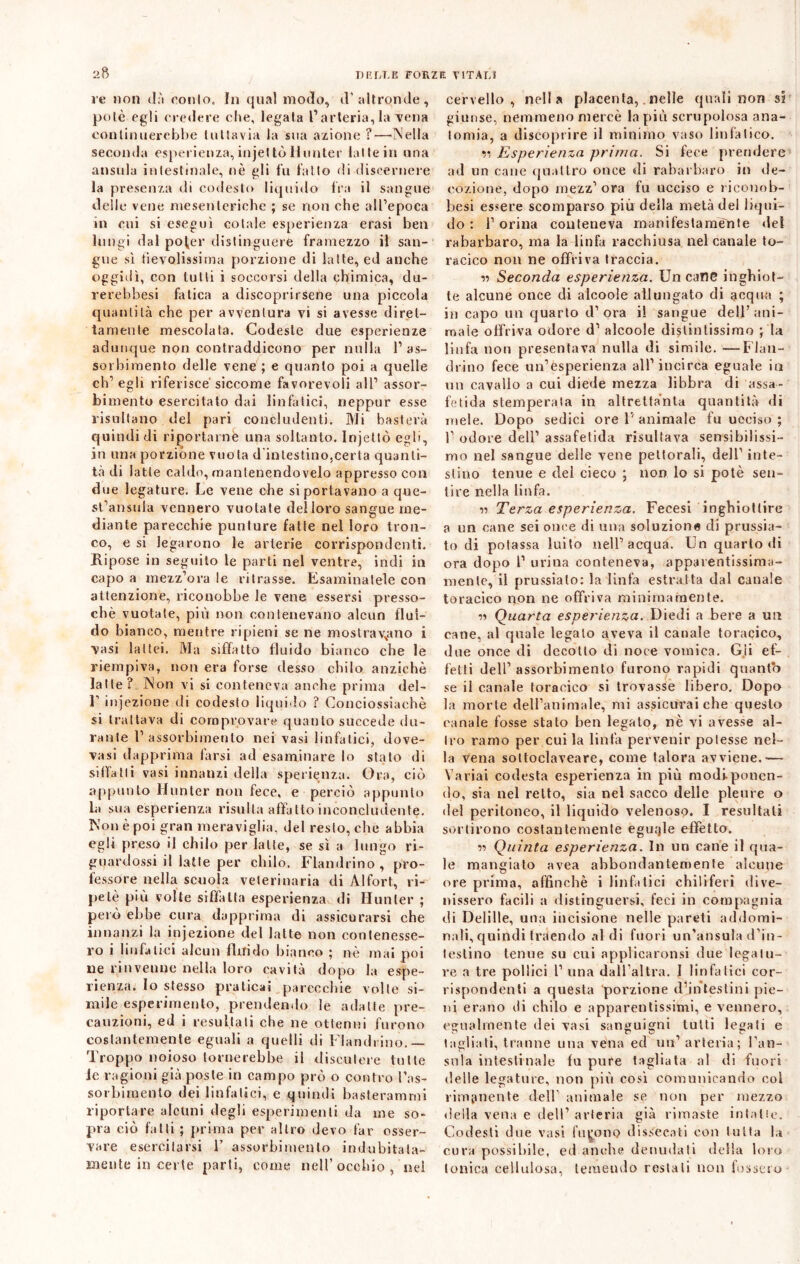 ve non dà conio. In qual modo, d’altronde, potè egli credere che, legata l’arteria, la vena continuerebbe tuttavia la sua azione ?—Nella seconda esperienza, injet tò Hunter latte in una ansula intestinale, nè gli fu fatto di discernere la presenza di codesto liquido fra il sangue delle vene mesenteriche ; se non che all’epoca in cui si eseguì cotale esperienza erasi ben lungi dal pofer distinguere framezzo il san- gue sì tievolissima porzione di latte, ed anche oggidì, con tutti i soccorsi della chimica, du- rerebbesi fatica a discoprirsene una piccola quantità che per avventura vi si avesse diret- tamente mescolata. Codeste due esperienze adunque non contraddicono per nulla l1 as- sorbimento delle vene ; e quanto poi a quelle ch’egli riferisce siccome favorevoli all’ assor- bimento esercitato dai linfatici, rieppur esse risultano del pari concludenti. Mi basterà quindi dì riportarne una soltanto. Injettò egli, in una porzióne vuota d'intestino,certa quanti- tà di latte caldo, mantenendovelo appresso con due legature. Le vene che si portavano a que- st’ansula vennero vuotate delloro sangue me- diante parecchie punture fatte nel loro tron- co, e si legarono le arterie corrispondenti. Ripose in seguito le parti nel ventre, indi in capo a mezz’ora le ritrasse. Esaminatele con attenzione, riconobbe le vene essersi presso- ché vuotate, più non contenevano alcun flui- do bianco, mentre ripieni se ne mostravano i Vasi lattei. Ma siffatto fluido bianco che le riempiva, non era forse desso chilo anziché latte? Non vi si conteneva anche prima del- V injezione di codesto liquido ? Conciossiachè si trattava di comprovare quanlo succede du- rante 1’assorbimento nei vasi linfatici, dove- vasi dapprima farsi ad esaminare lo stato di siffatti vasi innanzi della speranza. Ora, ciò appunto Hunter non fece, e perciò appunto la sua esperienza risulta affatto inconcludente. Non è poi gran meraviglia, del resto, che abbia egli preso il chilo per latte, se sì a lungo ri- guardossi il latte per chilo. Flambino , pro- fessore nella scuola veterinaria di Alfort, ri- petè più volte siffatta esperienza di Hunter ; però ebbe cura dapprima di assicurarsi che innanzi la injezione del latte non contenesse- ro i linfatici alcun fluido bianco ; nè mai poi ile rinvenne nella loro cavità dopo la espe- rienza. Io stesso praticai parecchie volte si- mile esperimento, prendendo le adatte pre- cauzioni, ed i resultati che ne ottenni furono costantemente eguali a quelli di Flandiino.— Troppo noioso tornerebbe il discutere tutte le ragioni già poste in campo prò o contro l’as- sorbimento dei linfatici, e quindi basterammi riportare alcuni degli esperimenti da me so- pra ciò fatti ; prima per altro devo far osser- vare esercitarsi 1’ assorbimento indubitata- mente in certe parti, come nell’occhio , nei cervello, nella placenta,. nelle quali non si giunse, nemmeno mercè la più scrupolosa ana- tomia, a discoprire il minimo vaso linfatico. 11 Esperienza prima. Si fece prendere ad un cane quattro once di rabarbaro in de- cozione, dopo mezz’ ora fu ucciso e riconob- besi essere scomparso più della metà del liqui- do : l’orina conteneva manifestamente del rabarbaro, ma la linfa racchiusa nel canale to- racico non ne offriva traccia. n Seconda esperienza. Un cane inghiot- te alcune once di alcoole allungato di acqua ; in capo un quarto d’ora il sangue dell’ani- mate offriva odore d’ alcoole distintissimo ; la linfa non presentava nulla di simile. ■—Flan- drino fece un’esperienza all’incirca eguale in un cavallo a cui diede mezza libbra di assa- fetida stemperata in altrettanta quantità di mele. Dopo sedici ore 1' animale fu ucciso ; 1’ odore dell’ assafetida risultava sensibilissi- mo nel sangue delle vene pettorali, dell1 inte- stino tenue e del cieco ; non lo si potè sen- tire nella linfa. n Terza esperienza. Fecesi inghiottire a un cane sei once di una soluzione di prussia- to di potassa luito nell’acqua. Un quarto di ora dopo 1’ urina conteneva, apparentissima- menle, il prussialo: la linfa estratta dal canale toracico non ne offriva minimamente. r> Quarta esperienza. Diedi a bere a un cane, al quale legato aveva il canale toracico, due once di decotto di noce vomica. Gii ef- fetti dell’ assorbimento furono rapidi quanto se il canale toracico si trovasse libero. Dopo la morte dell’animale, mi assicurai che questo canale fosse stato ben legato, nè vi avesse al- tro ramo per cui la linfa pervenir potesse nel- la Vena soltoclaveare, come talora avviene.— Variai codesta esperienza in più modiponen- do, sia nel retto, sia nel sacco delie pleure o del peritoneo, il liquido velenoso. I resultali sortirono costantemente eguale effetto. n Quinta esperienza. In un cane il qua- le mangiato avea abbondantemente alcune ore prima, affinchè i linfatici chiliferi ili ve- li isserò facili a distinguersi, feci in compagnia di Delille, una incisione nelle pareti addomi- nali, quindi traendo aldi fuori un’ansuia d’in- testino tenue su cui applicaronsi due legatu- re a tre pollici P una dall’altra. I linfatici cor- rispondenti a questa porzione d’intestini pie- ni erano di chilo e apparentissimi, e vennero, egualmente dei vasi sanguigni tutti legati e tagliati, tranne una vena ed un’arteria; Pau- sala intestinale fu pure tagliata al di fuori delle legature, non più così comunicando col rimanente dell’ animale se non per mezzo della vena e dell’ arteria già rimaste intatte. Codesti due vasi furono dissecati con tutta la cura possibile, ed anche denudati della loro tonica cellulosa, temendo restati non fossero