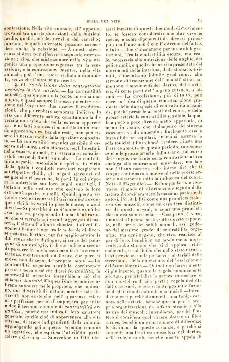 «contrazione. Nella vita animale, all’opposto, Iròvansi tra queste due azioni delle funzioni medie, quelle cioè dei nervi e del cervello; funzioni, le quali interrotte possono sospen- dere anche la relazione. —A questa stessa causa si deve pur riferire la seguente osserva- zione ; cioè, che esiste sempre nella vita or- ganica una proporzione rigorosa tra la sen- sazione, e la contrazione, mentre, nella vita animale, può 1 una essere esaltata o diminui- ta, senza che l’altra se ne risenta. §. VI. Suddivisione della contrattilità organica in due varietà. — La contrattilità animfile, qualunque sia la parte, in cui si ma- nifesta, è quasi sempre la stessa ; mentre esi- stono nell organica due essenziali modifica- zioni, che potrebbero sembrare indicare in essa una differente natura, quantunque la di- versila non esista che nella esterna apparen- za . e in alti ora essa si manifesta in un mo- do apparente, ora, benché reale, non può es- seie iti nessun modo dalla ispezione conoseiu- *a' a coniratlililà organica sensibile si os- sei va ne cuore, nello stomaco, negli intestini, tie a vcsnca, e simili, e si esercita su conside- la. , massf di fluidi animali.— La contrai? ti ila oiganiea insensibile è quella, in virlù della, quale j condotti escretori reagiscono su1 Rispettivi fluidi, gli organi secretòri sul sangue che vi perviene, le parti in cui s’ope- ra la nutrizione sui loro sughi nut ri tizii. i «tifatici sulle sostanze che eccitano le loro estremità aperte, e simili. Quindi questa se- eom a specie di contrattilità si manifesta ovun- que i fluidi trovansi in piccole masse, o assai c ivisi. -Si potrebbe dare d’ambedue un’idea assai precisa, paragonando F una aiF attrazio- ne che si esercita sui grandi aggregati di ina- *er«a, 1 altra all1 affinità chimica, i di cui fe- nomeni hanno luogo tra le molecole di diver- se sostanze. Barthez, per far meglio sentire la inferenza che le distingue, si serve del para- gone di un orologio, il di cui indice a secon- di percorre in modo assai manifesto la circon- ferenza, mentre quello delle ore, che pure si move, non dà segni.del proprio moto. —La contrattilità organica sensibile corrisponde presso a poco a ciò che dicesi irritabilità; la contrattilità organica insensibile a ciò che chiamasi tonicità. Ma questi due termini sem- brano supporre ne.'ìe proprietà, che indica- no, una diversità di natura, mentre tale di- versità non esiste che nell’ apparenza ester- na; preferisco perciò d’ impiegare per tulle e due il termine comune di contrattilità or- ganica , poiché essa indica il loro carattere generale, quello cioè di appartenere alla vita interna, di essere indipendenti dalla volontà; a?gmngendo poi a questo termine comune un aggettivo, che esprima F attributo parti- colare a ciascuna. — Si avrebbe in fatti idee » t assai inesatte di questi due modi di movimen- to, se fossero considerati come due diverse specie, e come dipendenti da diversi princi- pi ; ma F uno non è che F estremo dell altro, e lutti e due s’incatenano per insensibili gra- dazioni. Tra la contrattilità oscura, ma rea- le, necessaria alla nutrizione delle unghie, dei peli, e simili, e quella che ne vien presentata dai movimenti delle intestina, dello stomaco, e si- mili, s9 incontrano infinite gradazioni, che servono di transizione dall una all altra: co? me sono i movimenta del darlos, delle arte- rie, di certe parli dell9 organo cutaneo, e si- mili. — La circolazione, più diluito, può darci un’idea di questa concatenazione gra- duata delle due specie di contrattilità organi- ca, poiché presiede ai moli del cuore, e delle grosse arterie la contrattilità sensibile, la qua- le a poco a poco diventa meno apparente, di inano in mano, che il diametro del sistema vascolare va diminuendo ; finalmente essa è insensibile nei capillari, in cui si osserva la sola tonicità. ( Potrebbesi credere, giusta una frase contenuta in questo periodo, suppones- se che le grosse arterie influiscano sul coiso del sangue, mediante certa contrazione attiva analoga alla contrazione muscolare, ma tale non è il suo parere ; solo intese dire c ve il sangue continuava a muoversi nelle grosse ai- terie unicamente sotto la influenza del cuoi e. Nota di Magendie.)— È dunque falso, e con- trario al modo di distribuzione seguito dalla natura il considerare, colla massima parie degli autori, l’irritabil'ilà come una proprietà esclu- siva dei muscoli, come un carattere distinti- vo «li questi organi, e come una proprietà che in essi solo risieda.—-Occupano, è ver.o, i muscoli il primo posto,sotto questo rappor- to, nella serie dei solidi animali, essi godo- no del massimo grado di contrattilità orga- nica ; ma ogni organo, che viva, reagisce al par di loro, benché in un modo meno appa- rente, sullo stimolo che • vi si applica artifi- cialmente, o sul fluido che nello stato natura- le vi perviene, onde portarvi i materiali delle secrezioni, della nutrizione, dell’esalazione e dfdl’assorbimento.— Quindi non havvi niente di più incerto, quanto la regola comunemente adottata, per istabiiire la natura muscolare o non muscolare di una parte ; regola dedotta dall1 osservare, se essa si contragga sotto l’azio- ne degli irritanti naturali o artificiali.—Inten- diamo così perchè si ammetta una tonica car- nosa nelle arterie, benché questa per la pro- pria organizzazione sia affatto straniera alla natura «lei muscoli; intendiamo, perchè Fa- terò si considera qual viscere dotato «li fibre carnee, benché un gran numero di differenze lo distingua da queste sostanze, e perchè si ammetta una tessitura muscolosa nel dartos. nell’ iride, e simili, benché niente appaia di