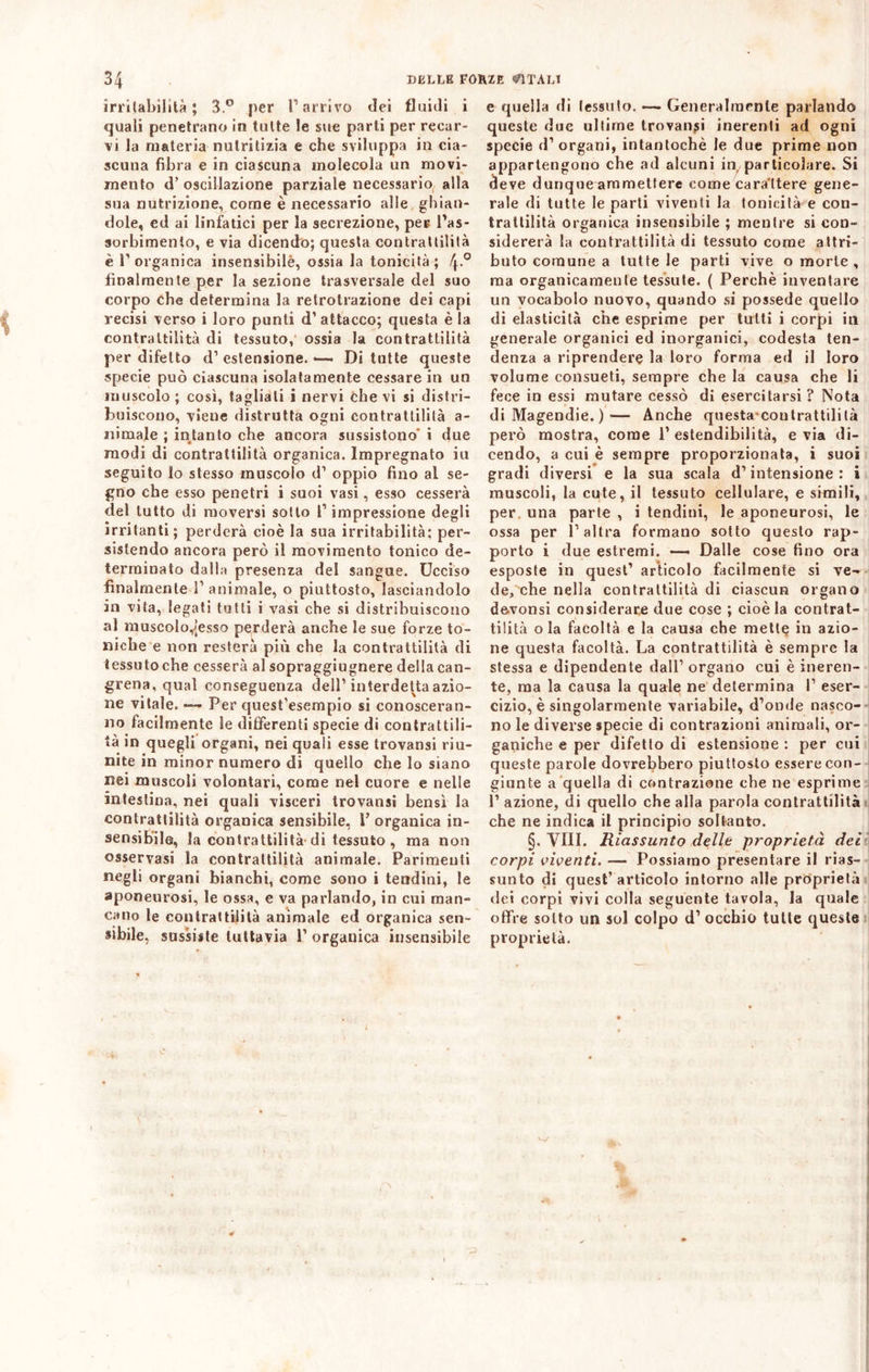 irritabilità; 3.° per l’arrivo dei fluidi i quali penetrano in tutte le sue parti per recar- vi la materia nutritizia e che sviluppa in cia- scuna fibra e in ciascuna molecola un movi- mento d’oscillazione parziale necessario alla sua nutrizione, come è necessario alle ghian- dole, ed ai linfatici per la secrezione, per l’as- sorbimento, e via dicendo; questa contrattilità è l’organica insensibilè, ossia la tonicità; \.° finalmente per la sezione trasversale del suo corpo che determina la retrolrazione dei capi recisi verso i loro punti d’attacco; questa è la contrattilità di tessuto, ossia la contrattilità per difetto d’estensione. — Di tutte queste specie può ciascuna isolatamente cessare in un muscolo ; così, tagliali i nervi che vi si distri- buiscono, viene distrutta ogni con tra ttililà a- nimale ; intanto che ancora sussistono' i due modi di contrattilità organica. Impregnato iu seguito Io stesso muscolo d’ oppio fino al se- gno che esso penetri i suoi vasi, esso cesserà del tutto di moversi sotto l’impressione degli irritanti ; perderà cioè la sua irritabilità; per- sistendo ancora però il movimento tonico de- terminato dalla presenza del sangue. Ucciso finalmente 1’ animale, o piuttosto, lasciandolo in vita, legati tutti i vasi che si distribuiscono al muscolo,|esso perderà anche le sue forze to- niche e non resterà più che la contrattilità di tessuto che cesserà al sopraggiugnere della can- grena, qual conseguenza dell’interdetta azio- ne vitale. — Per quest’esempio si conosceran- no facilmente le differenti specie di contrattili- tà in quegli organi, nei quali esse trovatisi riu- nite in minor numero di quello che lo siano nei muscoli volontari, come nel cuore e nelle intestina, nei quali visceri trovatisi bensì la contrattilità organica sensibile, V organica in- sensibile, la contrattilità di tessuto , ma non osservasi la contrattilità animale. Parimenti negli organi bianchi, come sono i tendini, le aponeurosi, le ossa, e va parlando, in cui man- cano le contrattilità animale ed organica sen- sibile, sussiste tuttavia 1’ organica insensibile e quella di tessuto. — Generalmente parlando queste due ultime trovanti inerenti ad ogni specie d’ organi, intantochè le due prime non appartengono che ad alcuni in particolare. Si deve dunque ammettere come cara ttere gene- rale di tutte le parti viventi la tonicità e con- trattilità organica insensibile ; mentre si con- sidererà la contrattilità di tessuto come attri- buto comune a tutte le parti vive o morte , ma organicamente tessute. ( Perchè inventare un vocabolo nuovo, quando si possedè quello di elasticità che esprime per tutti i corpi in generale organici ed inorganici, codesta ten- denza a riprendere la loro forma ed il loro volume consueti, sempre che la causa che li fece in essi mutare cessò di esercitarsi? Nota di Magendie. )— Anche questa contrattilità però mostra, come P estendibilità, e via di- cendo, a cui è sempre proporzionata, i suoi gradi diversi e la sua scala d’intensione: i muscoli, la cute, il tessuto cellulare, e simili, per una parte , i tendini, le aponeurosi, le ossa per l’altra formano sotto questo rap- porto i due estremi. — Dalle cose fino ora esposte in quest’ articolo facilmente si ve~ de, che nella contrattilità di ciascun organo devonsi considerare due cose ; cioè la contrat- tilità ola facoltà e la causa che mette in azio- ne questa facoltà. La contrattilità è sempre la stessa e dipendente dall’ organo cui è ineren- te, ma la causa la quale ne determina I’ eser- cizio, è singolarmente variabile, d’onde nasco- no le diverse specie di contrazioni animali, or- ganiche e per difetlo di estensione : per cui queste parole dovrebbero piuttosto essere con- giunte a quella di contrazione che ne esprime 1’ azione, di quello che alla parola contrattilità che ne indica il principio soltanto. §. Vili. Riassunto delle proprietà dei corpi viventi. — Possiamo presentare il rias- sunto di quest’articolo intorno alle proprietà dei corpi vivi colla seguente tavola, la quale offre sotto un sol colpo d’ occhio tutte queste proprietà.