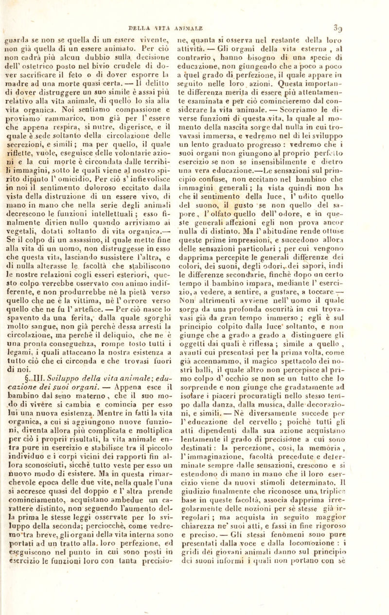 guarda se non se quella di un essere vivente, non già quella di un essere animato. Per ciò non cadrà più alcun dubbio sulla decisione dell’ ostetrico posto nel bivio crudele di do- ver sacrificare il felo o di dover esporre la madre ad una morte quasi certa.—• Il delitto di dover distruggere un suo simile è assai più relativo alla vita animale, di quello lo sia alla vita organica. Noi sentiamo compassione e proviamo rammarico, non già per Tessere che appena respira, si nutre, digerisce, e il quale è sede soltanto della circolazione delle secrezioni, e simili ; ma per quello, il quale riflette, vuole, eseguisce delle volontarie azio- ni e la cui morte è circondala dalle terribi- li immagini, sotto le quali viene al nostro spi- rito dipinto T omicidio. Per ciò s’ infievolisce in noi il sentimento doloroso eccitato dalla vista della distruzione di un essere vivo, di mano in mano che nella serie degli animali decrescono le funzioni intellettuali ; esso fi- nalmente divieti nullo quando arriviamo ai vegetali, dotati soltanto di vita organica.—- Se il colpo di un assassino, il quale mette fine alla vita di un uomo, non distruggesse in esso che questa vita, lasciando sussistere l’altra, e di nulla alterasse le facoltà che stabiliscono le nostre relazioni cogli esseri esteriori, que- sto colpo verrebbe osservato con animo indif- ferente, e non produrrebbe nè la pietà verso quello che ne è la vittima, nè T orrore verso quello che ne fu P artefice. — Per ciò nasce lo spavento da una ferita, dalla quale sgorghi molto sangue, non già perchè dessa arresti la circolazione, ma perchè il deliquio, che ne è una pronta conseguebza, rompe tosto tutti i legami, i quali attaccano la nostra esistenza a tutto ciò che ci circonda e che trovasi fuori di noi. §. III. Sviluppo della vita animale; edu- cazione dei suoi organi. — Appena esce il bambino dal seno materno, che il suo mo- do di vivère si cambia e comincia per esso lui una nuova esistenza. Mentre in fatti la vita organica, a cui si aggiungono nuove funzio- ni, diventa allora più complicata e moltiplica perciò i proprii risultali, la vita animale en- tra pure in esercizio e stabilisce tra il piccolo individuo e i corpi vicini dei rapporti fin al- lora sconosciuti, sicché tutto veste per esso un nuovo modo di esistere. Ma in questa rimar- chevole epoca delle due vite, nella quale Tuna si accresce quasi del doppio e T altra prende cominciamento, acquistano ambedue un ca- rattere distinto, non seguendo Tauraento del- la prima le stesse leggi osservate per lo svi- luppo della seconda; perciocché, come vedre- mo tra breve, gli organi della vita interna sono portati ad un tratto alla, loro perfezione, ed eseguiscono nel punto in cui sono posti in esercizio le funzioni loro con tanta precisio- ne, quanta si osserva nel restante della loro attività. — Gli organi della vita esterna , al contrario, hanno bisogno di una specie di educazione, non giungendo che a poco a poco a quel grado di perfezione, il quale appare in seguito nelle loro azioni. Questa importan- te differenza merita di essere più attentamen- te esaminata e pel’ ciò comincieremo dal con- siderare la vita animale.—-Scorriamo le di- verse funzioni di questa vita, la quale al mo- mento della nascita sorge dal nulla in cui tro- vavasi immersa, e vedremo nel di lei sviluppo un lento graduato progresso : vedremo che i suoi organi non giungono al proprio perfetto esercizio se non se insensibilmente e dietro una vera educazione.—-Le sensazioni sul prin- cipio confuse, non eccitano nel bambino che immagini generali ; la vista quindi non ha che il sentimento della luce, l’udito quello del suono, il gusto se non quello del sa- pore, T olfato quello dell’odore, e in que- ste generali affezioni egli non prova ancor nulla di distinto. Ma T abitudine rende ottuse queste prime impressioni, e succedono allora delle sensazioni particolari ; per cui vengono dapprima percepite le generali differenze dei colori, dei suoni, degli odori,, dei sapori, indi le differenze secondarie, finché dopo un certo tempo il bambino impara, mediante T eserci- zio, a vedere, a sentire, a gustare, a toccare — Non altrimenti avviene nell’uomo il quale sorga da una profonda oscurità in cui trova- vasi già da gran tempo immerso ; egli è sul principio colpito dalla luce soltanto, e non giunge che a grado a grado a distinguere gli oggetti dai quali è riflessa ; simile a quello , avanti cui presentasi per la prima volta, come già accennammo, il magico spettacolo dei no- stri balli, il quale altro non percepisce al pri- mo colpo d’ occhio se non se un lutto che lo sorprende e non giunge che gradatamente ad isolare i piaceri procuratigli nello stesso tem- po dalla danza, dalla musica, dalle decorazio- ni, e simili. —- Nè diversamente succede per l’educazione del cervello; poiché tutti gli atti dipendenti dalla sua azione acquistano lentamente il grado di precisione a cui sono destinati : la percezione, così, la memoria , l’immaginazione, facoltà precedute e deter- minate sempre dalle sensazioni, crescono e si estendono di mano in mano che il loro eser- cizio viene da nuovi stimoli determinato. Il giudizio finalmente che riconosce una. triplice base in queste facoltà, associa dapprima irre- golarmente delle nozioni per sè stesse già ir- regolari ; ma acquista in seguito maggior chiarezza ne'suoi atti, e fassi in fine rigoroso e preciso.-—Gli stessi fenòmeni sono pure presentati dalla voce e dalla locomozione : i gridi dei giovani animali danno sul principio dei suoni informi i quali non portano con sè