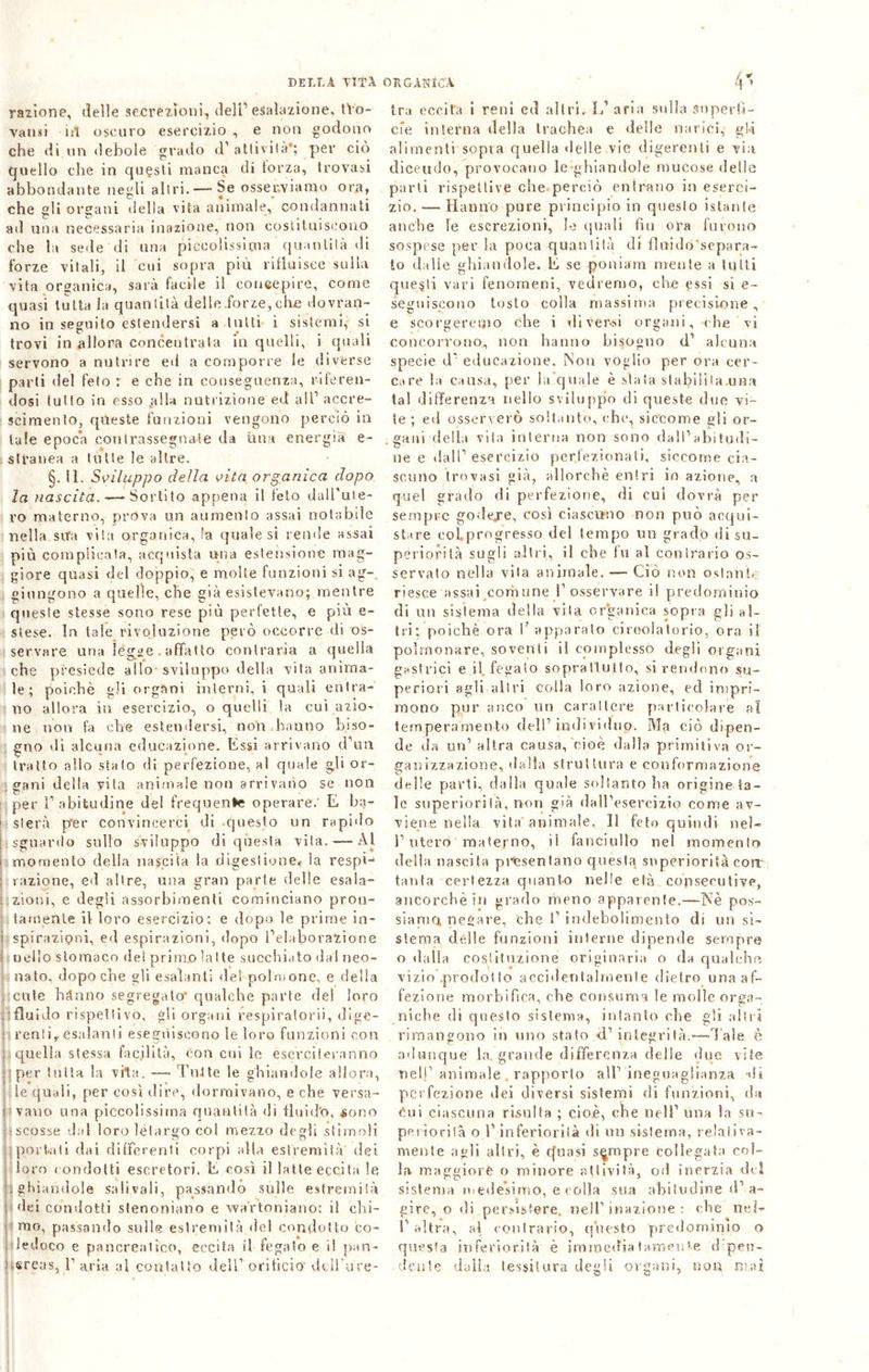 razione, delle secrezioni, dell1 esalazione, tVo- va risi iil oscuro esercizio , e non godono che di un debole grado d1 attività*; per ciò quello che in questi manca di forza, trovasi abbondante negli altri. — Se osserviamo ora, che gli organi della vita animale, condannati ad una necessaria inazione, non costituiscono che la seile di una piccolissima quantità di forze vitali, il cui sopra più rifluisce sulla vita organica, sarà facile il concepire, come quasi tutta la quantità delle.forze, che dovran- no in seguito estendersi a tutti 1 sistemi, si trovi in allora concentrala in quelli, i quali servono a nutrire ed a comporre le diverse parti del feto r e che in conseguenza, riferen- dosi tutto in esso .alla nutrizione ed all1 accre- scimento, queste funzioni vengono perciò in tale epoca contrassegnate da ima energia e- stranea a tutte le altre. §. II. Sviluppo della vita organica dopo la nascita, -—Sortito appena il telo dall'ute- ro materno, prova un aumento assai notabile nella sita vita organica, la quale si rende assai più complicala, acquista una estensione mag- giore quasi del doppio, e molte funzioni si ag-, giungono a quelle, che già esistevano; mentre queste stesse sono rese più perfette, e più e- stese. In tale rivoluzione però occorre di os- servare una légse . affatto contraria a quella che presiede allo sviluppo della vita anima- le; poiché gli organi interni, i quali entra- no allora in esercizio, o quelli la cui azio- ne non fa che estendersi, non hanno biso- gno di alcuna educazione. Essi arrivano d'un tratto allo stato di perfezione, a! quale gli or- gani della vita animale non arrivano se non per l' abitudine del frequente operare. E ba- 1 sierà p*er convincerci di questo un rapido sguardo sullo sviluppo di questa vita.-—Al momento della nascita la digestione* la respi- razione, ed altre, una gran parte delle esala- zioni, e degli assorbimenti cominciano pron- tamente il loro esercizio: e dopo le prime in- spirazioni, ed espirazioni, dopo l’elaborazione nello stomaco dei primo latte succhiato dal neo- nato, dopoché gli esalanti de! polmone, e della cute hanno segregato qualche parte del loro fluido rispettivo, gli organi respiratori!, dige- renti,, esalata! i eseguiscono le loro funzioni con quella stessa facilità, con cui le eserciteranno Ìper tutta la vita. —- Tutte le ghiandole allora, le quali, per così dire, dormivano, e che versa- vano una piccolissima quantità di fluido, sono scosse dal loro letargo col mezzo degli stimoli portati dai differenti corpi alla estremità dei loro condotti escretori. E così il latte eccita le ghiandole sa li va li, passando sulle estremità dei condotti slenoniano e wartoniano: il chi- mo, passando sulle estremità.de! condotto co- ledoco e pancreatico, eccita il fegato e il pan- creas, Paria al contatto dell1 orificio’ dciPure- I ■ tra eccita i reni ed altri. IP aria sulla superfi- cie interna della trachea e delle narici, gli alimenti sopra quella «Ielle vie digerenti e via diceudo, provocano le ghiandole mucose delle parli rispettive che perciò enirano in eserci- zio.— Hanno pure principio in questo istante anche le escrezioni, le quali fin ora furono sospese per la poca quantità di fluido'separa- to dalle ghiandole. E se poniam mente a tutti questi vari fenomeni, vedremo, che essi si e- seguiscono tosto colla massima precisione, e scorgeremo che i di versi organi, che vi concorrono, non hanno bisogno d1 alcuna specie d‘ educazione. Non voglio per ora cer- care la causa, per la quale è stata stabi!i!a.una tal differenza nello sviluppo di queste due vi- le ; ed osserverò soltanto, che, siccome gli or- gani della vita interna non sono dall’abitudi- ne e dall1 esercizio perfezionati, siccome cia- scuno trovasi già, allorché entri in azione, a quel grado di perfezione, di cui dovrà per sempre godejre, così ciascuno non può acqui- stare coLprogresso del tempo un grado di su- periorità sugli altri, il che fu al contrario os- servato nella vita animale. —Ciò non ostante riesce assai comune l’osservare il predominio di un sistema della vita organica sopra gli al- tri: poiché ora 1’ apparalo circolatorio, ora il polmonare, soventi il complesso degli organi gastrici e il, fegato soprattutto, si rendono su- periori agli altri colla loro azione, ed impri- mono pur anco un carattere particolare al temperamento dell’individuo. Ma ciò dipen- de da un1 altra causa, cioè dalla primitiva or- ganizzazione, dalla struttura e conformazione delle parti, dalla quale soltanto ha origine ta- le superiorità, non già dall’esercizio come av- viene nella vita animale. Il feto quindi nel- l’utero materno, il fanciullo nel momento della nascita priesentane questa superiorità coir tanta certezza quant-o nelle età consecutive, ancorché in grado meno apparente.—Nè pos- siamo, negare, che 1’ indebolimento di un si- stema delle funzioni interne dipende sempre o dalla costituzione originaria o da qualche vizio .prodot to accidentalmente dietro una af- fezione morbifica, che consuma le molle orga- niche di questo sistema, intanto che gli altri rimangono in uno stato <T integrità.—Tale è adunque la. grande differenza delle due vite nel!1 animale . rapporto all’ ineguaglianza di perfezione dei diversi sistemi di funzioni, da Cui ciascuna risulta ; cioè, che nell’ una la su- periorità o l’inferiorità di un sistema, relativa- mente agli altri, è cfuasi sempre collegata col- la maggiore o minore attività, od inerzia del sistema medesimo, e colla sua abitudine d’a- gire, o di persistere, nell’ inazione : che nel- l'altra, al contrario, questo predominio o questa inferiorità è immediatamente d pen- dente dalla tessitura degli organi, non mai