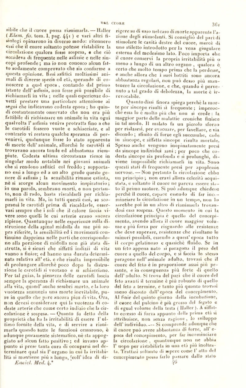T)RL sibila che il cuore possa rianimarla. — Haller ( Elem. fìs. tom. 1, pag. 441 ) e var* a^lr* lì- siologi opinarono in diverso modo: ritennero essi che il cuore soltanto potesse ristabilire la circolazione qualora fosse sospesa, « che ciò accadeva di frequente nelle asfissie e nelle sin- copi profonde; ma io non conosco alcun fat- to sodamente comprovato che sia conforme a questa opinione. Resi asiatici moltissimi ani- mali di diverse specie ed età, sperando di co- noscere a qual epoca , contando dal primo istante dell’asfissia, non fosse più possibile di richiamarli in vita ; nelle quali esperienze do- vetti prestare una particolare attenzione ai segni che indicavano codesta epoca ; ho quin- di costantemente osservato che non era più fattibile di richiamare un animale in vita ogni qualvolta l'asfissia veniva protratta fino a che le carotidi fossero vuote e schiacciate, e al contrario vi restava qualche speranza di per- venirvi, qualunque fosse lo stato apparente di morte dell1 animale, allorché le carotidi si trovavano ancora tonde ed abbastanza riem- piute. Codesta ultima circostanza riesce in singoiar modo notabile nei giovani animali che si rendono asfiticj col freddo ; sopporta- no essi a lungo ed a un alto grado questo ge- nere di asfissia ; la sensibilità rimane estinta, nè si scorge alcun movimento inspiratone ; in una parola, sembrano morti, e non pertan- to, non di rado, basta riscaldarli per richia- marli in vita. Ma, in tutti questi casi, se sco- pransi le carotidi prima di riscaldarle, osser- vasi sempre che i soli che il calore faccia vi- vere sono quelli le cui arterie erano ancora ripiene. Quantunque nelle esperienze sulla di- struzione della spinai midolla da me più so- pra riferite, la sensibilità ed i movimenti con- tinuino dapprima nelle parti che corrispondo- no alla porzione di midolla non già stata di- strutta, si è sicuri che siffatti indizii di vita vanno a finire; ed hanno una durata determi- nata relativa all'età, e che risulta impossibile di prolungare allorché poco dopo la distru- zione Se carotidi si vuotano e si schiacciano. Per tal guisa, la pienezza delle carotidi lascia sempre la speranza di richiamare un animale alla vita, quand1 anche sembri morto, e la loro vuotezza annunzia una morte inevitabile, pu- re in quello che pare ancora pien di vita, Ora, non devesi considerare qui la vuotezza di co- deste arterie che come certo indizio che la cir- colazione è sospesa. Quanto fu detto della proprietà che Ila la irritabilità di essere T ul- timo fornite della vita, e di servire a riani- marla quando tutte le funzioni cessarono, è adunque puramente sistematico, nè sta appog- giato ad alcun fatto positivo ; ed invano ap- punto si prese tanta cura di occuparsi nel de- terminare qual sia l’organo in cui la irritabi- lità si mantiene più a lungo, [eoli1 idea di di- Endici. Mtd. 4/ cuor e 36 r rigere su di esso nel caso di morte apparente ra- zione degli stimolanti. Si consigliò del pari di stimolare le cavità destre dei cuore, mercè di uno stiletto introdotto per la vena giugulare esterna del medesimo lato. Poco imporla elle il cuore conservi la propria irritabilità più o meno a lungo di un altro organo , qualora è certo che molto tempo prima che la perdesse, e anche allora che s suoi battiti sono ancora abbastanza regolari, non può desso più man- tenere la circolazione, e che, quando è perve- nuto a tal grado di debolezza, la morte è ir- revocabile. Quanto dissi finora spiega perchè la mor- te per sincope risulti sì frequente ; imperoc- ché essa lo è mollo più che non si crede : la maggior parte delle malattie croniche finisce iu tal modo. Il malato fa un piccolo sforzo per rialzarsi, per evacuare, per favellare, e via dicendo ; sfinito di forze egli succurabe, cade in sincope, e siffatta sincope risulta mortale. Spesso anche vengono inopinatamente presi da sincope individui sani ; per poco che co- desta sincope sia profonda e si prolunghi, di- viene impossibile richiamarli in vita. Sono questi stali di frequente presi per apoplessie nervose. — Non pertanto la circolazione ebbe un principio; non eravi allora celerilà acqui- stata, e soltanto il cuore ne pareva essere sta- to il primo motore. Si può adunque ehiedeie perchè il cuore, capace essendo di far ina - minciare fa circolazione in un tempo, non lo sarebbe poi in un altro di rianimarla trovan- dosi essa sospesa. Questo momento in cui la circolazione principia è quello del concepi- mento, avendo allora il cuore maggior volu- me e più forza per risguardo alle resistenze che deve superare, resistenze che risultano le minori possibili, essendo a quest’epoca tulio il corpo gelatinoso e quasiché fluido. Se its un feto appena nato si paragona il peso del cuore a quello del corpo, e si faccia lo stesso paragone nell1 animale adulto, trovasi che il cuore del feto è in proporzione assai più pe- sante, e in conseguenza più forte di quello dell1 adulto. Si trova del pari che il cuore del feto avanti il termine è più robusto di quello dei feto a termine, e tanto più quanto trovasi meno discosto dall’epoca del concepimento. AI finir del quinto giorno della incubazione, il cuore del pulcino è più grosso del fegato e di egual volume della testa ( Haller ). A siffat- to eccesso di forza appunto della prima età si attribuisce, non senza ragione, lo sviluppo dell1 individuo. Si comprende adunque che il cuore può avere abbastanza di forze, all e- poca del concepimento, per far incominciare la circolazione , quantunque non ne abbia 1' uopo per ristabilirla in una età piu inoltra- ta. Trattasi soltanto di supere come 1 alto del coneepimeulo possa farlo passare dallo stai»