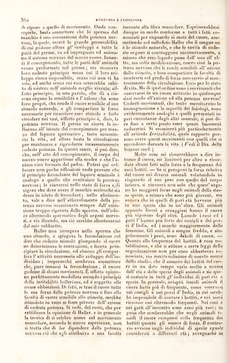 di riposo a quello di movimento. Onde con- cepirlo, basta ammettere che lo sperma del maschio è una emanazione della potenza ner- vosa, la quale, mercè la grande permeabilità di cui godono allora gl1 inviluppi e tutte le parli del germe, va ad impregnare ed anima- no il sistema nervoso del nuovo essere. Innan- zi il concepimento, tutte le parti dell’animale erano preformale nel germe ; ma mancava loro codesto principio senza cui il loro svi- luppo riesce impossibile, senza cui non vi ha vita, ed anche senza cui essa cesserebbe subi- to di esistere nell’ animale meglio vivente; sif- fatto principio, in una parola, che dà a cia- scun organo la sensibilità e 1’ azione che sono loro propri, che rende il cuore sensibile al suo stimolo naturale, e gli compartisce le forze necessarie per iscaceiare esso stimolo e farlo circolare nei vasi, siffatto principio è, dico, la potenza nervosa. Il germe ne riceve la in- fluenza all’ istante del concepimento per mez- zo del liquore spermatico , tosto incomin- cia la vita, ed allora basta la circolazione per mantenere e riprodurre incessantemente codesta potenza. In questo senso, si può dire, che, nell1 alto del concepimento, il corpo del nuovo essere appartiene alla madre e che l’a- nima vien formata dal padre. Potrei qui col- locare non poche riflessioni onde provare che il principio fecondante del liquore seminale è analogo a quello che costituisce la potenza nervosa; le rinverrei nello stato di forza e,di vigore che deve avere il maschio acciocché sia desso in istato di fecondare; nello sfinimen- to, vale a dire nell’ affievolimento della po- tenza nervosa occasionato sempre dall’emis- sione troppo ripetuta dello sperma, nell’odo- re oltremodo spermatico degli organi nervo- si, e via dicendo, ma ciò sarebbe allontanarmi dal mio suhbietto. Heller non iscorgeva nello sperma che uno stimolo, e spiegava la fecondazione col dire che codesto stimolo giungendo al cuore ne determinava le contrazioni, e faceva prin- cipiare la circolazione, od almeno gli compar- tiva l’attività necessaria allo sviluppo dell’in- dividuo ; imperocché sembrava ammettere che, pure innanzi la fecondazione, il cuore godesse di alcuni movimenti. È siffatta opinio- ne perfettamente modellata secondo i prineipii della irritabilità halleriana, ed è soggetta alle stesse obbiezioni. Di fatti, se trae il cuore tutte le sue forze dalla potenza nervosa e fino alla facoltà di essere sensibile allo stimolo, sarebbe stimolato in vano se fosse privato dell’ azione di codesta potenza. Si vede, del resto, che per rettificare la opinione di Haller, e in generale la teorica di sì celebre uomo sul movimento muscolare, secondo le nuove esperienze, non si tratta che di far dipendere dalla potenza nervosa ciò che egli attribuiva a una facoltà inerente alla fibra muscolare. Esprimerebbe»! dunque in modo conforme a lutti i fatti co- nosciuti per risguardo ai moti del cuore, am- mettendo col sullodato Haller che il sangue ne è lo stimolo naturale, e che le cavità di code- sto organo si contraggono successivamente, a misura che esso liquido passa dall1 una all' al- tra, ma colla modificazione, essere cioè la po- tenza nervosa che li rende sensibili all1 azione dello stimolo, e loro compartisce la facoltà di contrarsi col grado di forza necessario al man- tenimento della circolazione. Ecco per lo stato di vita. Ma di qual ordine sono i movimenti che osservatisi in un cuore sottratto in qualunque siasi modo all’azione ed alla potenza nervosa? Codesti movimenti, che tanto esercitarono la immaginazione e la sagaeità dei fisiologi, sono evidenteinente analoghi a quelli presentati in pari circostanze dagli altri muscoli; si può di- re fino a certo punto esser questi fenomeni cadaverici. Si esaminerà più particolarmente all1 articolo Irritabilità, quale rapporto pos- sano avere questi movimenti con quelli che si succedono durante la vita. ( Vedi il Diz. delle Scienze ined. ) Molte cose mi rimarrebbero a dire in- torno il cuore, mi limiterò per altro a ricor- dare alcuni fatti sulla forza e la frequenza dei suoi battili. — Se si paragoni la forza relativa del cuore nei diversi animali valutandola in risguardo al suo peso con quello del corpo intiero, si rinverrà non solo che quest’orga- no ha maggiori forze negli animali della stes- sa specie, a misura che sono più giovani, ma ancora che in quelli di pari età hawene più in una specie che in un’altra. Gli animali appunto feroci e coraggiosi hanno il cuore più vigoroso degli altri. Laonde i cani ed i gatti 1’ hanno più forte dei conigli e dei por- ci d’india. ed i maschi maggiormente delle femmine. Gli animali a sangue freddo, e sin- golarmente i pesci, sono deboli di cuore. —- Quanto alla frequenza dei battiti, è cosa no- tabilissima, e che si attiene a certe leggi della organizzazione non per anco abbastanza co- nosciute, ma meritevolissime di esserlo mercè dello studio, che il numero dei battiti del cuo- re in un dato tempo varia molto a norma dell1 età e delte specie degli animali e sia qua- si costante in tulli gl’individui di pari età e specie. In generale, neispiù timidi animali il cuore batte più di frequente, come osservasi nei conigli e nei porci d’india, in cui sareb- be impossibile di contare i battiti, e nei sorci riescono essi oltremodo frequenti. Nei ca.ni e nei gatti all’incontro sono assai più rari ; in guisa che sembrerebbe che negli animali ti- midi il cuore compensi colla frequenza dei battiti quanto gli manca di forza. Il contra- rio avviene negli individui di specie eguale considerati a differenti età ; avvegnaché in