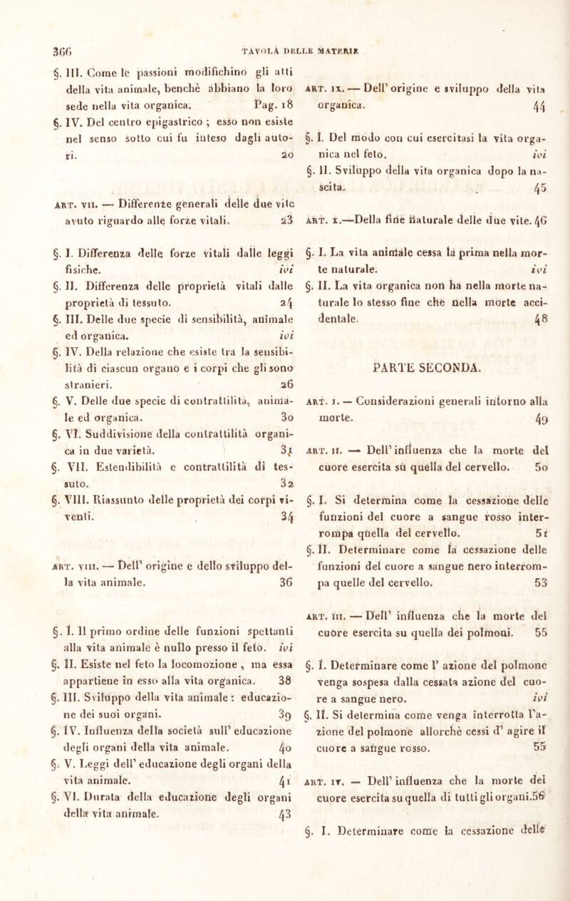 §. III. Come lè passioni modifichino gli atti della vita animale, benché abbiano la loro sede nella vita organica. Pag. 18 §. IV. Del centro epigastrico ; esso non esiste nel senso sotto cui fu inteso dagli auto- ri. 20 art. vii. — Differente generali delle due vite avuto riguardo alle forze vitali. 23 §. 1. Differenza delle forze vitali dalle leggi fisiche. ivi §. II. Differenza delle proprietà vitali dalle proprietà di tessuto. 2\ §. III. Delle due specie di sensibilità, animale ed organica. ivi §. IV. Della relazione che esiste tra la sensibi- lità di ciascun organo e i corpi che gli sono stranieri. 26 §. V. Delle due specie di contrattilità, anima- le ed organica. 3o §. VI. Suddivisione della contrattilità organi- ca in due varietà. 3ni §. VII. Estendibilità e contrattilità di tes- suto. 32 §. Vili. Riassunto delle proprietà dei corpi vi- venti. 34 art. vili. — Dell1 origine e dello sviluppo del- la vita animale. 3fi §. 1. 11 primo ordine delle funzioni spettanti alla vita animale è nullo presso il feto, ivi §. li. Esiste nel feto la locomozione , ma essa appartiene in esse* alla vita organica. 38 §. III. Sviluppo della vita animale : educazio- ne dei suoi organi. 89 §. IV. Influenza della società sull1 educazione degli organi della vita animale. 4o § V. Reggi dell1 educazione degli organi della vita animale. 41 §. VI. Durata della educazione degli organi della vita animale. 4^ art. ìx. — Dell1 origine e sviluppo della vita organica. 44 §. 1. Del modo con cui esercitasi la vita orga- nica nel feto. ivi §. II. Sviluppo della vita organica dopo la na- scita» 4^ art. x.—Della firie naturale delle due vite. 4G §. I. La vita aninialc cessa là prima nella mor- te naturale. ivi §. II. La vita organica non ha nella morte na- turale lo stesso fine che nella morte acci- dentale» 4^ PARTE SECONDA. art. i. — Considerazioni generali intorno alla morte. 4ff art. 11. — Dell1 influenza che la morte del cuore esercita sii quella del cervello. 5o §. I. Si determina come la cessazione delle funzioni del cuore a sangue rosso inter- rompa quella del cervello. 5t §. II. Determinare come là cessazione delle funzioni del cuore a sangue nero interrom- pa quelle del cervello. 53 art. in. — Dell1 influenza che la morte del cuòre esercita su quella dei polmoni. 55 §. 1. Determinare come 1’ azione del polmone venga sospesa dalla cessata azione del cuo- re a sangue nero. ivi §. 11. Si determina come venga interrotta ra- zione del polmone allorché cessi d1 agire il cuore a sangue rosso. 55 art. ir. — Dell1 influenza che la morte del cuore esercita su quella di tutti gli organi.56