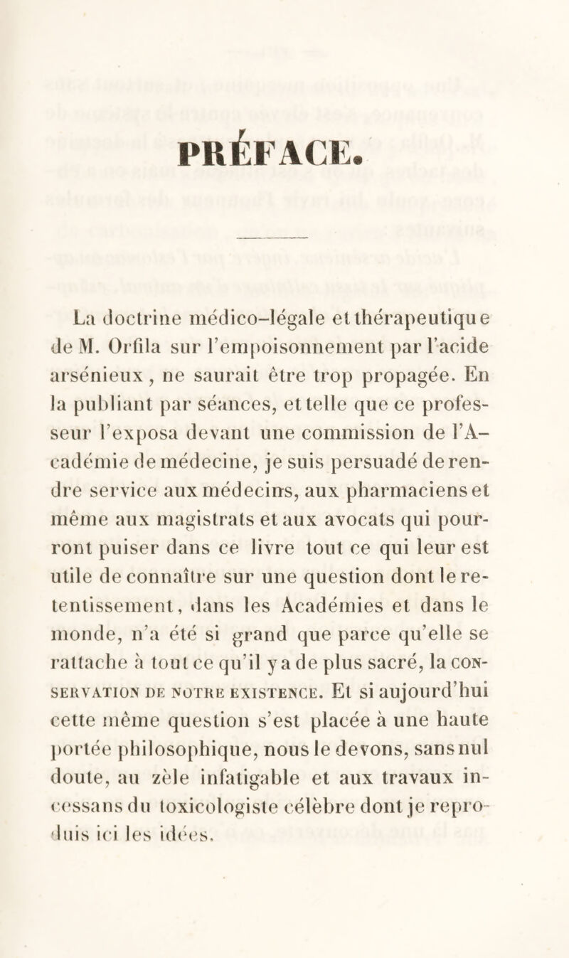 PRÉFACE. La doctrine médico-légale et thérapeutique de M. Orfila sur l'empoisonnement par l’acide arsénieux, ne saurait être trop propagée. En la publiant par séances, et telle que ce profes¬ seur l’exposa devant une commission de l’A¬ cadémie de médecine, je suis persuadé de ren¬ dre service aux médecins, aux pharmaciens et même aux magistrats et aux avocats qui pour¬ ront puiser dans ce livre tout ce qui leur est utile de connaître sur une question dont le re¬ tentissement, dans les Académies et dans le monde, n’a été si grand que parce qu’elle se rattache à tout ce qu’il y a de plus sacré, la con¬ servation de notre existence. Et si aujourd’hui cette même question s’est placée à une haute portée philosophique, nous le devons, sans nul doute, au zèle infatigable et aux travaux in- cessans du toxicologiste célèbre dont je repro¬ duis ici les idées.