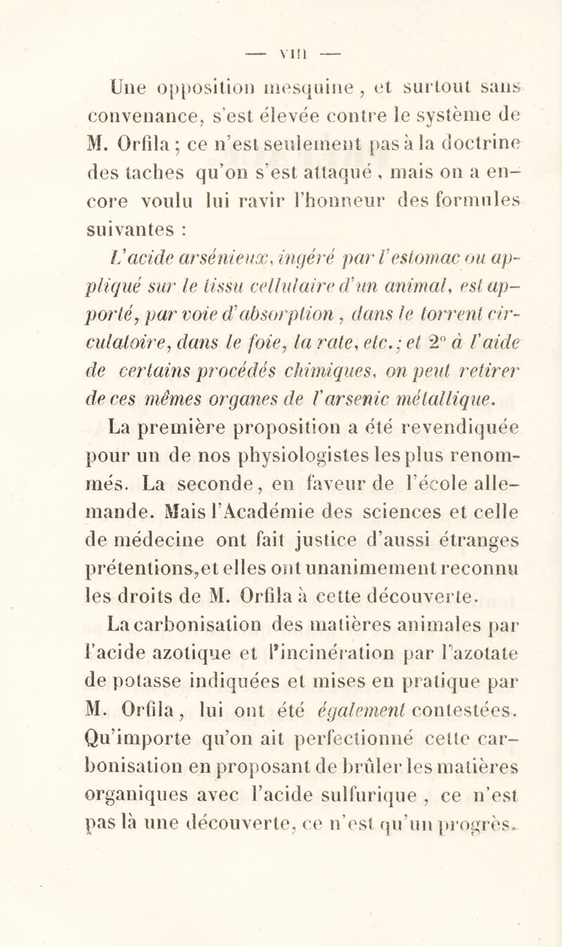 Une opposition mesquine , et surtout sans convenance, s'est élevée contr e le système de M. Orfila ; ce n’est seulement pas à la doctrine des taches qu’on s'est attaqué , mais on a en¬ core voulu lui ravir l’honneur des formules suivantes : Vacide arsénieux, ingéré par V estomac ou ap¬ pliqué sur le tissu cellulaire dé un animal, est ap¬ porté, par voie d’absorption, dans le torrent cir¬ culatoire, dans le foie, la rate, etc.; et 2° à l'aicle de certains procédés chimiques, on peut retirer de ces mêmes organes de l'arsenic métallique. La première proposition a été revendiquée pour un de nos physiologistes les plus renom¬ més. La seconde, en faveur de l’école alle¬ mande. Mais l’Académie des sciences et celle de médecine ont fait justice d’aussi étranges prétentions?et elles ont unanimement reconnu les droits de M. Orfila à cette découverte. La carbonisation des madères animales par l’acide azotique et l’incinération par Pazotate de potasse indiquées et mises en pratique par M. Orfila, lui ont été également contestées. Qu’importe qu’on ait perfectionné cette car¬ bonisation en proposant de brûler les matières organiques avec l’acide sulfurique , ce n’est pas là une découverte, ce n est qu’un progrès.