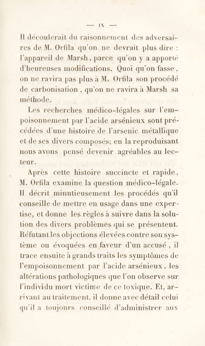 l’appareil de Marsh, parce qu’on y a apporté d’heureuses modifications. Quoi qu’on fasse , on ne ravira pas plus à M. Orfila son procédé de carbonisation , qu’on ne ravira à Marsh sa méthode. Les recherches médico-légales sur l’em¬ poisonnement par l'acide arsénieux sont pré¬ cédées d’une histoire de l’arsenic métallique et de ses divers composés; en la reproduisant nous avons pensé devenir agréables au lec¬ teur. x\près cette histoire succincte et rapide, M. Orfila examine la question médico-légale. 11 décrit minutieusement les procédés qu'il conseille de mettre en usage dans une exper¬ tise, et donne les règles à suivre dans la solu¬ tion des divers problèmes qui se présentent. Réfutant les objections élevées contre son sys¬ tème ou évoquées en faveur d’un accusé , il trace ensuite à grands traits les symptômes de Lempoisonnement par l’acide arsénieux, les altérations pathologiques que l’on observe sur l’individu mort victime de ce toxique. Et, ar¬ rivant au traitement, il donne avec détail celui qu'il a toujours conseillé d’administrer aux