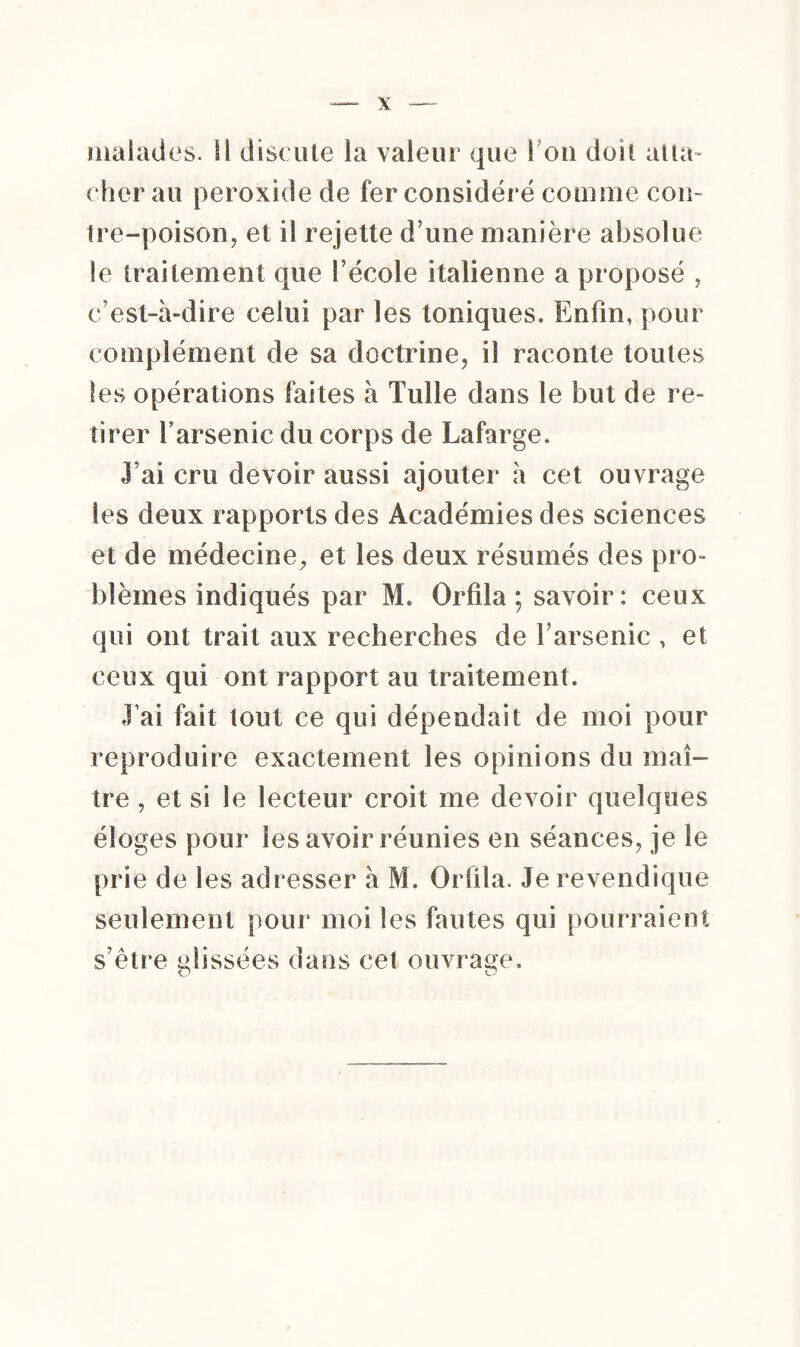 malades. SI discute la valeur que S ou doit atta- cher au peroxide de fer considéré comme cou- Ire-poison, et il rejette d une manière absolue le traitement que l’école italienne a proposé , c’est-à-dire celui par les toniques. Enfin, pour complément de sa doctrine, il raconte toutes les opérations faites à Tulle dans le but de re¬ tirer f arsenic du corps de Lafarge. J’ai cru devoir aussi ajouter à cet ouvrage les deux rapports des Académies des sciences et de médecine, et les deux résumés des pro¬ blèmes indiqués par M. Orfila ; savoir: ceux qui ont trait aux recherches de l’arsenic , et ceux qui ont rapport au traitement. J’ai fait îout ce qui dépendait de moi pour reproduire exactement les opinions du maî¬ tre , et si le lecteur croit me devoir quelques éloges pour les avoir réunies en séances, je le prie de les adresser à M. Orfila. Je revendique seulement pour moi les fautes qui pourraient s’être elissées dans cet ouvrage.