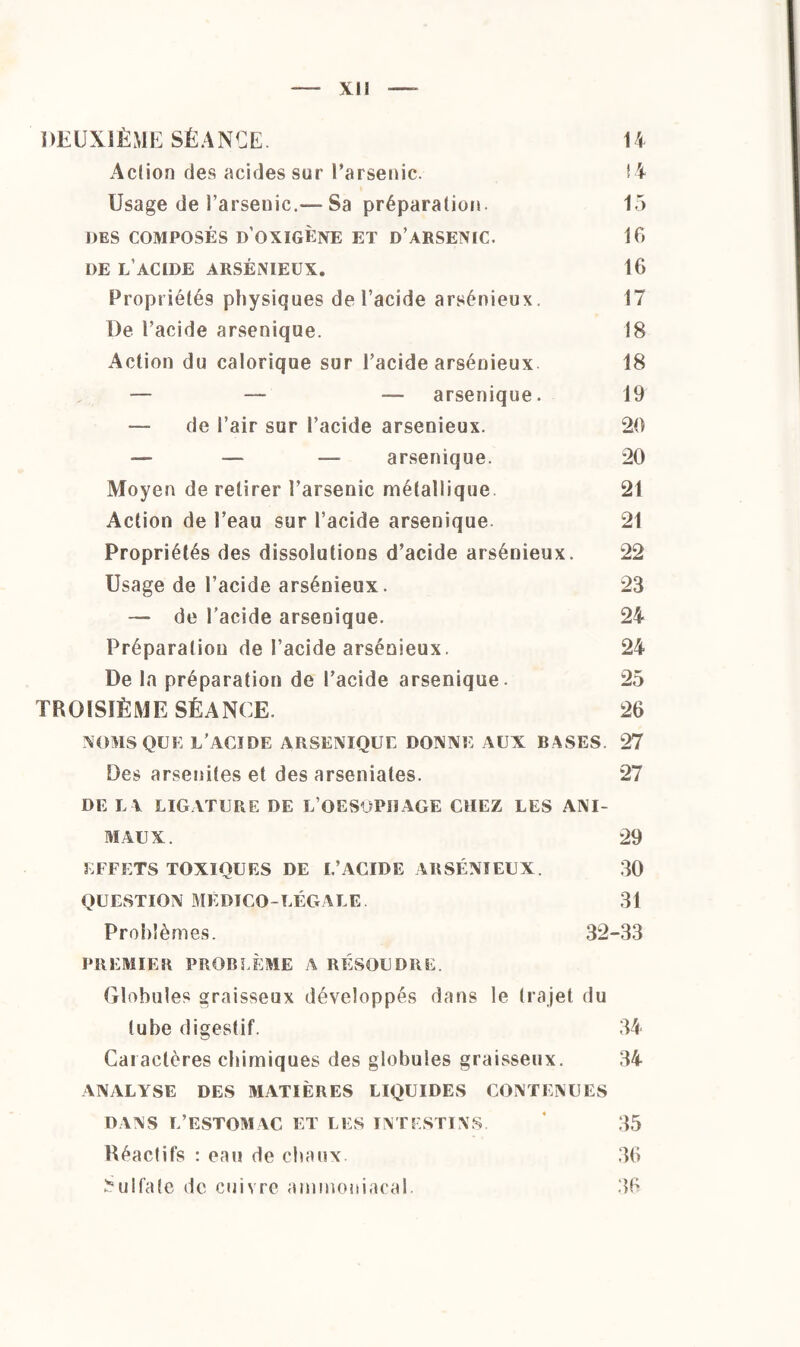 xu DEUXIÈME SÉANCE. 14 Action des acides sur l’arsenic. 14 Usage de l’arsenic,—Sa préparation. 15 DES COMPOSÉS d’OXIGÈNE ET DARSENIC. 16 DE l’acide arsénieux. 16 Propriétés physiques de l’acide arsénieux. 17 De l’acide arsenique. 18 Action du calorique sur l’acide arsénieux 18 — — — arsenique. 19 — de l’air sur l’acide arsenieux. 20 — — — arsenique. 20 Moyen de retirer l’arsenic métallique. 21 Action de l’eau sur l’acide arsenique 21 Propriétés des dissolutions d’acide arsénieux. 22 Usage de l’acide arsénieux. 23 — de l’acide arsenique. 24 Préparation de l’acide arsénieux. 24 De la préparation de l’acide arsenique. 25 TROISIÈME SÉANCE. 26 NOMS QUE L’ACIDE ARSENIQUE DONNE AUX BASES. 27 Des arsenites et des arseniates. 27 DE I V LIGATURE DE L OESOPHAGE CHEZ LES ANI¬ MAUX. 29 EFFETS TOXIQUES DE L’ACIDE ARSÉNIEUX. 30 QUESTION MÉDICO-LÉGALE. 31 Problèmes. 32-33 PREMIER PROBLÈME A RÉSOUDRE Globules graisseux développés dans le trajet du tube digestif. 34 Caractères chimiques des globules graisseux. 34 ANALYSE DES MATIÈRES LIQUIDES CONTENUES DANS L’ESTOMAC ET LES INTESTINS. ' 35 Réactifs : eau de chaux. 36 Sulfate de cuivre ammoniacal. 36