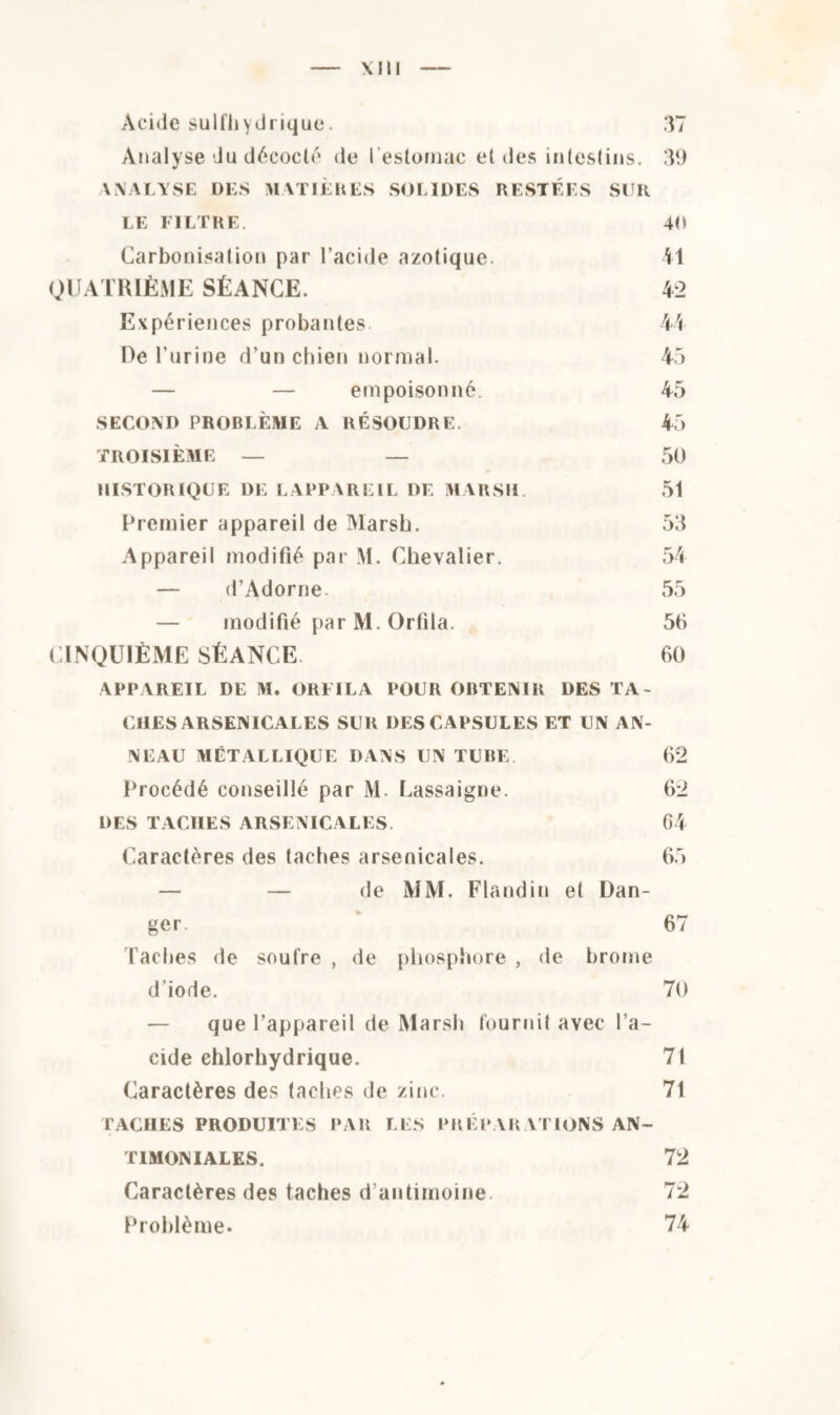 Acide sulfhydrique. Analyse du décoclé de l'estomac et des intestins. \ MA LYSE DES MATIÈRES SOLIDES RESTÉES SUR LE FILTRE. Carbonisation par l’acide azotique. QUATRIÈME SÉANCE. Expériences probantes De l’urine d’un chien normal. — — empoisonné. SECOND PROBLÈME A RÉSOUDRE. TROISIÈME — — HISTORIQUE DE LAPPAREIL DE MARSH. Premier appareil de Marsh. Appareil modifié par M. Chevalier. — d’Adorne. — modifié par M. Or fi la. CINQUIÈME SÉANCE 37 39 40 41 42 44 45 45 45 50 51 53 54 55 5fi 60 APPAREIL DE M. ORFILA POUR OBTENIR DES TA¬ CHES ARSENICALES SUR DES CAPSULES ET UN AN¬ NEAU MÉTALLIQUE DANS UN TUBE. 62 Procédé conseillé par M. Lassaigne. 62 DES TACHES ARSENICALES. 64 Caractères des taches arsenicales. 65 — — de MM. Flandin et Dan¬ ger 67 Taches de soufre , de phosphore , de brome d’iode. 70 — que l’appareil de Marsh fournit avec l’a¬ cide chlorhydrique. 71 Caractères des taches de zinc. 71 TACHES PRODUITES PAR LES PRÉPARATIONS AN- 72 72 74 TIMONIALES. Caractères des taches d’antimoine Problème.