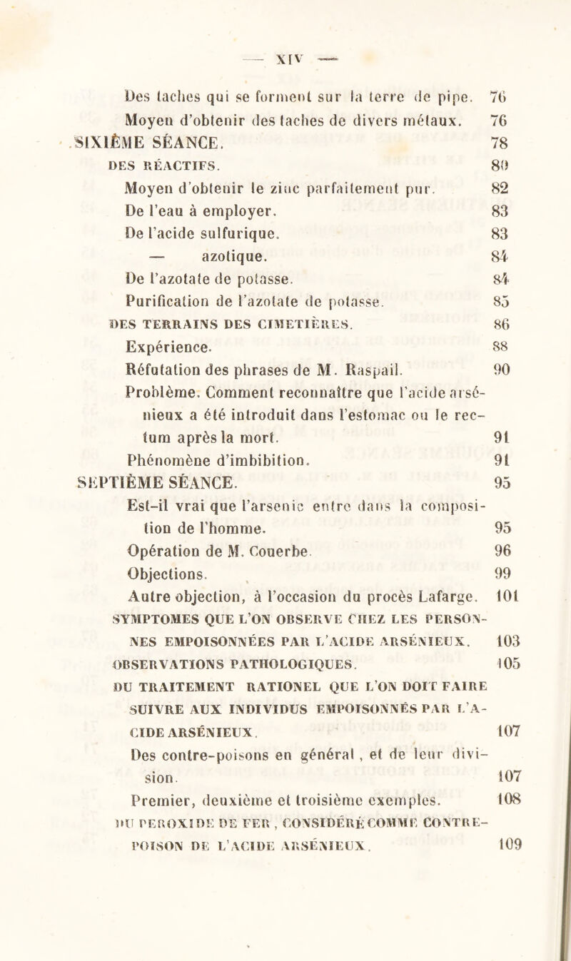 Des taches qui se forment sur la terre de pipe. 76 Moyen d’obtenir des taches de divers métaux. 76 SIXIÈME SÉANCE. 78 DES RÉACTIFS. 80 Moyen d’obtenir te zinc parfaitement pur. 82 De l’eau à employer. 83 De l’acide sulfurique. 83 — azotique. 84 De l’azotate de potasse. 84 Purification de l’azotate de potasse. 85 DES TERRAINS DES CIMETIÈRES. 86 Expérience. 88 Réfutation des phrases de M. Raspail. 90 Problème. Comment reconnaître que l’acide arsé¬ nieux a été introduit dans l’estomac ou le rec¬ tum après la mort. 9t Phénomène d’imbibition. 91 SEPTIÈME SÉANCE. 95 Est-il vrai que l’arsenic entre dans la composi¬ tion de l’homme. 95 Opération de M. Couerbe 96 Objections. 99 Autre objection, à l’occasion du procès Lafarge. 101 SYMPTOMES QUE L’ON OBSERVE CHEZ LES PERSON¬ NES EMPOISONNÉES PAR T/ACIDE ARSÉNIEUX. 103 OBSERVATIONS PATHOLOGIQUES. 105 DU TRAITEMENT RATIONEL QUE L’ON DOIT FAIRE SUIVRE AUX INDIVIDUS EMPOISONNÉS PAR L’A¬ CIDE ARSÉNIEUX 107 Des contre-poisons en général , et de leur divi¬ sion. 107 Premier, deuxième et troisième exemples. 108 DU PEROXIDE DE FEB , CONSIDÉRÉ COMME CONTRE¬ POISON DE L’ACIDE ARSÉNIEUX, 109