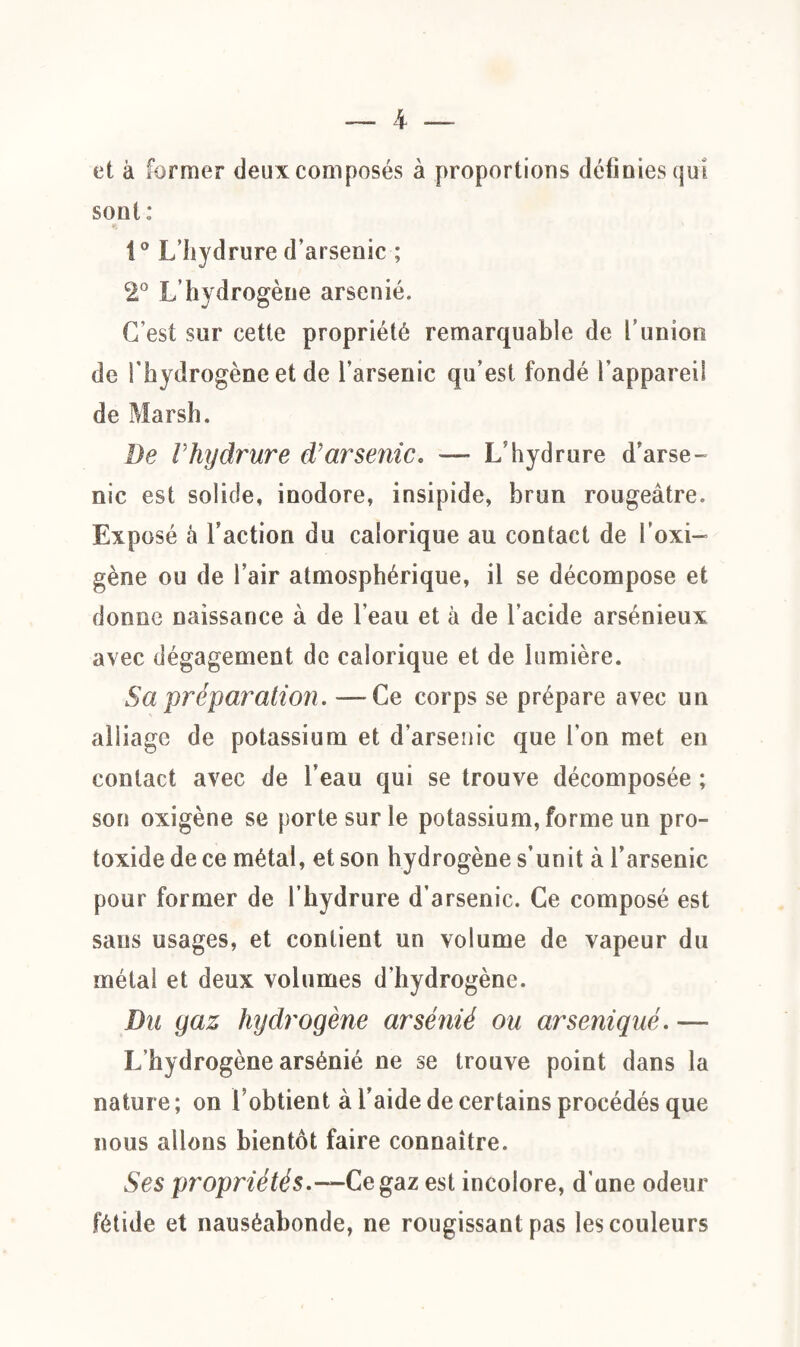 et à former deux composés à proportions définies qui sont: i° L’hydrure d’arsenic ; 2° L’hydrogène arsénié. C’est sur cette propriété remarquable de l’union de l'hydrogène et de l’arsenic qu’est fondé l’appareil de Marsh. De Vhydrure d'arsenic« — L’hydrure d’arse¬ nic est solide, inodore, insipide, brun rougeâtre. Exposé à l’action du calorique au contact de l’oxi- gène ou de l’air atmosphérique, il se décompose et donne naissance à de l’eau et à de l’acide arsénieux avec dégagement de calorique et de lumière. Sa 'préparation. — Ce corps se prépare avec un alliage de potassium et d’arsenic que l’on met en contact avec de l’eau qui se trouve décomposée ; son oxigène se porte sur le potassium, forme un pro- toxide de ce métal, et son hydrogène s’unit à l’arsenic pour former de l’hydrure d’arsenic. Ce composé est sans usages, et contient un volume de vapeur du métal et deux volumes d'hydrogène. Du gaz hydrogène arsénié ou arseniqué. — L'hydrogène arsénié ne se trouve point dans la nature; on l’obtient à l’aide de certains procédés que nous allons bientôt faire connaître. Ses propriétés.—Ce gaz est incolore, d’une odeur fétide et nauséabonde, ne rougissant pas les couleurs