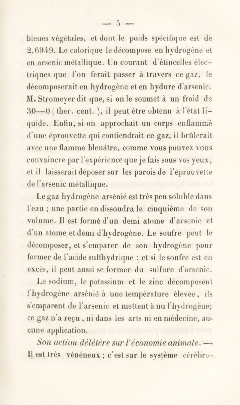 bleues végétales, et dont le poids spécifique est de 2,6949. Le calorique le décompose en hydrogène et en arsenic métallique. Un courant d’étincelles élec¬ triques que l’on ferait passer à travers ce gaz, le décomposerait en hydrogène et en hydure d arsenic. M. Stromeyer dit que, si on le soumet à un froid de 30—0 ( ther. cent. ), il peut être obtenu à l’état li¬ quide. Enfin, si on approchait un corps enflammé d'une éprouvette qui contiendrait ce gaz, il brûlerait avec une flamme bleuâtre, comme vous pouvez vous convaincre par l’expérience que je fais sous vos yeux, et il laisserait déposer sur les parois de l’éprouvette de l’arsenic métallique. Le gaz hydrogène arsénié est très peu soluble dans l’eau ; une partie en dissoudra le cinquième de son volume. Il est formé d’un demi atome d’arsenic et d’un atome et demi d’hydrogène. Le soufre peut le décomposer, et s’emparer de son hydrogène pour former de l’acide sulfhydrique : et si le soufre est en excès, il peut aussi se former du sulfure d’arsenic. Le sodium, le potassium et le zinc décomposent l’hydrogène arsénié à une température élevée, ils s’emparent de l’arsenic et mettent à nu l’hydrogène; ce gaz n’a reçu , ni dans les arts ni en médecine, au¬ cune application. Son action délétère sur V économie animale. —- Il est très vénéneux; c’est sur le système cérébro-