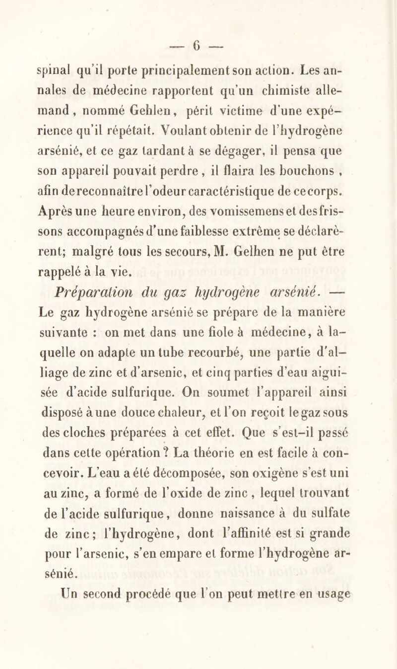 G spinal qu’il porte principalement son action. Les an¬ nales de médecine rapportent qu’un chimiste alle¬ mand , nommé Gehlen, périt victime d’une expé¬ rience qu’il répétait. Voulant obtenir de l’hydrogène arsénié, et ce gaz tardant à se dégager, il pensa que son appareil pouvait perdre , il flaira les bouchons , afin dereconnaître l’odeur caractéristique de cecorps. Après une heure environ, des vomissemens et desfris¬ sons accompagnés d’une faiblesse extrême se déclarè¬ rent; malgré tous les secours, M. Gelhen ne put être rappelé à la vie. Préparation du gaz hydrogène arsénié. — Le gaz hydrogène arsénié se prépare de la manière suivante : on met dans une fiole à médecine, à la¬ quelle on adapte un tube recourbé, une partie d'al¬ liage de zinc et d’arsenic, et cinq parties d’eau aigui¬ sée d’acide sulfurique. On soumet l’appareil ainsi disposé aune douce chaleur, et l’on reçoit le gaz sous des cloches préparées à cet effet. Que s’est-il passé dans cette opération? La théorie en est facile à con¬ cevoir. L’eau a été décomposée, son oxigène s’est uni au zinc, a formé de l’oxide de zinc , lequel trouvant de l’acide sulfurique, donne naissance à du sulfate de zinc; l’hydrogène, dont l’affinité est si grande pour l’arsenic, s’en empare et forme l’hydrogène ar¬ sénié. Un second procédé que I on peut mettre en usage