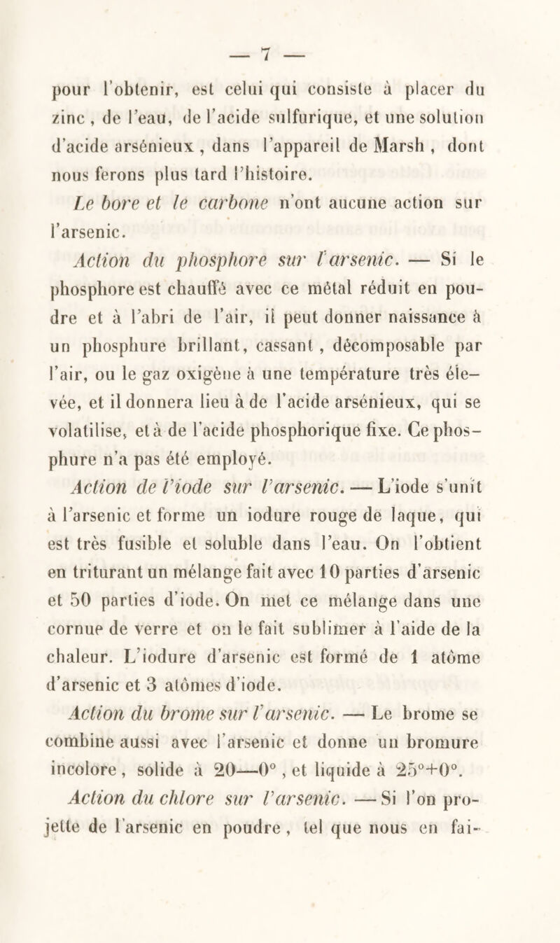 pour l’obtenir, est celui qui consiste à placer du zinc , de l’eau, de l’acide sulfurique, et une solution d’acide arsénieux , dans l’appareil de Marsh , dont nous ferons plus tard l’histoire. Le bore et le carbone n’ont aucune action sur l’arsenic. Action du phosphore sur tarsenic. — Si le phosphore est chauffé avec ce métal réduit en pou¬ dre et à l’abri de l’air, il peut donner naissance à un phosphure brillant, cassant, décomposable par l’air, ou le gaz oxigène à une température très éle¬ vée, et il donnera lieu à de l’acide arsénieux, qui se volatilise, et à de l’acide phosphorique fixe. Ce phos¬ phure n’a pas été employé. Action de Viode sur Varsenic. — L’iode s’unît à l’arsenic et forme un iodure rouge de laque, qui est très fusible et soluble dans l’eau. On l’obtient en triturant un mélange fait avec 10 parties d’arsenic et 50 parties d’iode. On met ce mélange dans une cornue de verre et on le fait sublimer à l’aide de la chaleur. L iodure d’arsenic est formé de 1 atome d’arsenic et 3 atomes d'iode. Action du brome sur Varsenic. — Le brome se combine aussi avec l’arsenic et donne un bromure incolore , solide à 20—0°, et liquide à 25°+0°. Action du chlore sur Varsenic. —Si l’on pro¬ jette de l’arsenic en poudre , tel que nous en fai-