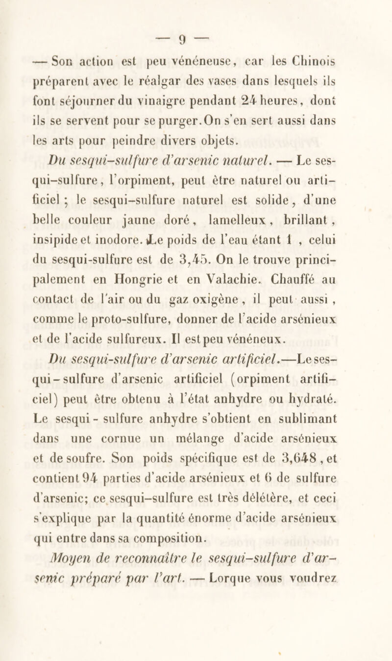 — Son action est peu vénéneuse, car les Chinois préparent avec le réalgar des vases dans lesquels iis font séjourner du vinaigre pendant 24 heures, dont ils se servent pour se purger.On s’en sert aussi dans les arts pour peindre divers objets. Du sesqui-sulfure cVarsenic naturel. — Le ses- qui-sulfure, l’orpiment, peut être naturel ou arti¬ ficiel; le sesqui-sulfure naturel est solide, d’une belle couleur jaune doré, lamelleux, brillant , insipide et inodore. »Le poids de l’eau étant 1 , celui du sesqui-sulfure est de 3,45. On le trouve princi¬ palement en Hongrie et en Valachie. Chauffé au contact de lair ou du gaz oxigène , il peut aussi , comme le proto-sulfure, donner de l acide arsénieux et de l’acide sulfureux. Il est peu vénéneux. Du sesqui-sulfure d'arsenic artificiel.—Le ses¬ qui-sulfure d’arsenic artificiel (orpiment artifi¬ ciel) peut être obtenu à l’état anhydre ou hydraté. Le sesqui-sulfure anhydre s’obtient en sublimant dans une cornue un mélange d’acide arsénieux et de soufre. Son poids spécifique est de 3,648 , et contient 94 parties d’acide arsénieux et 6 de sulfure d’arsenic; ce sesqui-sulfure est très délétère, et ceci s’explique par la quantité énorme d’acide arsénieux qui entre dans sa composition. Moyen de reconnaître le sesqui-sulfure d'ar¬ senic préparé par Part. — Lorque vous voudrez %