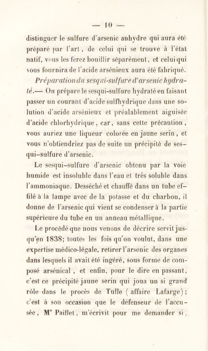 distinguer le sulfure d’arsenic anhydre qui aura été préparé par l’art, de celui qui se trouve à l’état natif, vous les ferez bouillir séparément, et celui qui vous fournira de l’acide arsénieux aura été fabriqué. Préparationdu sesqui-sulfure d'arsenic hydra¬ téOn prépare le sesqui-sulfure hydraté en faisant passer un courant d’acide sulfhydrique dans une so¬ lution d’acide arsénieux et préalablement aiguisée d’acide chlorhydrique, car, sans cette précaution, vous auriez une liqueur colorée en jaune serin , et vous n’obtiendriez pas de suite un précipité de ses¬ qui-sulfure d’arsenic. Le sesqui-sulfure d’arsenic obtenu par la voie humide est insoluble dans l’eau et très soluble dans l’ammoniaque. Desséché et chauffé dans un tube ef¬ filé à la lampe avec de la potasse et du charbon, il donne de l’arsenic qui vient se condenser à la partie supérieure du tube en un anneau métallique. Le procédé que nous venons de décrire servit jus¬ qu’en 1838; toutes les fois qu’on voulut, dans une expertise médico-légale, retirer l’arsenic des organes dans lesquels il avait été ingéré, sous forme de com¬ posé arsénical , et enfin, pour le dire en passant, c’est ce précipité jaune serin qui joua un si grand rôle dans le procès de Tulle (affaire Lafarge); c’est à son occasion que le défenseur de l’accu¬ sée , Me Paillet, m écrivit pour me demander si ?