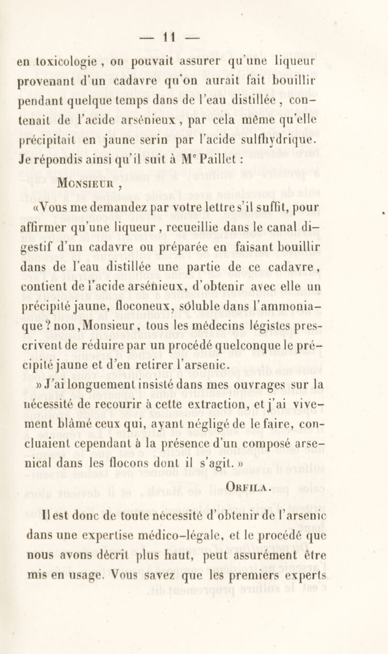 en toxicologie , on pouvait assurer qu’une liqueur provenant d’un cadavre qu’on aurait fait bouillir pendant quelque temps dans de l’eau distillée , con¬ tenait de l’acide arsénieux, par cela même qu’elle précipitait en jaune serin par l’acide sulfhydrique. Je répondis ainsi qu’il suit à Me Paillet : Monsieur , «Vous me demandez par votre lettre s’il suffit, pour affirmer qu’une liqueur, recueillie dans le canal di¬ gestif d’un cadavre ou préparée en faisant bouillir dans de l’eau distillée une partie de ce cadavre, contient de l’acide arsénieux, d’obtenir avec elle un précipité jaune, floconeux, sôluble dans l’ammonia¬ que ? non,Monsieur, tous les médecins légistes pres¬ crivent de réduire par un procédé quelconque le pré¬ cipité jaune et d’en retirer l’arsenic. » J’ai longuement insisté dans mes ouvrages sur la nécessité de recourir à cette extraction, et j ai vive¬ ment blâmé ceux qui, ayant négligé de le faire, con¬ cluaient cependant à la présence d’un composé arse¬ nical dans les flocons dont il s’agit. » Orfjla. Il est donc de toute nécessité d’obtenir de l’arsenic dans une expertise médico-légale, et le procédé que nous avons décrit plus haut, peut assurément être mis en usage. Vous savez que les premiers experts