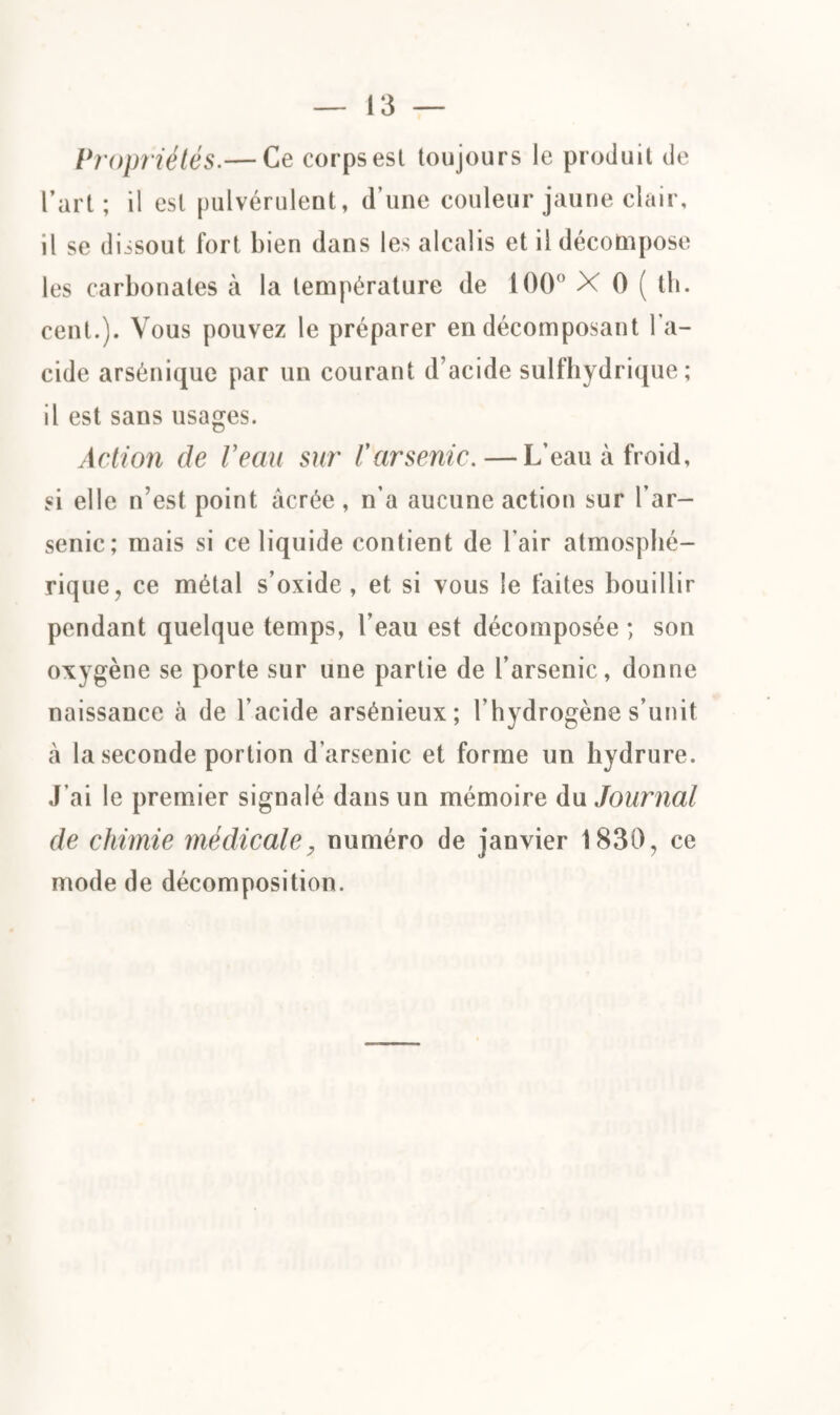 Propriétés.— Ce corps est toujours le produit de l’art; il est pulvérulent, d’une couleur jaune clair, il se dissout fort bien dans les alcalis et il décompose les carbonates à la température de 100° X 0 ( th. cent.). Vous pouvez le préparer en décomposant l'a¬ cide arsénique par un courant d’acide sulfhydrique ; il est sans usages. Action de Veau sur l'arsenic. — L’eau à froid, si elle n’est point âcrée , n’a aucune action sur l’ar¬ senic; mais si ce liquide contient de l’air atmosphé¬ rique, ce métal s’oxide , et si vous le faites bouillir pendant quelque temps, l’eau est décomposée ; son oxygène se porte sur une partie de l’arsenic, donne naissance à de l’acide arsénieux; l’hydrogène s’unit à la seconde portion d’arsenic et forme un hydrure. J’ai le premier signalé dans un mémoire du Journal de chimie médicale, numéro de janvier 1830, ce mode de décomposition.