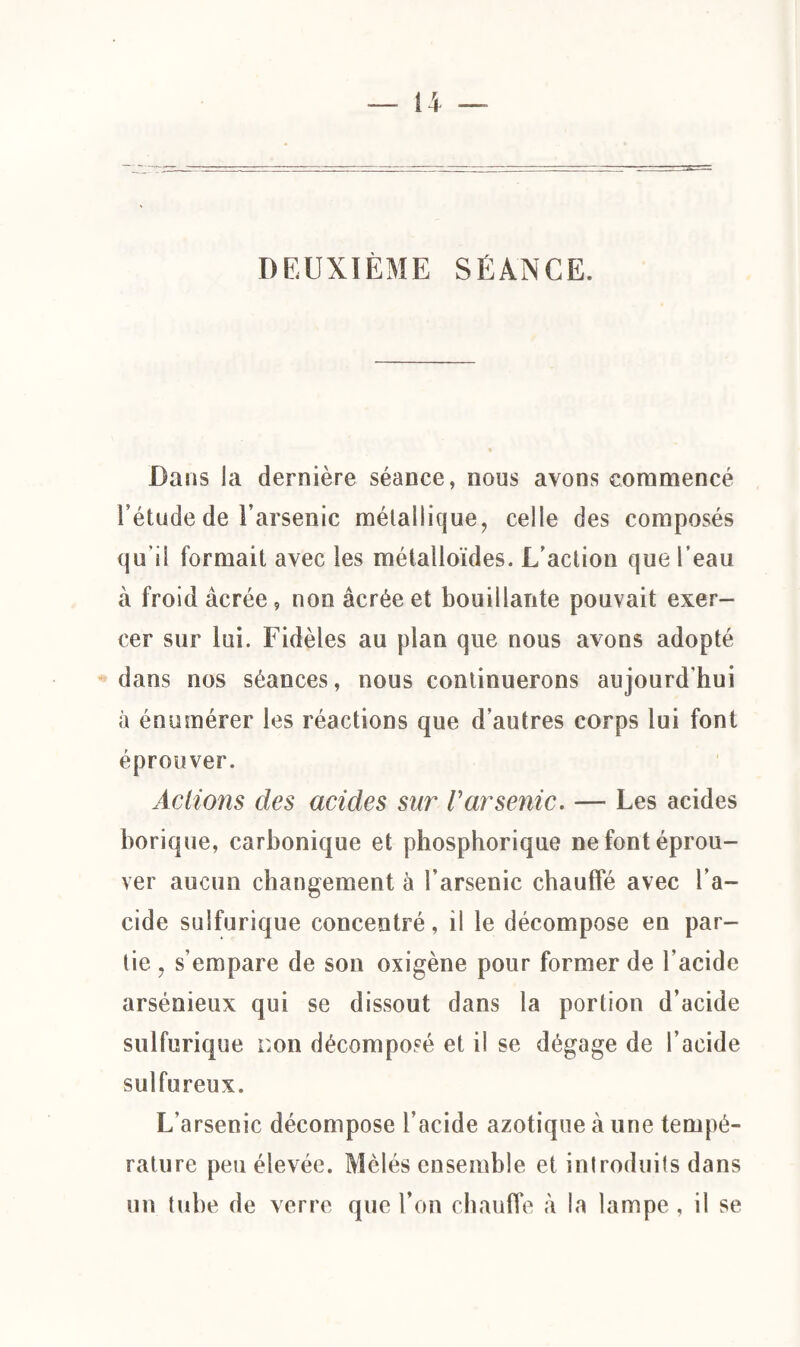 — n DEUXIÈME SÉANCE. Dans la dernière séance, nous avons commencé l’étude de l’arsenic métallique, celle des composés qu’il formait avec les métalloïdes. L’action que l’eau à froid âcrée, non âcréeet bouillante pouvait exer¬ cer sur lui. Fidèles au plan que nous avons adopté dans nos séances, nous continuerons aujourd'hui à énumérer les réactions que d’autres corps lui font éprouver. Actions des acides sur Varsenic. — Les acides borique, carbonique et phosphorique ne font éprou¬ ver aucun changement à l’arsenic chauffé avec l’a¬ cide sulfurique concentré, il le décompose en par¬ tie , s’empare de son oxigène pour former de l’acide arsénieux qui se dissout dans la portion d’acide sulfurique non décomposé et il se dégage de l’acide sulfureux. L’arsenic décompose l’acide azotique à une tempé¬ rature peu élevée. Mêlés ensemble et introduits dans un tube de verre que l’on chauffe à la lampe , il se