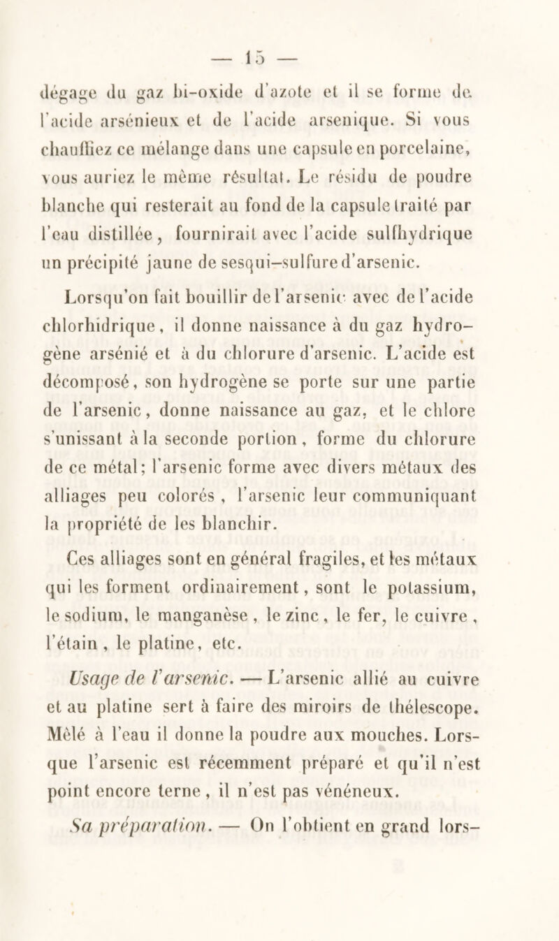 dégage du gaz bi-oxide d’azote et il se forme de l’acide arsénieux et de l’acide arsenique. Si vous chauffiez ce mélange dans une capsule en porcelaine, vous auriez le même résultat. Le résidu de poudre blanche qui resterait au fond de la capsule traité par l’eau distillée, fournirait avec l’acide sulfhydrique un précipité jaune de sesqui-sulfure d’arsenic. Lorsqu’on fait bouillir de l’arsenic avec de l’acide chlorhidrique, il donne naissance à du gaz hydro- • gène arsénié et à du chlorure d’arsenic. L’acide est décomposé, son hydrogène se porte sur une partie de l’arsenic, donne naissance au gaz. et le chlore s'unissant à la seconde portion, forme du chlorure de ce métal; l’arsenic forme avec divers métaux des alliages peu colorés , l’arsenic leur communiquant la propriété de les blanchir. Ces alliages sont en général fragiles, et les métaux qui les forment ordinairement, sont le potassium, le sodium, le manganèse , le zinc , le fer, le cuivre , l’étain , le platine, etc. Usage de ïarsenic.—L’arsenic allié au cuivre et au platine sert à faire des miroirs de thélescope. Mêlé cà l’eau il donne la poudre aux mouches. Lors¬ que l’arsenic est récemment préparé et qu’il n’est point encore terne, il n’est pas vénéneux. Sa préparation. — On l’obtient en grand lors-