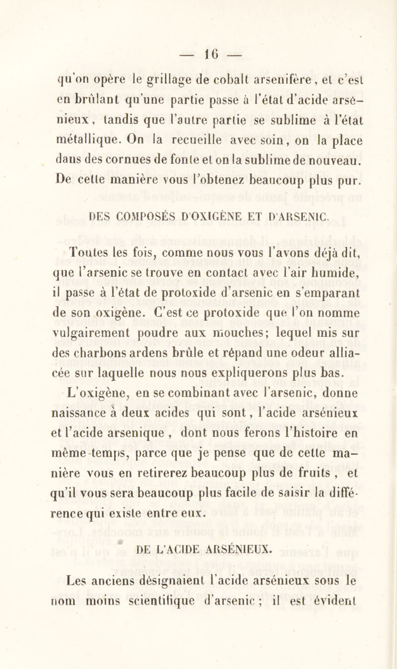 qu’on opère le grillage de cobalt arsenifère, et c’est en brûlant qu’une partie passe à l’état d’acide arsé¬ nieux, tandis que l’autre partie se sublime à l’état métallique. On la recueille avec soin, on la place dans des cornues de fonte et on la sublime de nouveau. De cette manière vous l’obtenez beaucoup plus pur. DES COMPOSÉS D OXIGÈNE ET D'ARSENIC. Toutes les fois, comme nous vous l’avons déjà dit, que l’arsenic se trouve en contact avec l’air humide, il passe à l’état de protoxide d’arsenic en s’emparant de son oxigène. C’est ce protoxide que l’on nomme vulgairement poudre aux mouches; lequel mis sur des charbons ardens brûle et répand une odeur allia¬ cée sur laquelle nous nous expliquerons plus bas. L’oxigène, en se combinant avec l'arsenic, donne naissance à deux acides qui sont, l’acide arsénieux et l’acide arsenique , dont nous ferons l’histoire en même temps, parce que je pense que de cette ma¬ nière vous en retirerez beaucoup plus de fruits , et qu’il vous sera beaucoup plus facile de saisir la diffé¬ rence qui existe entre eux. DE L’ACIDE ARSÉNIEUX. Les anciens désignaient l’acide arsénieux sous le nom moins scientifique d'arsenic ; il est évident