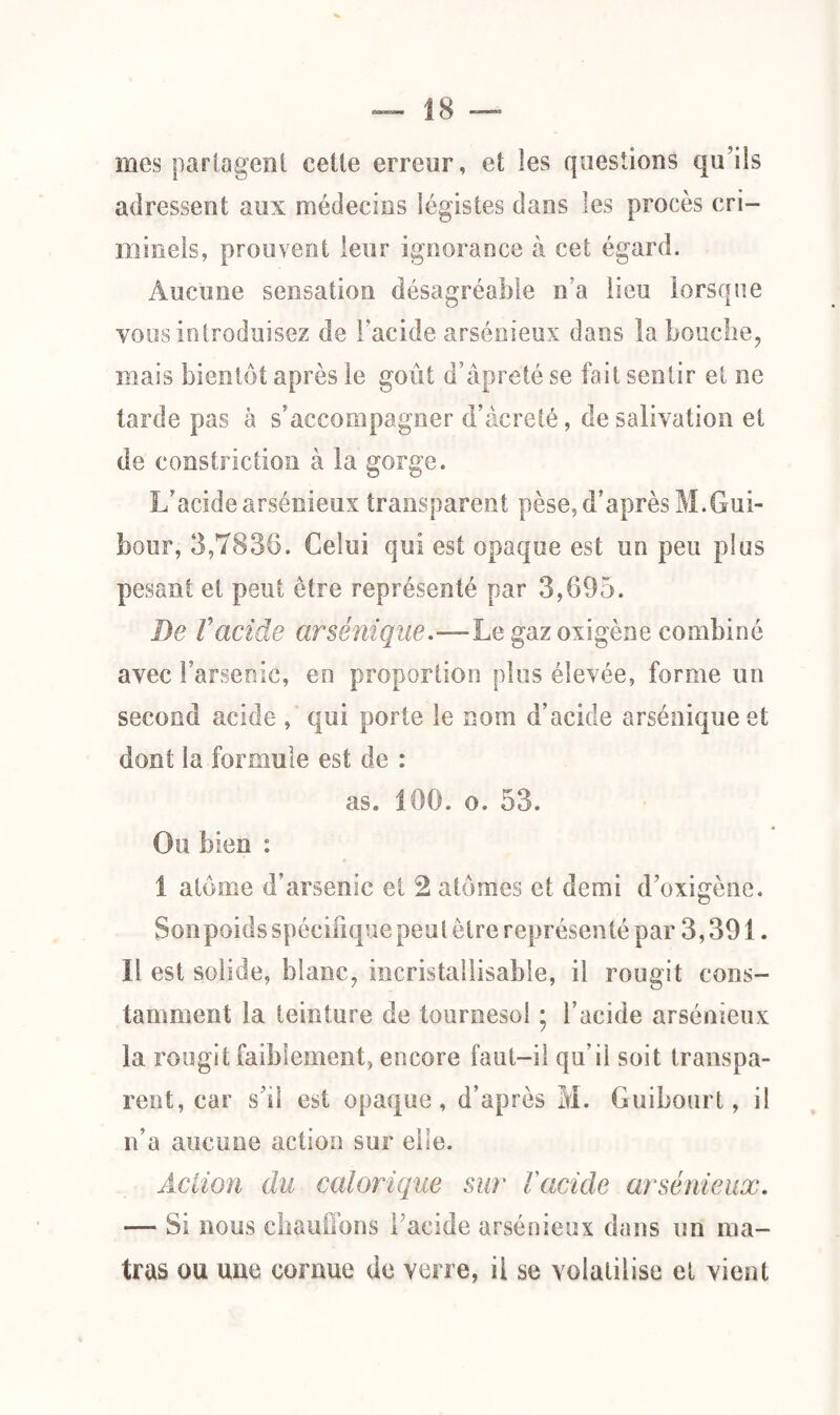 mes partagent celte erreur, et les questions qu’ils adressent aux médecins légistes dans les procès cri¬ minels, prouvent leur ignorance à cet égard. Aucune sensation désagréable n’a lieu lorsque vous introduisez de l’acide arsénieux dans la bouche, mais bientôt après le goût d’âpreté se fait sentir et ne tarde pas à s’accompagner d’âcreté, de salivation et de constriction à la gorge. L’acide arsénieux transparent pèse, d’après M.Gui- bour, 3,7836. Celui qui est opaque est un peu plus pesant et peut être représenté par 3,695. De Vacide cirsénique.—Le gaz oxigène combiné avec l’arsenic, en proportion plus élevée, forme un second acide , qui porte le nom d’acide arséniqueet dont la formule est de : as. 160. o. 53. Ou bien : 1 atome d’arsenic et 2 atomes et demi d’oxigène. Son poids spécifique peut être représenté par 3,391. Il est solide, blanc, incristallisable, il rougit cons¬ tamment la teinture de tournesol ; l’acide arsénieux la rougit faiblement, encore faut-il qu’il soit transpa¬ rent, car s’il est opaque, d’après M. Guibourt, il n’a aucune action sur elle. Action du calorique sur l'acide arsénieux. — Si nous chauffons l’acide arsénieux dans un ma- tras ou une cornue de verre, ii se volatilise et vient