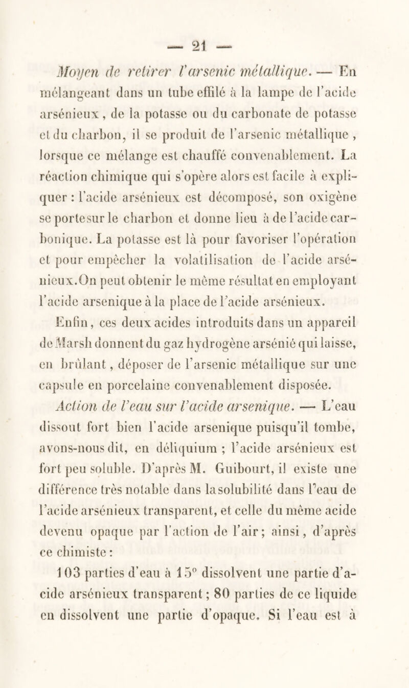 Moyen de retirer /’arsenic métallique. — En mélangeant dans un tube effilé à la lampe de l’acide arsénieux, de la potasse ou du carbonate de potasse et du charbon, il se produit de l’arsenic métallique , lorsque ce mélange est chauffé convenablement. La réaction chimique qui s’opère alors est facile à expli¬ quer : l’acide arsénieux est décomposé, son oxigène scportesurle charbon et donne lieu à de l’acide car¬ bonique. La potasse est là pour favoriser l’opération et pour empêcher la volatilisation de l’acide arsé¬ nieux.On peut obtenir le même résultat en employant l’acide arseniqueàla place de l’acide arsénieux. Enfin, ces deux acides introduits dans un appareil de Marsh donnent du gaz hydrogène arsénié qui laisse, en brûlant, déposer de l’arsenic métallique sur une capsule en porcelaine convenablement disposée. Action de Veau sur Vacide arsenique. — L’eau dissout fort bien l’acide arsenique puisqu’il tombe, avons-nous dit, en déliquium ; l’acide arsénieux est fort peu soluble. D’après M. Guibourt, il existe une différence très notable dans la solubilité dans beau de l’acide arsénieux transparent, et celle du même acide devenu opaque par l’action de l’air; ainsi, d’après ce chimiste : 1 03 parties d’eau à 15° dissolvent une partie d’a¬ cide arsénieux transparent ; 80 parties de ce liquide en dissolvent une partie d’opaque. Si l’eau est à