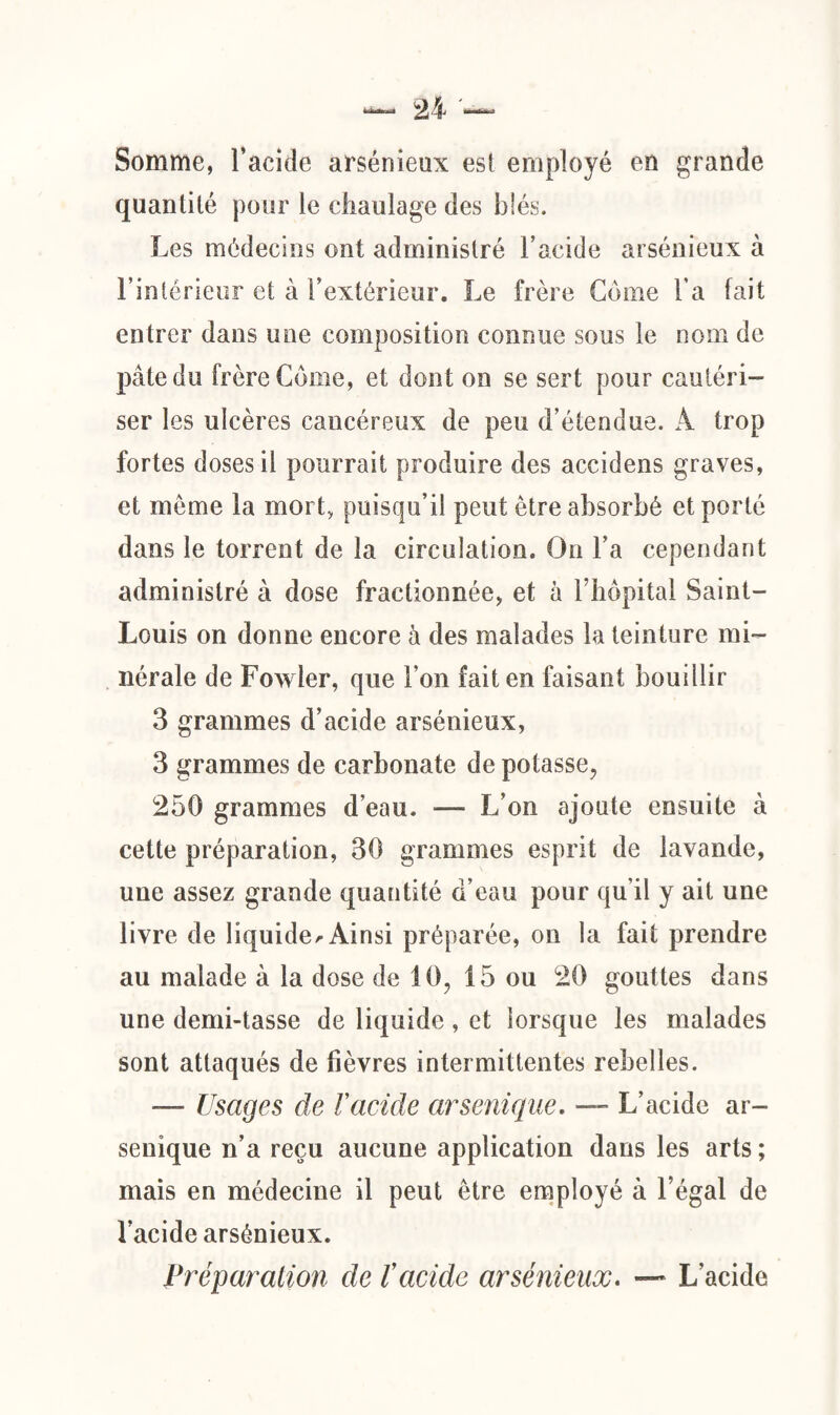 Somme, l’acide arsénieux esl employé en grande quantité pour le chaulage des blés. Les médecins ont administré l’acide arsénieux à l’intérieur et à l’extérieur. Le frère Corne l’a fait entrer dans une composition connue sous le nom de pâte du frère Corne, et dont on se sert pour cautéri¬ ser les ulcères cancéreux de peu d’étendue. À trop fortes doses il pourrait produire des accidens graves, et meme la mort, puisqu’il peut être absorbé et porté dans le torrent de la circulation. On l’a cependant administré à dose fractionnée, et à l’hôpital Saint- Louis on donne encore à des malades la teinture mi¬ nérale de Fowler, que l’on fait en faisant bouillir 3 grammes d’acide arsénieux, 3 grammes de carbonate de potasse, 250 grammes d’eau. — L’on ajoute ensuite à cette préparation, 30 grammes esprit de lavande, une assez grande quantité d’eau pour qu’il y ait une livre de liquide^ Ainsi préparée, on la fait prendre au malade à la dose de 10, 15 ou 20 gouttes dans une demi-tasse de liquide, et lorsque les malades sont attaqués de fièvres intermittentes rebelles. —- Usages de Vacide arsenique. — L’acide ar- senique n’a reçu aucune application dans les arts ; mais en médecine il peut être employé à l’égal de l’acide arsénieux. Préparation de l’acide arsénieux. — L’acide