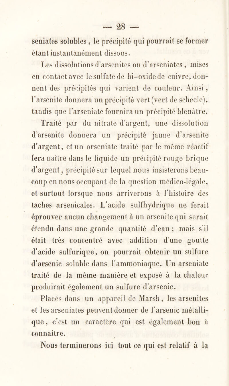 semâtes solubles, le précipité qui pourrait se former étant instantanément dissous. Les dissolutions d’arsenites ou d’arseniates, mises en contact avec le sulfate de bi-oxidede cuivre, don¬ nent des précipités qui varient de couleur. Ainsi, l’arsenite donnera un précipité vert (vert de scheele), tandis que Farseniate fournira un précipité bleuâtre. Traité par du nitrate d’argent, une dissolution d’arsenite donnera un précipité jaune d’arsenite d’argent, et un arseniate traité par le môme réactif fera naître dans le liquide un précipité rouge brique d’argent, précipité sur lequel nous insisterons beau¬ coup en nous occupant de la question médico-légale, et surtout lorsque nous arriverons à l’histoire des taches arsenicales. L’acide sulfhydrique ne ferait éprouver aucun changement à un arsenite qui serait étendu dans une grande quantité d’eau ; mais s'il était très concentré avec addition d’une goutte d’acide sulfurique, on pourrait obtenir un sulfure d’arsenic soluble dans l’ammoniaque. Un arseniate traité de la même manière et exposé à la chaleur produirait également un sulfure d'arsenic. Placés dans un appareil de Marsh, les arsenites et les arseniates peuvent donner de l’arsenic métalli¬ que, c’est un caractère qui est également bon à connaître. * Nous terminerons ici tout ce qui est relatif à la